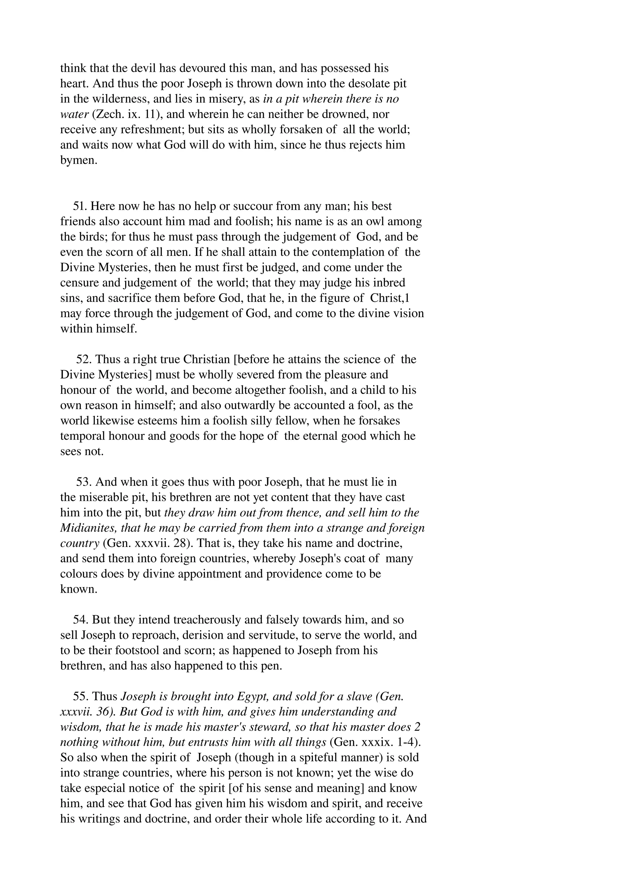 think that the devil has devoured this man, and has possessed his 
heart. And thus the poor Joseph is thrown down into the desolate pit 
in the wilderness, and lies in misery, as in a pit wherein there is no 
water (Zech. ix. 11), and wherein he can neither be drowned, nor 
receive any refreshment; but sits as wholly forsaken of all the world; 
and waits now what God will do with him, since he thus rejects him 
bymen. 
51. Here now he has no help or succour from any man; his best 
friends also account him mad and foolish; his name is as an owl among 
the birds; for thus he must pass through the judgement of God, and be 
even the scorn of all men. If he shall attain to the contemplation of the 
Divine Mysteries, then he must first be judged, and come under the 
censure and judgement of the world; that they may judge his inbred 
sins, and sacrifice them before God, that he, in the figure of Christ,1 
may force through the judgement of God, and come to the divine vision 
within himself. 
52. Thus a right true Christian [before he attains the science of the 
Divine Mysteries] must be wholly severed from the pleasure and 
honour of the world, and become altogether foolish, and a child to his 
own reason in himself; and also outwardly be accounted a fool, as the 
world likewise esteems him a foolish silly fellow, when he forsakes 
temporal honour and goods for the hope of the eternal good which he 
sees not. 
53. And when it goes thus with poor Joseph, that he must lie in 
the miserable pit, his brethren are not yet content that they have cast 
him into the pit, but they draw him out from thence, and sell him to the 
Midianites, that he may be carried from them into a strange and foreign 
country (Gen. xxxvii. 28). That is, they take his name and doctrine, 
and send them into foreign countries, whereby Joseph's coat of many 
colours does by divine appointment and providence come to be 
known. 
54. But they intend treacherously and falsely towards him, and so 
sell Joseph to reproach, derision and servitude, to serve the world, and 
to be their footstool and scorn; as happened to Joseph from his 
brethren, and has also happened to this pen. 
55. Thus Joseph is brought into Egypt, and sold for a slave (Gen. 
xxxvii. 36). But God is with him, and gives him understanding and 
wisdom, that he is made his master's steward, so that his master does 2 
nothing without him, but entrusts him with all things (Gen. xxxix. 1­4). 
So also when the spirit of Joseph (though in a spiteful manner) is sold 
into strange countries, where his person is not known; yet the wise do 
take especial notice of the spirit [of his sense and meaning] and know 
him, and see that God has given him his wisdom and spirit, and receive 
his writings and doctrine, and order their whole life according to it. And 
 