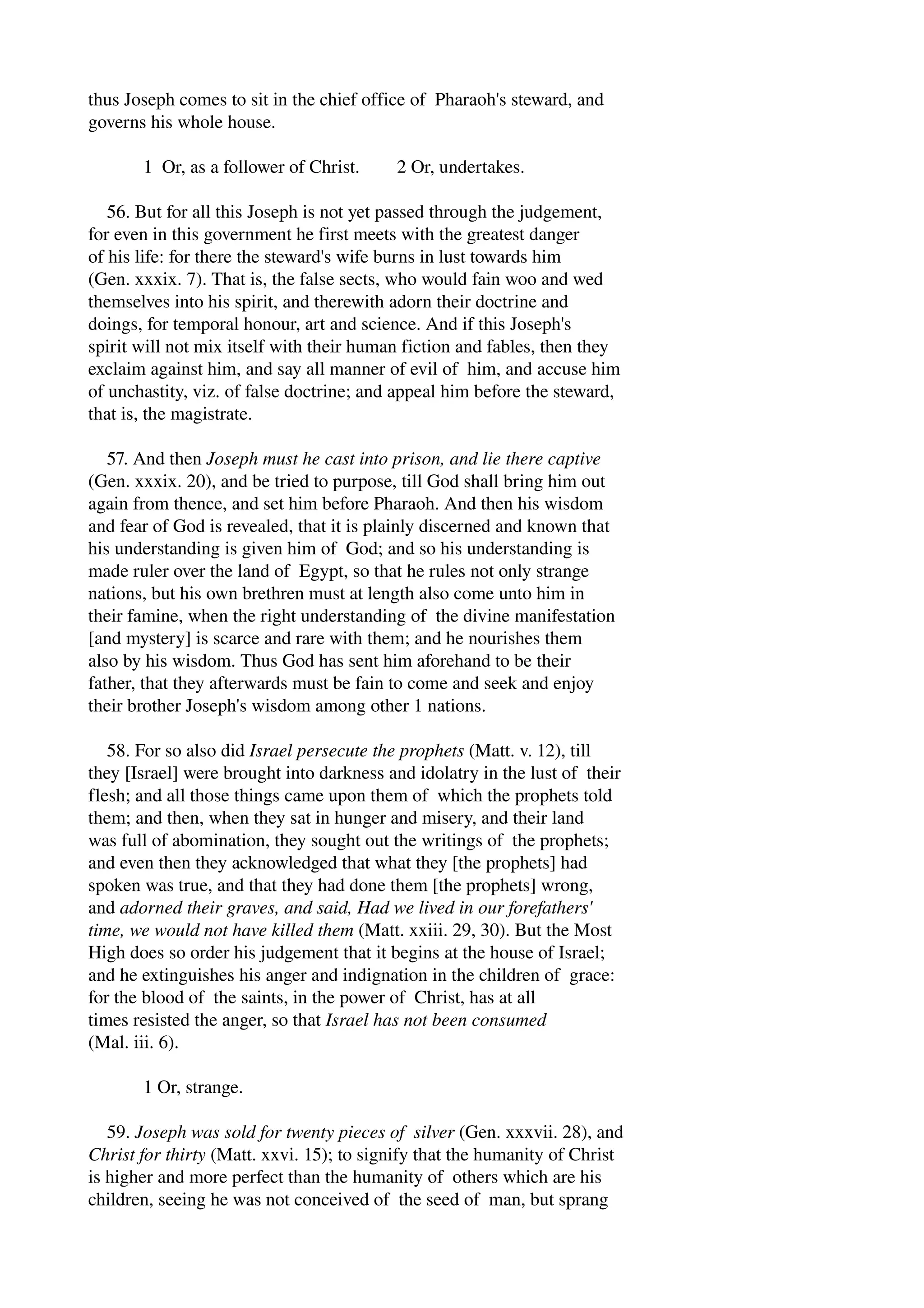 thus Joseph comes to sit in the chief office of Pharaoh's steward, and 
governs his whole house. 
1 Or, as a follower of Christ. 2 Or, undertakes. 
56. But for all this Joseph is not yet passed through the judgement, 
for even in this government he first meets with the greatest danger 
of his life: for there the steward's wife burns in lust towards him 
(Gen. xxxix. 7). That is, the false sects, who would fain woo and wed 
themselves into his spirit, and therewith adorn their doctrine and 
doings, for temporal honour, art and science. And if this Joseph's 
spirit will not mix itself with their human fiction and fables, then they 
exclaim against him, and say all manner of evil of him, and accuse him 
of unchastity, viz. of false doctrine; and appeal him before the steward, 
that is, the magistrate. 
57. And then Joseph must he cast into prison, and lie there captive 
(Gen. xxxix. 20), and be tried to purpose, till God shall bring him out 
again from thence, and set him before Pharaoh. And then his wisdom 
and fear of God is revealed, that it is plainly discerned and known that 
his understanding is given him of God; and so his understanding is 
made ruler over the land of Egypt, so that he rules not only strange 
nations, but his own brethren must at length also come unto him in 
their famine, when the right understanding of the divine manifestation 
[and mystery] is scarce and rare with them; and he nourishes them 
also by his wisdom. Thus God has sent him aforehand to be their 
father, that they afterwards must be fain to come and seek and enjoy 
their brother Joseph's wisdom among other 1 nations. 
58. For so also did Israel persecute the prophets (Matt. v. 12), till 
they [Israel] were brought into darkness and idolatry in the lust of their 
flesh; and all those things came upon them of which the prophets told 
them; and then, when they sat in hunger and misery, and their land 
was full of abomination, they sought out the writings of the prophets; 
and even then they acknowledged that what they [the prophets] had 
spoken was true, and that they had done them [the prophets] wrong, 
and adorned their graves, and said, Had we lived in our forefathers' 
time, we would not have killed them (Matt. xxiii. 29, 30). But the Most 
High does so order his judgement that it begins at the house of Israel; 
and he extinguishes his anger and indignation in the children of grace: 
for the blood of the saints, in the power of Christ, has at all 
times resisted the anger, so that Israel has not been consumed 
(Mal. iii. 6). 
1 Or, strange. 
59. Joseph was sold for twenty pieces of silver (Gen. xxxvii. 28), and 
Christ for thirty (Matt. xxvi. 15); to signify that the humanity of Christ 
is higher and more perfect than the humanity of others which are his 
children, seeing he was not conceived of the seed of man, but sprang 
 