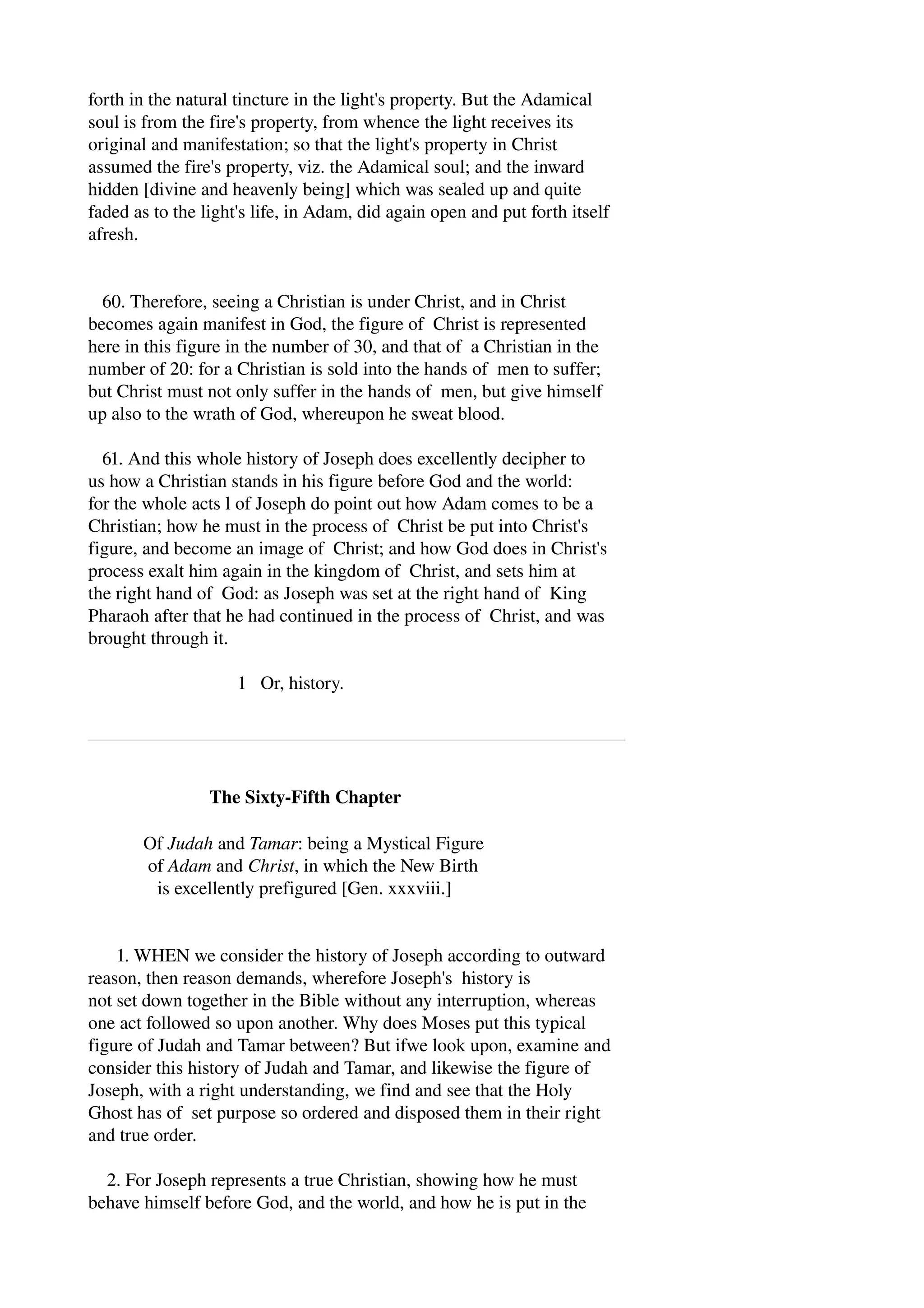 forth in the natural tincture in the light's property. But the Adamical 
soul is from the fire's property, from whence the light receives its 
original and manifestation; so that the light's property in Christ 
assumed the fire's property, viz. the Adamical soul; and the inward 
hidden [divine and heavenly being] which was sealed up and quite 
faded as to the light's life, in Adam, did again open and put forth itself 
afresh. 
60. Therefore, seeing a Christian is under Christ, and in Christ 
becomes again manifest in God, the figure of Christ is represented 
here in this figure in the number of 30, and that of a Christian in the 
number of 20: for a Christian is sold into the hands of men to suffer; 
but Christ must not only suffer in the hands of men, but give himself 
up also to the wrath of God, whereupon he sweat blood. 
61. And this whole history of Joseph does excellently decipher to 
us how a Christian stands in his figure before God and the world: 
for the whole acts l of Joseph do point out how Adam comes to be a 
Christian; how he must in the process of Christ be put into Christ's 
figure, and become an image of Christ; and how God does in Christ's 
process exalt him again in the kingdom of Christ, and sets him at 
the right hand of God: as Joseph was set at the right hand of King 
Pharaoh after that he had continued in the process of Christ, and was 
brought through it. 
1 Or, history. 
The Sixty­Fifth 
Chapter 
Of Judah and Tamar: being a Mystical Figure 
of Adam and Christ, in which the New Birth 
is excellently prefigured [Gen. xxxviii.] 
1. WHEN we consider the history of Joseph according to outward 
reason, then reason demands, wherefore Joseph's history is 
not set down together in the Bible without any interruption, whereas 
one act followed so upon another. Why does Moses put this typical 
figure of Judah and Tamar between? But ifwe look upon, examine and 
consider this history of Judah and Tamar, and likewise the figure of 
Joseph, with a right understanding, we find and see that the Holy 
Ghost has of set purpose so ordered and disposed them in their right 
and true order. 
2. For Joseph represents a true Christian, showing how he must 
behave himself before God, and the world, and how he is put in the 
 