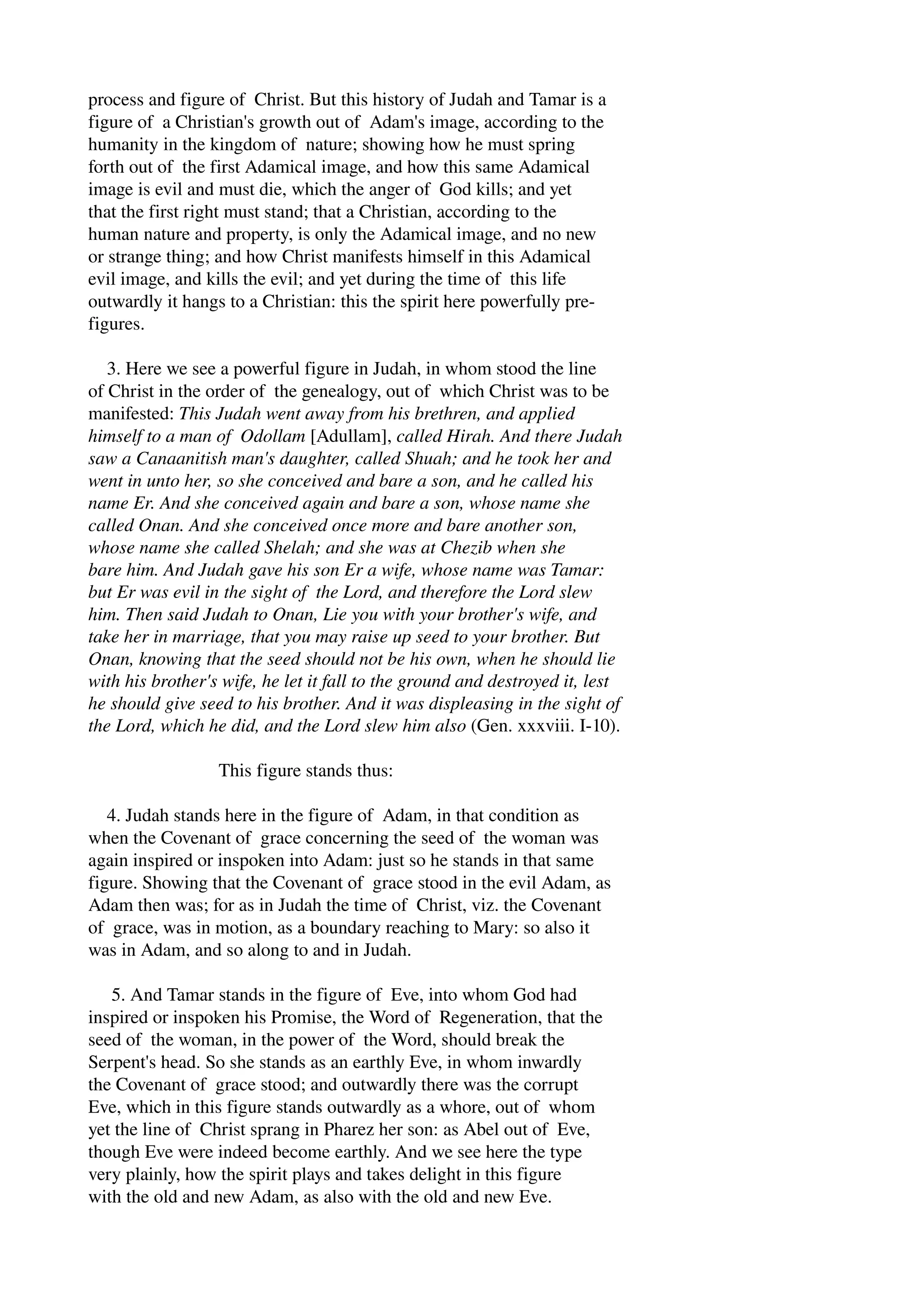 process and figure of Christ. But this history of Judah and Tamar is a 
figure of a Christian's growth out of Adam's image, according to the 
humanity in the kingdom of nature; showing how he must spring 
forth out of the first Adamical image, and how this same Adamical 
image is evil and must die, which the anger of God kills; and yet 
that the first right must stand; that a Christian, according to the 
human nature and property, is only the Adamical image, and no new 
or strange thing; and how Christ manifests himself in this Adamical 
evil image, and kills the evil; and yet during the time of this life 
outwardly it hangs to a Christian: this the spirit here powerfully pre­figures. 
3. Here we see a powerful figure in Judah, in whom stood the line 
of Christ in the order of the genealogy, out of which Christ was to be 
manifested: This Judah went away from his brethren, and applied 
himself to a man of Odollam [Adullam], called Hirah. And there Judah 
saw a Canaanitish man's daughter, called Shuah; and he took her and 
went in unto her, so she conceived and bare a son, and he called his 
name Er. And she conceived again and bare a son, whose name she 
called Onan. And she conceived once more and bare another son, 
whose name she called Shelah; and she was at Chezib when she 
bare him. And Judah gave his son Er a wife, whose name was Tamar: 
but Er was evil in the sight of the Lord, and therefore the Lord slew 
him. Then said Judah to Onan, Lie you with your brother's wife, and 
take her in marriage, that you may raise up seed to your brother. But 
Onan, knowing that the seed should not be his own, when he should lie 
with his brother's wife, he let it fall to the ground and destroyed it, lest 
he should give seed to his brother. And it was displeasing in the sight of 
the Lord, which he did, and the Lord slew him also (Gen. xxxviii. I­10). 
This figure stands thus: 
4. Judah stands here in the figure of Adam, in that condition as 
when the Covenant of grace concerning the seed of the woman was 
again inspired or inspoken into Adam: just so he stands in that same 
figure. Showing that the Covenant of grace stood in the evil Adam, as 
Adam then was; for as in Judah the time of Christ, viz. the Covenant 
of grace, was in motion, as a boundary reaching to Mary: so also it 
was in Adam, and so along to and in Judah. 
5. And Tamar stands in the figure of Eve, into whom God had 
inspired or inspoken his Promise, the Word of Regeneration, that the 
seed of the woman, in the power of the Word, should break the 
Serpent's head. So she stands as an earthly Eve, in whom inwardly 
the Covenant of grace stood; and outwardly there was the corrupt 
Eve, which in this figure stands outwardly as a whore, out of whom 
yet the line of Christ sprang in Pharez her son: as Abel out of Eve, 
though Eve were indeed become earthly. And we see here the type 
very plainly, how the spirit plays and takes delight in this figure 
with the old and new Adam, as also with the old and new Eve. 
 