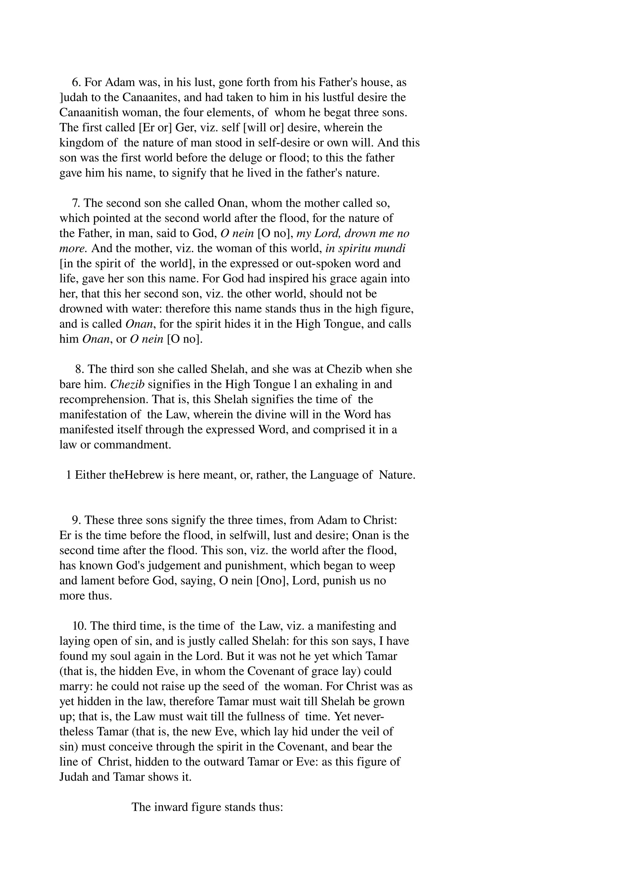 6. For Adam was, in his lust, gone forth from his Father's house, as 
]udah to the Canaanites, and had taken to him in his lustful desire the 
Canaanitish woman, the four elements, of whom he begat three sons. 
The first called [Er or] Ger, viz. self [will or] desire, wherein the 
kingdom of the nature of man stood in self­desire 
or own will. And this 
son was the first world before the deluge or flood; to this the father 
gave him his name, to signify that he lived in the father's nature. 
7. The second son she called Onan, whom the mother called so, 
which pointed at the second world after the flood, for the nature of 
the Father, in man, said to God, O nein [O no], my Lord, drown me no 
more. And the mother, viz. the woman of this world, in spiritu mundi 
[in the spirit of the world], in the expressed or out­spoken 
word and 
life, gave her son this name. For God had inspired his grace again into 
her, that this her second son, viz. the other world, should not be 
drowned with water: therefore this name stands thus in the high figure, 
and is called Onan, for the spirit hides it in the High Tongue, and calls 
him Onan, or O nein [O no]. 
8. The third son she called Shelah, and she was at Chezib when she 
bare him. Chezib signifies in the High Tongue l an exhaling in and 
recomprehension. That is, this Shelah signifies the time of the 
manifestation of the Law, wherein the divine will in the Word has 
manifested itself through the expressed Word, and comprised it in a 
law or commandment. 
1 Either theHebrew is here meant, or, rather, the Language of Nature. 
9. These three sons signify the three times, from Adam to Christ: 
Er is the time before the flood, in selfwill, lust and desire; Onan is the 
second time after the flood. This son, viz. the world after the flood, 
has known God's judgement and punishment, which began to weep 
and lament before God, saying, O nein [Ono], Lord, punish us no 
more thus. 
10. The third time, is the time of the Law, viz. a manifesting and 
laying open of sin, and is justly called Shelah: for this son says, I have 
found my soul again in the Lord. But it was not he yet which Tamar 
(that is, the hidden Eve, in whom the Covenant of grace lay) could 
marry: he could not raise up the seed of the woman. For Christ was as 
yet hidden in the law, therefore Tamar must wait till Shelah be grown 
up; that is, the Law must wait till the fullness of time. Yet never­theless 
Tamar (that is, the new Eve, which lay hid under the veil of 
sin) must conceive through the spirit in the Covenant, and bear the 
line of Christ, hidden to the outward Tamar or Eve: as this figure of 
Judah and Tamar shows it. 
The inward figure stands thus: 
 