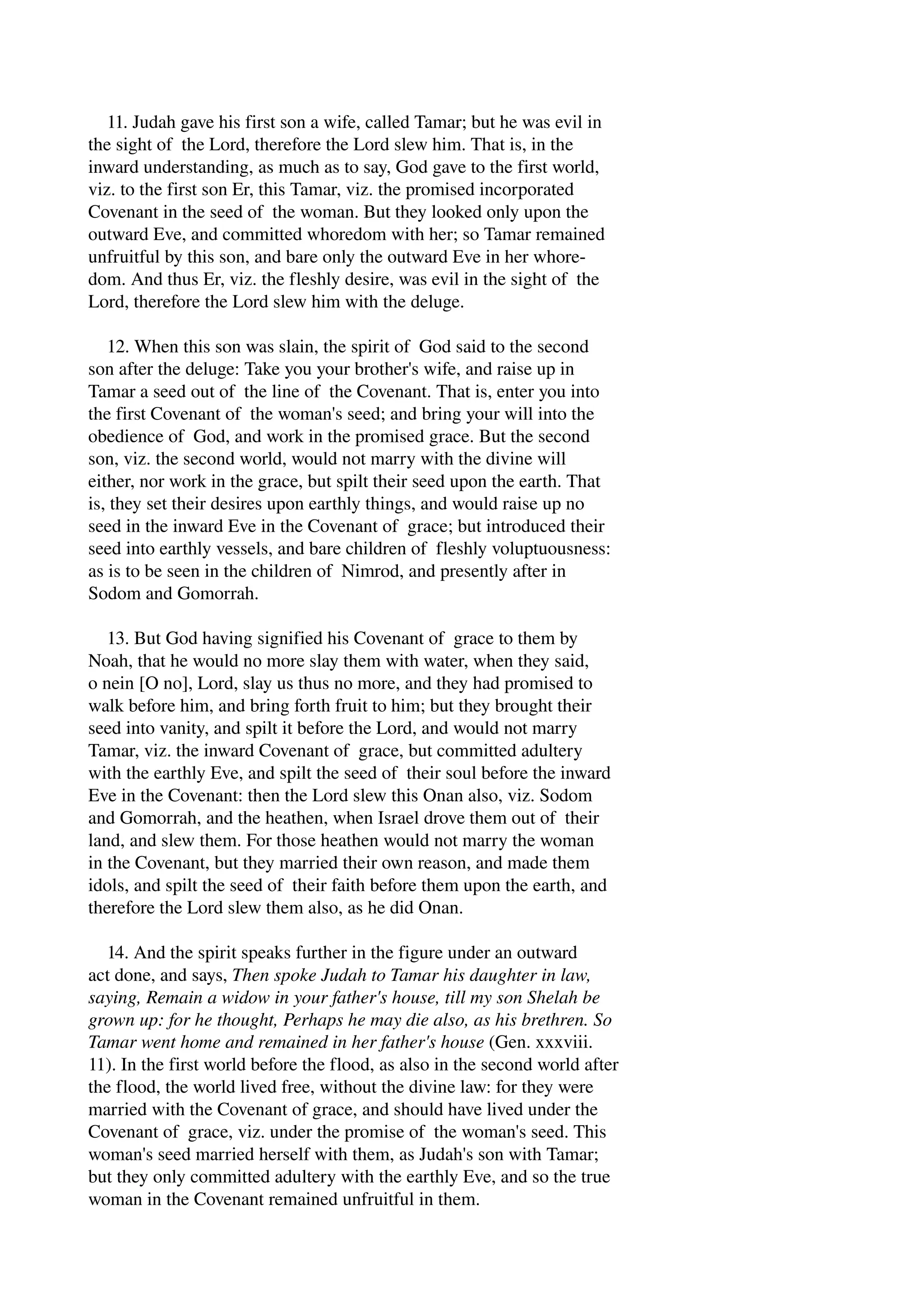 11. Judah gave his first son a wife, called Tamar; but he was evil in 
the sight of the Lord, therefore the Lord slew him. That is, in the 
inward understanding, as much as to say, God gave to the first world, 
viz. to the first son Er, this Tamar, viz. the promised incorporated 
Covenant in the seed of the woman. But they looked only upon the 
outward Eve, and committed whoredom with her; so Tamar remained 
unfruitful by this son, and bare only the outward Eve in her whore­dom. 
And thus Er, viz. the fleshly desire, was evil in the sight of the 
Lord, therefore the Lord slew him with the deluge. 
12. When this son was slain, the spirit of God said to the second 
son after the deluge: Take you your brother's wife, and raise up in 
Tamar a seed out of the line of the Covenant. That is, enter you into 
the first Covenant of the woman's seed; and bring your will into the 
obedience of God, and work in the promised grace. But the second 
son, viz. the second world, would not marry with the divine will 
either, nor work in the grace, but spilt their seed upon the earth. That 
is, they set their desires upon earthly things, and would raise up no 
seed in the inward Eve in the Covenant of grace; but introduced their 
seed into earthly vessels, and bare children of fleshly voluptuousness: 
as is to be seen in the children of Nimrod, and presently after in 
Sodom and Gomorrah. 
13. But God having signified his Covenant of grace to them by 
Noah, that he would no more slay them with water, when they said, 
o nein [O no], Lord, slay us thus no more, and they had promised to 
walk before him, and bring forth fruit to him; but they brought their 
seed into vanity, and spilt it before the Lord, and would not marry 
Tamar, viz. the inward Covenant of grace, but committed adultery 
with the earthly Eve, and spilt the seed of their soul before the inward 
Eve in the Covenant: then the Lord slew this Onan also, viz. Sodom 
and Gomorrah, and the heathen, when Israel drove them out of their 
land, and slew them. For those heathen would not marry the woman 
in the Covenant, but they married their own reason, and made them 
idols, and spilt the seed of their faith before them upon the earth, and 
therefore the Lord slew them also, as he did Onan. 
14. And the spirit speaks further in the figure under an outward 
act done, and says, Then spoke Judah to Tamar his daughter in law, 
saying, Remain a widow in your father's house, till my son Shelah be 
grown up: for he thought, Perhaps he may die also, as his brethren. So 
Tamar went home and remained in her father's house (Gen. xxxviii. 
11). In the first world before the flood, as also in the second world after 
the flood, the world lived free, without the divine law: for they were 
married with the Covenant of grace, and should have lived under the 
Covenant of grace, viz. under the promise of the woman's seed. This 
woman's seed married herself with them, as Judah's son with Tamar; 
but they only committed adultery with the earthly Eve, and so the true 
woman in the Covenant remained unfruitful in them. 
 