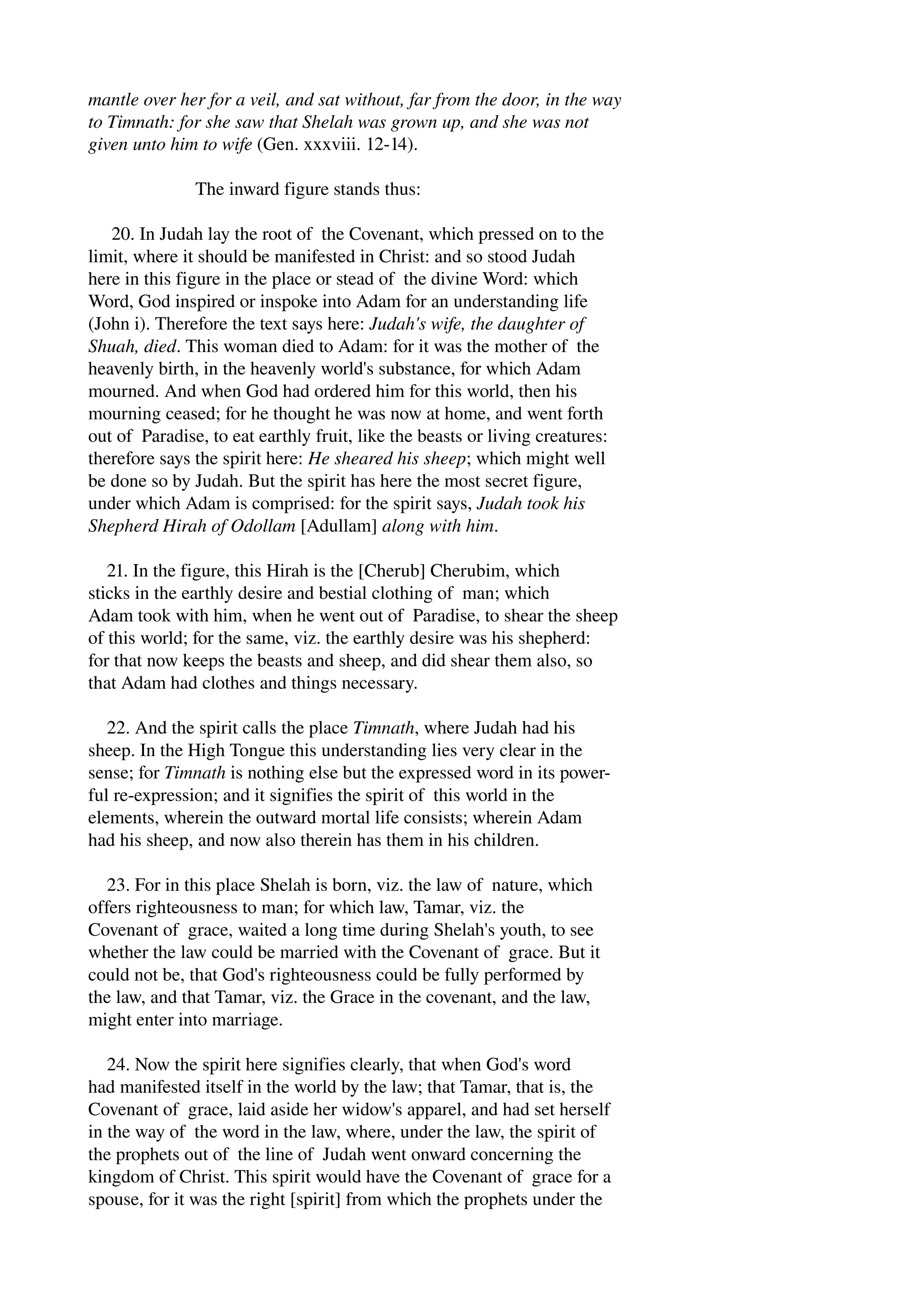 mantle over her for a veil, and sat without, far from the door, in the way 
to Timnath: for she saw that Shelah was grown up, and she was not 
given unto him to wife (Gen. xxxviii. 12­14). 
The inward figure stands thus: 
20. In Judah lay the root of the Covenant, which pressed on to the 
limit, where it should be manifested in Christ: and so stood Judah 
here in this figure in the place or stead of the divine Word: which 
Word, God inspired or inspoke into Adam for an understanding life 
(John i). Therefore the text says here: Judah's wife, the daughter of 
Shuah, died. This woman died to Adam: for it was the mother of the 
heavenly birth, in the heavenly world's substance, for which Adam 
mourned. And when God had ordered him for this world, then his 
mourning ceased; for he thought he was now at home, and went forth 
out of Paradise, to eat earthly fruit, like the beasts or living creatures: 
therefore says the spirit here: He sheared his sheep; which might well 
be done so by Judah. But the spirit has here the most secret figure, 
under which Adam is comprised: for the spirit says, Judah took his 
Shepherd Hirah of Odollam [Adullam] along with him. 
21. In the figure, this Hirah is the [Cherub] Cherubim, which 
sticks in the earthly desire and bestial clothing of man; which 
Adam took with him, when he went out of Paradise, to shear the sheep 
of this world; for the same, viz. the earthly desire was his shepherd: 
for that now keeps the beasts and sheep, and did shear them also, so 
that Adam had clothes and things necessary. 
22. And the spirit calls the place Timnath, where Judah had his 
sheep. In the High Tongue this understanding lies very clear in the 
sense; for Timnath is nothing else but the expressed word in its power­ful 
re­expression; 
and it signifies the spirit of this world in the 
elements, wherein the outward mortal life consists; wherein Adam 
had his sheep, and now also therein has them in his children. 
23. For in this place Shelah is born, viz. the law of nature, which 
offers righteousness to man; for which law, Tamar, viz. the 
Covenant of grace, waited a long time during Shelah's youth, to see 
whether the law could be married with the Covenant of grace. But it 
could not be, that God's righteousness could be fully performed by 
the law, and that Tamar, viz. the Grace in the covenant, and the law, 
might enter into marriage. 
24. Now the spirit here signifies clearly, that when God's word 
had manifested itself in the world by the law; that Tamar, that is, the 
Covenant of grace, laid aside her widow's apparel, and had set herself 
in the way of the word in the law, where, under the law, the spirit of 
the prophets out of the line of Judah went onward concerning the 
kingdom of Christ. This spirit would have the Covenant of grace for a 
spouse, for it was the right [spirit] from which the prophets under the 
 
