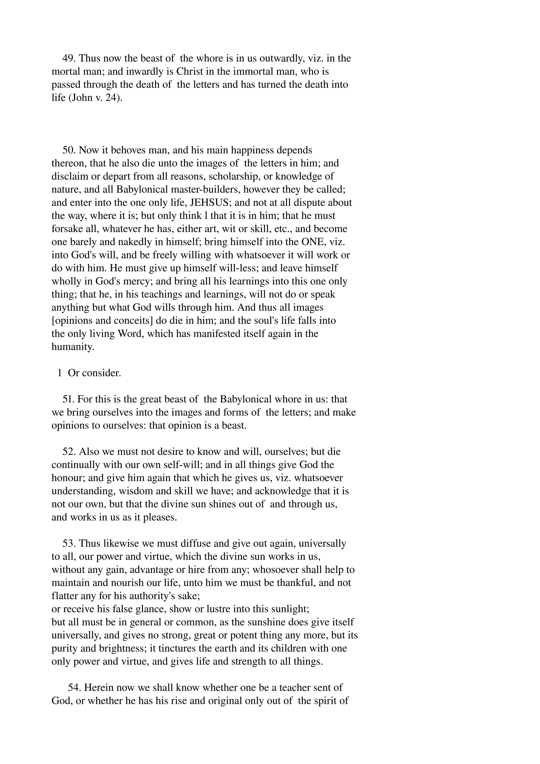 49. Thus now the beast of the whore is in us outwardly, viz. in the 
mortal man; and inwardly is Christ in the immortal man, who is 
passed through the death of the letters and has turned the death into 
life (John v. 24). 
50. Now it behoves man, and his main happiness depends 
thereon, that he also die unto the images of the letters in him; and 
disclaim or depart from all reasons, scholarship, or knowledge of 
nature, and all Babylonical master­builders, 
however they be called; 
and enter into the one only life, JEHSUS; and not at all dispute about 
the way, where it is; but only think l that it is in him; that he must 
forsake all, whatever he has, either art, wit or skill, etc., and become 
one barely and nakedly in himself; bring himself into the ONE, viz. 
into God's will, and be freely willing with whatsoever it will work or 
do with him. He must give up himself will­less; 
and leave himself 
wholly in God's mercy; and bring all his learnings into this one only 
thing; that he, in his teachings and learnings, will not do or speak 
anything but what God wills through him. And thus all images 
[opinions and conceits] do die in him; and the soul's life falls into 
the only living Word, which has manifested itself again in the 
humanity. 
1 Or consider. 
51. For this is the great beast of the Babylonical whore in us: that 
we bring ourselves into the images and forms of the letters; and make 
opinions to ourselves: that opinion is a beast. 
52. Also we must not desire to know and will, ourselves; but die 
continually with our own self­will; 
and in all things give God the 
honour; and give him again that which he gives us, viz. whatsoever 
understanding, wisdom and skill we have; and acknowledge that it is 
not our own, but that the divine sun shines out of and through us, 
and works in us as it pleases. 
53. Thus likewise we must diffuse and give out again, universally 
to all, our power and virtue, which the divine sun works in us, 
without any gain, advantage or hire from any; whosoever shall help to 
maintain and nourish our life, unto him we must be thankful, and not 
flatter any for his authority's sake; 
or receive his false glance, show or lustre into this sunlight; 
but all must be in general or common, as the sunshine does give itself 
universally, and gives no strong, great or potent thing any more, but its 
purity and brightness; it tinctures the earth and its children with one 
only power and virtue, and gives life and strength to all things. 
54. Herein now we shall know whether one be a teacher sent of 
God, or whether he has his rise and original only out of the spirit of 
 