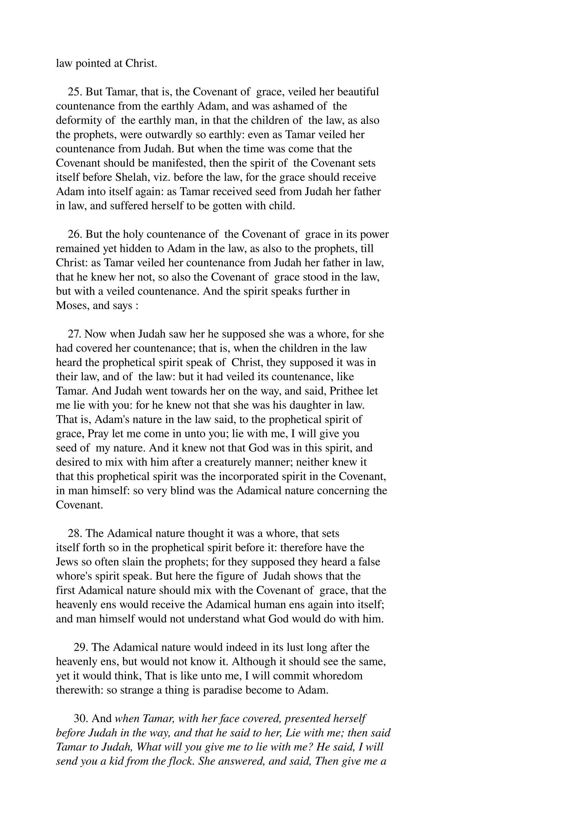 law pointed at Christ. 
25. But Tamar, that is, the Covenant of grace, veiled her beautiful 
countenance from the earthly Adam, and was ashamed of the 
deformity of the earthly man, in that the children of the law, as also 
the prophets, were outwardly so earthly: even as Tamar veiled her 
countenance from Judah. But when the time was come that the 
Covenant should be manifested, then the spirit of the Covenant sets 
itself before Shelah, viz. before the law, for the grace should receive 
Adam into itself again: as Tamar received seed from Judah her father 
in law, and suffered herself to be gotten with child. 
26. But the holy countenance of the Covenant of grace in its power 
remained yet hidden to Adam in the law, as also to the prophets, till 
Christ: as Tamar veiled her countenance from Judah her father in law, 
that he knew her not, so also the Covenant of grace stood in the law, 
but with a veiled countenance. And the spirit speaks further in 
Moses, and says : 
27. Now when Judah saw her he supposed she was a whore, for she 
had covered her countenance; that is, when the children in the law 
heard the prophetical spirit speak of Christ, they supposed it was in 
their law, and of the law: but it had veiled its countenance, like 
Tamar. And Judah went towards her on the way, and said, Prithee let 
me lie with you: for he knew not that she was his daughter in law. 
That is, Adam's nature in the law said, to the prophetical spirit of 
grace, Pray let me come in unto you; lie with me, I will give you 
seed of my nature. And it knew not that God was in this spirit, and 
desired to mix with him after a creaturely manner; neither knew it 
that this prophetical spirit was the incorporated spirit in the Covenant, 
in man himself: so very blind was the Adamical nature concerning the 
Covenant. 
28. The Adamical nature thought it was a whore, that sets 
itself forth so in the prophetical spirit before it: therefore have the 
Jews so often slain the prophets; for they supposed they heard a false 
whore's spirit speak. But here the figure of Judah shows that the 
first Adamical nature should mix with the Covenant of grace, that the 
heavenly ens would receive the Adamical human ens again into itself; 
and man himself would not understand what God would do with him. 
29. The Adamical nature would indeed in its lust long after the 
heavenly ens, but would not know it. Although it should see the same, 
yet it would think, That is like unto me, I will commit whoredom 
therewith: so strange a thing is paradise become to Adam. 
30. And when Tamar, with her face covered, presented herself 
before Judah in the way, and that he said to her, Lie with me; then said 
Tamar to Judah, What will you give me to lie with me? He said, I will 
send you a kid from the flock. She answered, and said, Then give me a 
 