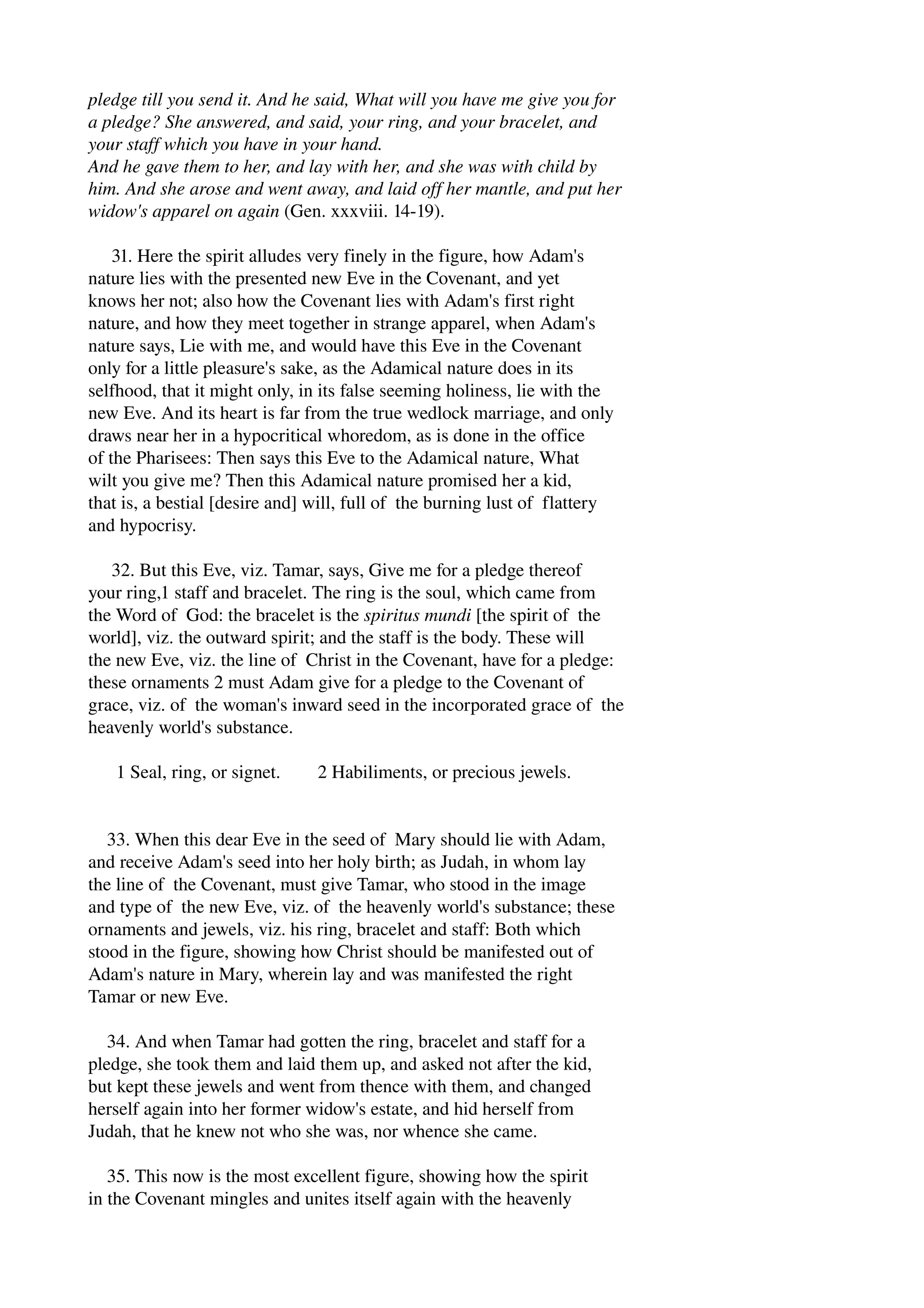 pledge till you send it. And he said, What will you have me give you for 
a pledge? She answered, and said, your ring, and your bracelet, and 
your staff which you have in your hand. 
And he gave them to her, and lay with her, and she was with child by 
him. And she arose and went away, and laid off her mantle, and put her 
widow's apparel on again (Gen. xxxviii. 14­19). 
31. Here the spirit alludes very finely in the figure, how Adam's 
nature lies with the presented new Eve in the Covenant, and yet 
knows her not; also how the Covenant lies with Adam's first right 
nature, and how they meet together in strange apparel, when Adam's 
nature says, Lie with me, and would have this Eve in the Covenant 
only for a little pleasure's sake, as the Adamical nature does in its 
selfhood, that it might only, in its false seeming holiness, lie with the 
new Eve. And its heart is far from the true wedlock marriage, and only 
draws near her in a hypocritical whoredom, as is done in the office 
of the Pharisees: Then says this Eve to the Adamical nature, What 
wilt you give me? Then this Adamical nature promised her a kid, 
that is, a bestial [desire and] will, full of the burning lust of flattery 
and hypocrisy. 
32. But this Eve, viz. Tamar, says, Give me for a pledge thereof 
your ring,1 staff and bracelet. The ring is the soul, which came from 
the Word of God: the bracelet is the spiritus mundi [the spirit of the 
world], viz. the outward spirit; and the staff is the body. These will 
the new Eve, viz. the line of Christ in the Covenant, have for a pledge: 
these ornaments 2 must Adam give for a pledge to the Covenant of 
grace, viz. of the woman's inward seed in the incorporated grace of the 
heavenly world's substance. 
1 Seal, ring, or signet. 2 Habiliments, or precious jewels. 
33. When this dear Eve in the seed of Mary should lie with Adam, 
and receive Adam's seed into her holy birth; as Judah, in whom lay 
the line of the Covenant, must give Tamar, who stood in the image 
and type of the new Eve, viz. of the heavenly world's substance; these 
ornaments and jewels, viz. his ring, bracelet and staff: Both which 
stood in the figure, showing how Christ should be manifested out of 
Adam's nature in Mary, wherein lay and was manifested the right 
Tamar or new Eve. 
34. And when Tamar had gotten the ring, bracelet and staff for a 
pledge, she took them and laid them up, and asked not after the kid, 
but kept these jewels and went from thence with them, and changed 
herself again into her former widow's estate, and hid herself from 
Judah, that he knew not who she was, nor whence she came. 
35. This now is the most excellent figure, showing how the spirit 
in the Covenant mingles and unites itself again with the heavenly 
 
