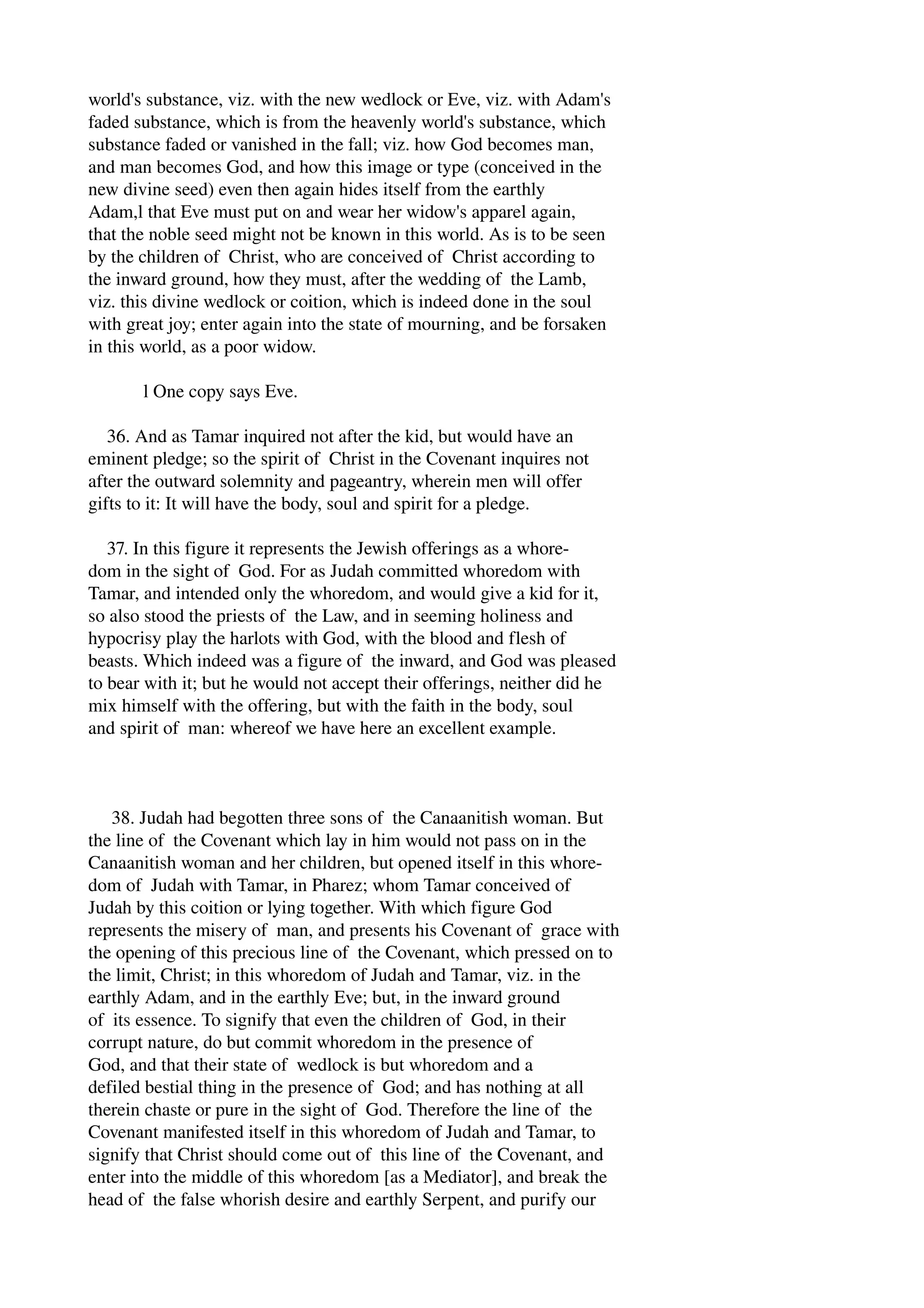 world's substance, viz. with the new wedlock or Eve, viz. with Adam's 
faded substance, which is from the heavenly world's substance, which 
substance faded or vanished in the fall; viz. how God becomes man, 
and man becomes God, and how this image or type (conceived in the 
new divine seed) even then again hides itself from the earthly 
Adam,l that Eve must put on and wear her widow's apparel again, 
that the noble seed might not be known in this world. As is to be seen 
by the children of Christ, who are conceived of Christ according to 
the inward ground, how they must, after the wedding of the Lamb, 
viz. this divine wedlock or coition, which is indeed done in the soul 
with great joy; enter again into the state of mourning, and be forsaken 
in this world, as a poor widow. 
l One copy says Eve. 
36. And as Tamar inquired not after the kid, but would have an 
eminent pledge; so the spirit of Christ in the Covenant inquires not 
after the outward solemnity and pageantry, wherein men will offer 
gifts to it: It will have the body, soul and spirit for a pledge. 
37. In this figure it represents the Jewish offerings as a whore­dom 
in the sight of God. For as Judah committed whoredom with 
Tamar, and intended only the whoredom, and would give a kid for it, 
so also stood the priests of the Law, and in seeming holiness and 
hypocrisy play the harlots with God, with the blood and flesh of 
beasts. Which indeed was a figure of the inward, and God was pleased 
to bear with it; but he would not accept their offerings, neither did he 
mix himself with the offering, but with the faith in the body, soul 
and spirit of man: whereof we have here an excellent example. 
38. Judah had begotten three sons of the Canaanitish woman. But 
the line of the Covenant which lay in him would not pass on in the 
Canaanitish woman and her children, but opened itself in this whore­dom 
of Judah with Tamar, in Pharez; whom Tamar conceived of 
Judah by this coition or lying together. With which figure God 
represents the misery of man, and presents his Covenant of grace with 
the opening of this precious line of the Covenant, which pressed on to 
the limit, Christ; in this whoredom of Judah and Tamar, viz. in the 
earthly Adam, and in the earthly Eve; but, in the inward ground 
of its essence. To signify that even the children of God, in their 
corrupt nature, do but commit whoredom in the presence of 
God, and that their state of wedlock is but whoredom and a 
defiled bestial thing in the presence of God; and has nothing at all 
therein chaste or pure in the sight of God. Therefore the line of the 
Covenant manifested itself in this whoredom of Judah and Tamar, to 
signify that Christ should come out of this line of the Covenant, and 
enter into the middle of this whoredom [as a Mediator], and break the 
head of the false whorish desire and earthly Serpent, and purify our 
 