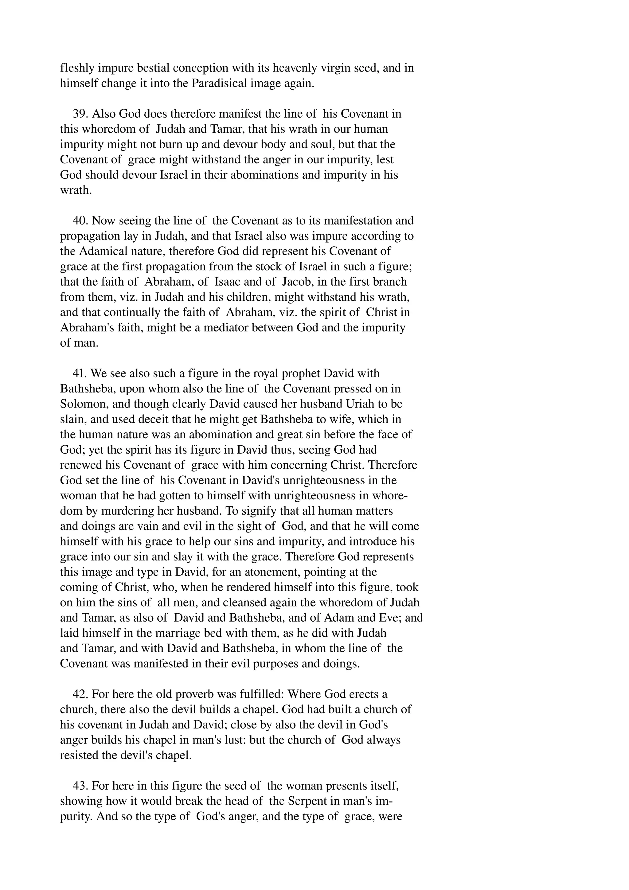 fleshly impure bestial conception with its heavenly virgin seed, and in 
himself change it into the Paradisical image again. 
39. Also God does therefore manifest the line of his Covenant in 
this whoredom of Judah and Tamar, that his wrath in our human 
impurity might not burn up and devour body and soul, but that the 
Covenant of grace might withstand the anger in our impurity, lest 
God should devour Israel in their abominations and impurity in his 
wrath. 
40. Now seeing the line of the Covenant as to its manifestation and 
propagation lay in Judah, and that Israel also was impure according to 
the Adamical nature, therefore God did represent his Covenant of 
grace at the first propagation from the stock of Israel in such a figure; 
that the faith of Abraham, of Isaac and of Jacob, in the first branch 
from them, viz. in Judah and his children, might withstand his wrath, 
and that continually the faith of Abraham, viz. the spirit of Christ in 
Abraham's faith, might be a mediator between God and the impurity 
of man. 
41. We see also such a figure in the royal prophet David with 
Bathsheba, upon whom also the line of the Covenant pressed on in 
Solomon, and though clearly David caused her husband Uriah to be 
slain, and used deceit that he might get Bathsheba to wife, which in 
the human nature was an abomination and great sin before the face of 
God; yet the spirit has its figure in David thus, seeing God had 
renewed his Covenant of grace with him concerning Christ. Therefore 
God set the line of his Covenant in David's unrighteousness in the 
woman that he had gotten to himself with unrighteousness in whore­dom 
by murdering her husband. To signify that all human matters 
and doings are vain and evil in the sight of God, and that he will come 
himself with his grace to help our sins and impurity, and introduce his 
grace into our sin and slay it with the grace. Therefore God represents 
this image and type in David, for an atonement, pointing at the 
coming of Christ, who, when he rendered himself into this figure, took 
on him the sins of all men, and cleansed again the whoredom of Judah 
and Tamar, as also of David and Bathsheba, and of Adam and Eve; and 
laid himself in the marriage bed with them, as he did with Judah 
and Tamar, and with David and Bathsheba, in whom the line of the 
Covenant was manifested in their evil purposes and doings. 
42. For here the old proverb was fulfilled: Where God erects a 
church, there also the devil builds a chapel. God had built a church of 
his covenant in Judah and David; close by also the devil in God's 
anger builds his chapel in man's lust: but the church of God always 
resisted the devil's chapel. 
43. For here in this figure the seed of the woman presents itself, 
showing how it would break the head of the Serpent in man's im­purity. 
And so the type of God's anger, and the type of grace, were 
 