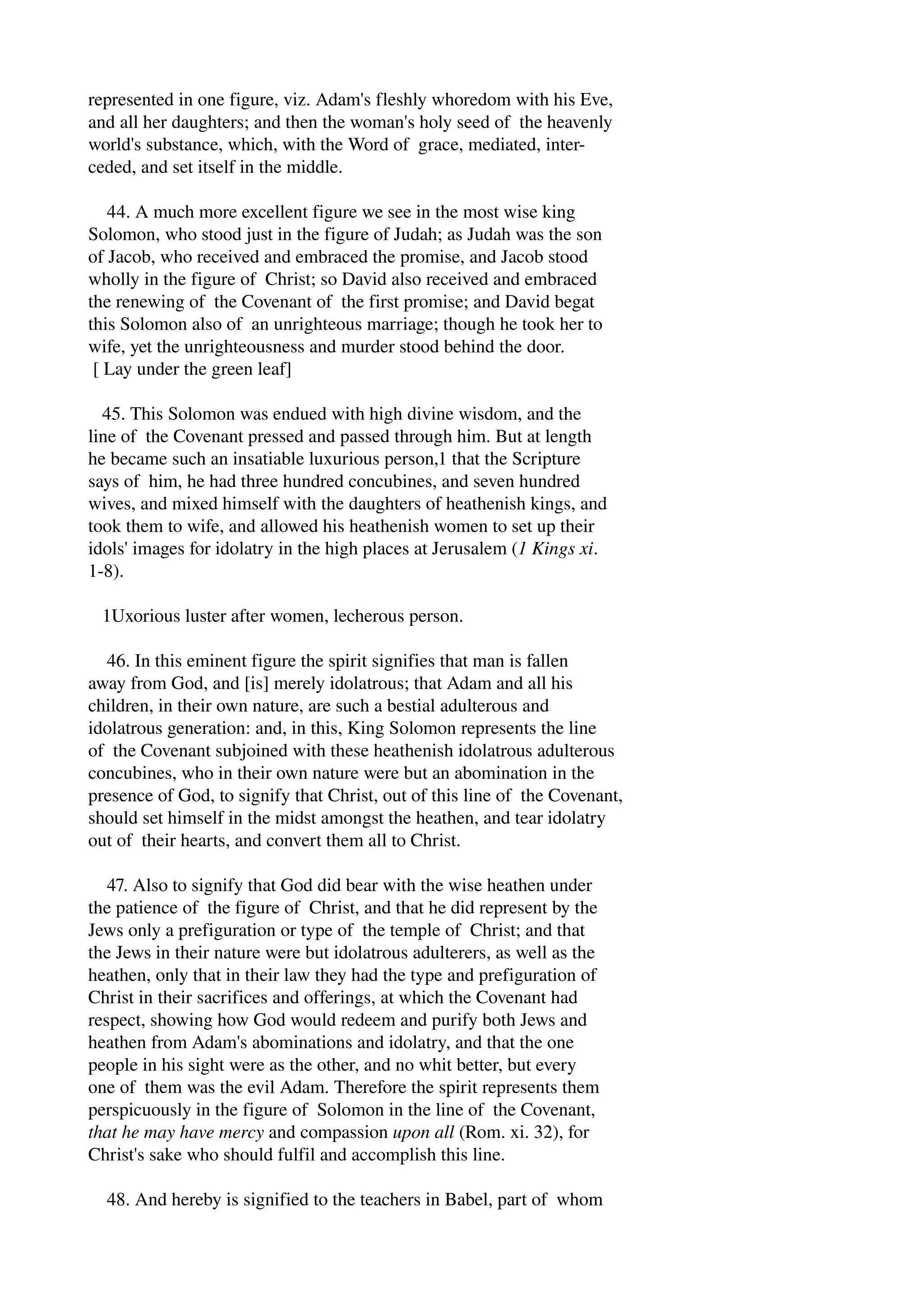 represented in one figure, viz. Adam's fleshly whoredom with his Eve, 
and all her daughters; and then the woman's holy seed of the heavenly 
world's substance, which, with the Word of grace, mediated, inter­ceded, 
and set itself in the middle. 
44. A much more excellent figure we see in the most wise king 
Solomon, who stood just in the figure of Judah; as Judah was the son 
of Jacob, who received and embraced the promise, and Jacob stood 
wholly in the figure of Christ; so David also received and embraced 
the renewing of the Covenant of the first promise; and David begat 
this Solomon also of an unrighteous marriage; though he took her to 
wife, yet the unrighteousness and murder stood behind the door. 
[ Lay under the green leaf] 
45. This Solomon was endued with high divine wisdom, and the 
line of the Covenant pressed and passed through him. But at length 
he became such an insatiable luxurious person,1 that the Scripture 
says of him, he had three hundred concubines, and seven hundred 
wives, and mixed himself with the daughters of heathenish kings, and 
took them to wife, and allowed his heathenish women to set up their 
idols' images for idolatry in the high places at Jerusalem (1 Kings xi. 
1­8). 
1Uxorious luster after women, lecherous person. 
46. In this eminent figure the spirit signifies that man is fallen 
away from God, and [is] merely idolatrous; that Adam and all his 
children, in their own nature, are such a bestial adulterous and 
idolatrous generation: and, in this, King Solomon represents the line 
of the Covenant subjoined with these heathenish idolatrous adulterous 
concubines, who in their own nature were but an abomination in the 
presence of God, to signify that Christ, out of this line of the Covenant, 
should set himself in the midst amongst the heathen, and tear idolatry 
out of their hearts, and convert them all to Christ. 
47. Also to signify that God did bear with the wise heathen under 
the patience of the figure of Christ, and that he did represent by the 
Jews only a prefiguration or type of the temple of Christ; and that 
the Jews in their nature were but idolatrous adulterers, as well as the 
heathen, only that in their law they had the type and prefiguration of 
Christ in their sacrifices and offerings, at which the Covenant had 
respect, showing how God would redeem and purify both Jews and 
heathen from Adam's abominations and idolatry, and that the one 
people in his sight were as the other, and no whit better, but every 
one of them was the evil Adam. Therefore the spirit represents them 
perspicuously in the figure of Solomon in the line of the Covenant, 
that he may have mercy and compassion upon all (Rom. xi. 32), for 
Christ's sake who should fulfil and accomplish this line. 
48. And hereby is signified to the teachers in Babel, part of whom 
 