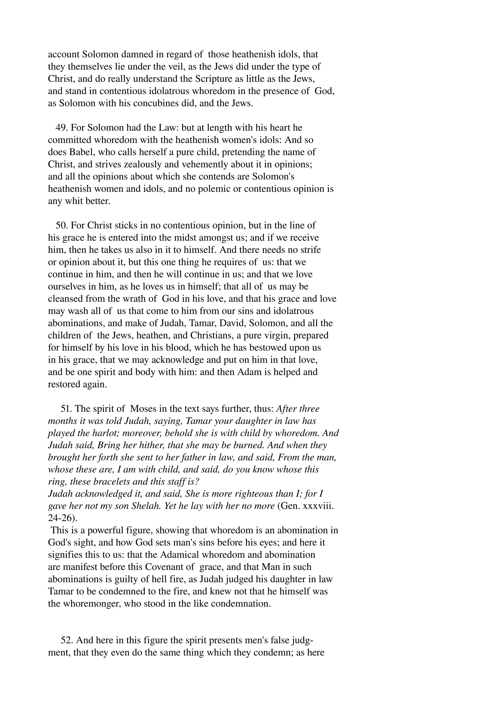 account Solomon damned in regard of those heathenish idols, that 
they themselves lie under the veil, as the Jews did under the type of 
Christ, and do really understand the Scripture as little as the Jews, 
and stand in contentious idolatrous whoredom in the presence of God, 
as Solomon with his concubines did, and the Jews. 
49. For Solomon had the Law: but at length with his heart he 
committed whoredom with the heathenish women's idols: And so 
does Babel, who calls herself a pure child, pretending the name of 
Christ, and strives zealously and vehemently about it in opinions; 
and all the opinions about which she contends are Solomon's 
heathenish women and idols, and no polemic or contentious opinion is 
any whit better. 
50. For Christ sticks in no contentious opinion, but in the line of 
his grace he is entered into the midst amongst us; and if we receive 
him, then he takes us also in it to himself. And there needs no strife 
or opinion about it, but this one thing he requires of us: that we 
continue in him, and then he will continue in us; and that we love 
ourselves in him, as he loves us in himself; that all of us may be 
cleansed from the wrath of God in his love, and that his grace and love 
may wash all of us that come to him from our sins and idolatrous 
abominations, and make of Judah, Tamar, David, Solomon, and all the 
children of the Jews, heathen, and Christians, a pure virgin, prepared 
for himself by his love in his blood, which he has bestowed upon us 
in his grace, that we may acknowledge and put on him in that love, 
and be one spirit and body with him: and then Adam is helped and 
restored again. 
51. The spirit of Moses in the text says further, thus: After three 
months it was told Judah, saying, Tamar your daughter in law has 
played the harlot; moreover, behold she is with child by whoredom. And 
Judah said, Bring her hither, that she may be burned. And when they 
brought her forth she sent to her father in law, and said, From the man, 
whose these are, I am with child, and said, do you know whose this 
ring, these bracelets and this staff is? 
Judah acknowledged it, and said, She is more righteous than I; for I 
gave her not my son Shelah. Yet he lay with her no more (Gen. xxxviii. 
24­26). 
This is a powerful figure, showing that whoredom is an abomination in 
God's sight, and how God sets man's sins before his eyes; and here it 
signifies this to us: that the Adamical whoredom and abomination 
are manifest before this Covenant of grace, and that Man in such 
abominations is guilty of hell fire, as Judah judged his daughter in law 
Tamar to be condemned to the fire, and knew not that he himself was 
the whoremonger, who stood in the like condemnation. 
52. And here in this figure the spirit presents men's false judg­ment, 
that they even do the same thing which they condemn; as here 
 
