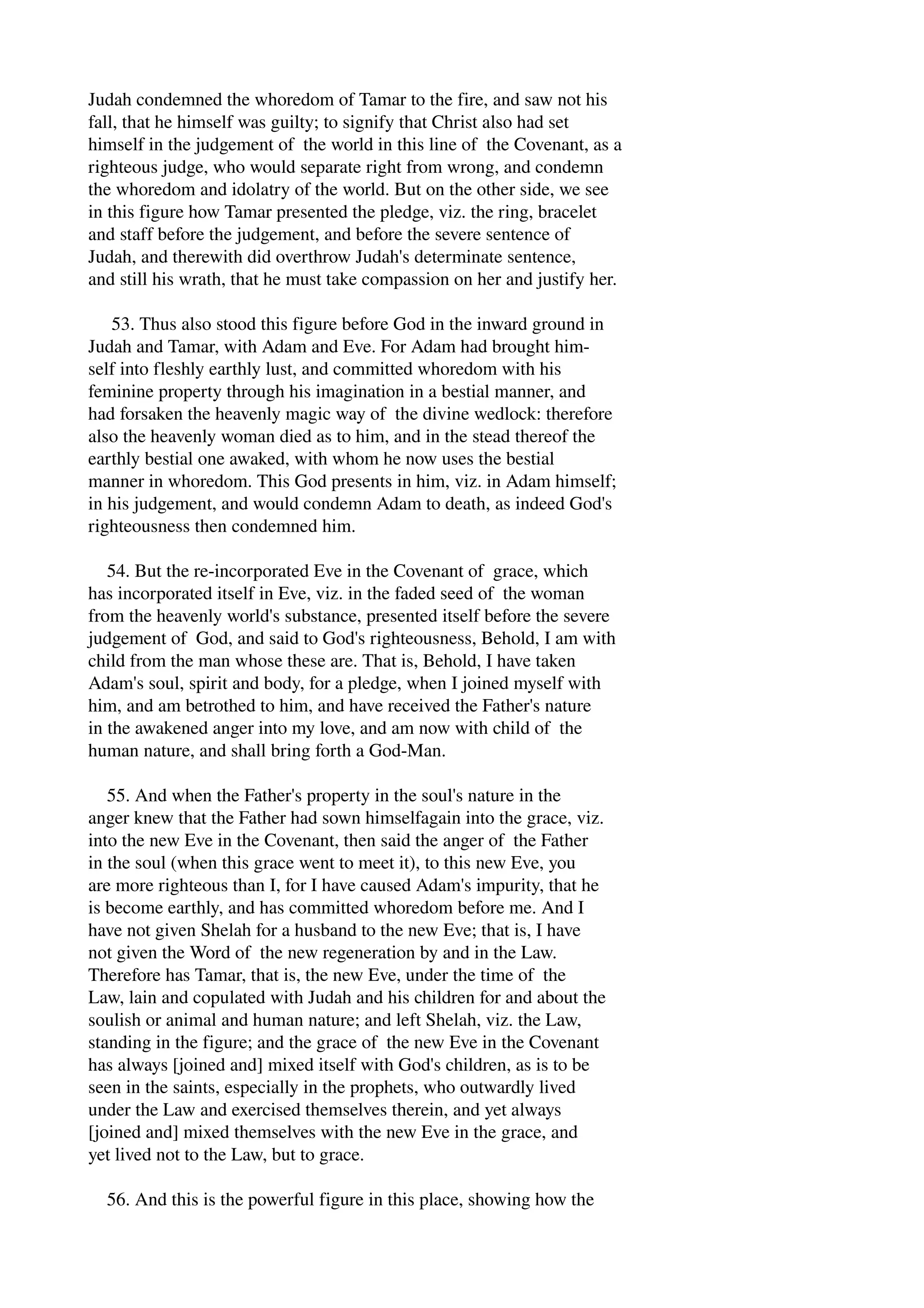 Judah condemned the whoredom of Tamar to the fire, and saw not his 
fall, that he himself was guilty; to signify that Christ also had set 
himself in the judgement of the world in this line of the Covenant, as a 
righteous judge, who would separate right from wrong, and condemn 
the whoredom and idolatry of the world. But on the other side, we see 
in this figure how Tamar presented the pledge, viz. the ring, bracelet 
and staff before the judgement, and before the severe sentence of 
Judah, and therewith did overthrow Judah's determinate sentence, 
and still his wrath, that he must take compassion on her and justify her. 
53. Thus also stood this figure before God in the inward ground in 
Judah and Tamar, with Adam and Eve. For Adam had brought him­self 
into fleshly earthly lust, and committed whoredom with his 
feminine property through his imagination in a bestial manner, and 
had forsaken the heavenly magic way of the divine wedlock: therefore 
also the heavenly woman died as to him, and in the stead thereof the 
earthly bestial one awaked, with whom he now uses the bestial 
manner in whoredom. This God presents in him, viz. in Adam himself; 
in his judgement, and would condemn Adam to death, as indeed God's 
righteousness then condemned him. 
54. But the re­incorporated 
Eve in the Covenant of grace, which 
has incorporated itself in Eve, viz. in the faded seed of the woman 
from the heavenly world's substance, presented itself before the severe 
judgement of God, and said to God's righteousness, Behold, I am with 
child from the man whose these are. That is, Behold, I have taken 
Adam's soul, spirit and body, for a pledge, when I joined myself with 
him, and am betrothed to him, and have received the Father's nature 
in the awakened anger into my love, and am now with child of the 
human nature, and shall bring forth a God­Man. 
55. And when the Father's property in the soul's nature in the 
anger knew that the Father had sown himselfagain into the grace, viz. 
into the new Eve in the Covenant, then said the anger of the Father 
in the soul (when this grace went to meet it), to this new Eve, you 
are more righteous than I, for I have caused Adam's impurity, that he 
is become earthly, and has committed whoredom before me. And I 
have not given Shelah for a husband to the new Eve; that is, I have 
not given the Word of the new regeneration by and in the Law. 
Therefore has Tamar, that is, the new Eve, under the time of the 
Law, lain and copulated with Judah and his children for and about the 
soulish or animal and human nature; and left Shelah, viz. the Law, 
standing in the figure; and the grace of the new Eve in the Covenant 
has always [joined and] mixed itself with God's children, as is to be 
seen in the saints, especially in the prophets, who outwardly lived 
under the Law and exercised themselves therein, and yet always 
[joined and] mixed themselves with the new Eve in the grace, and 
yet lived not to the Law, but to grace. 
56. And this is the powerful figure in this place, showing how the 
 