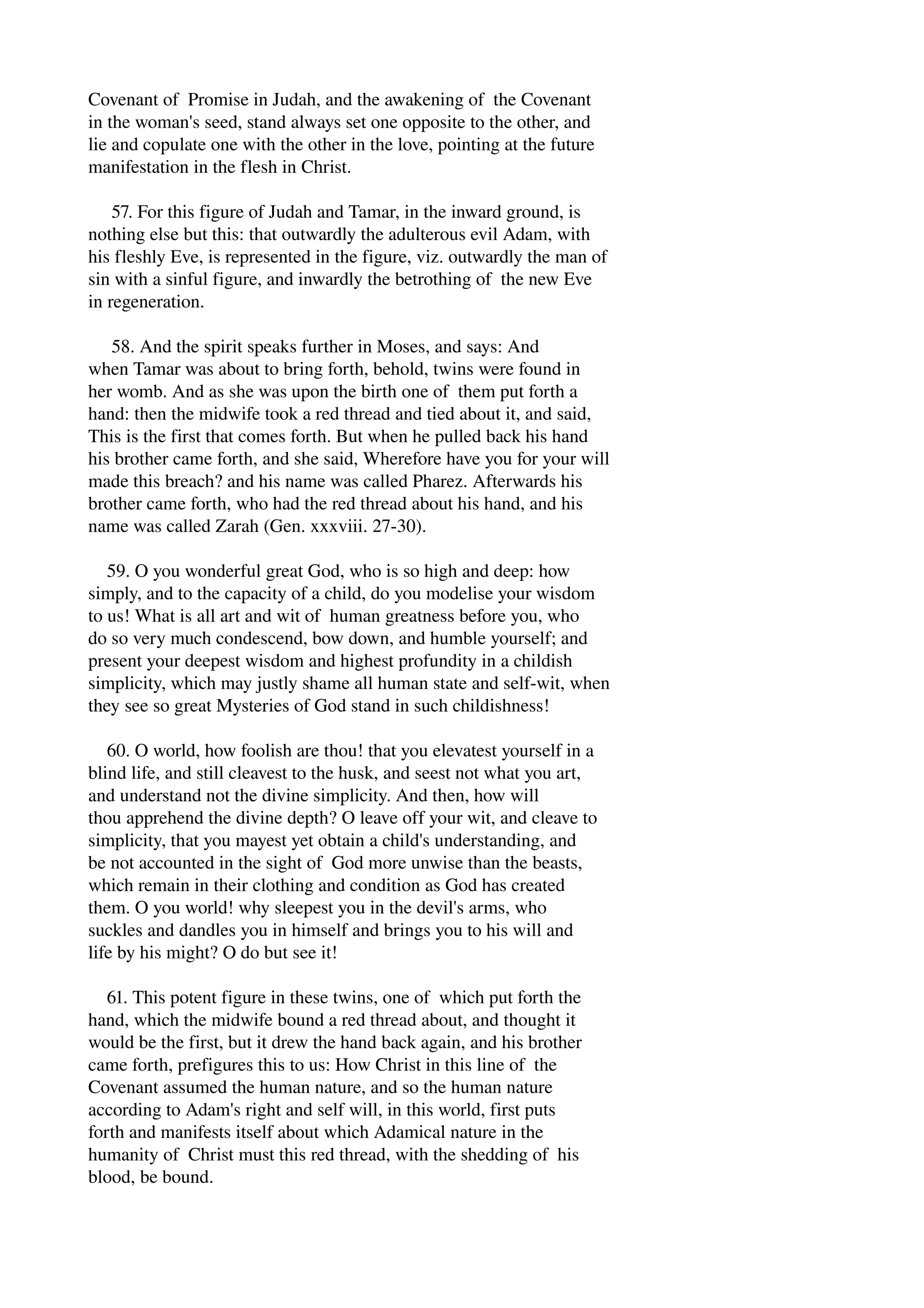 Covenant of Promise in Judah, and the awakening of the Covenant 
in the woman's seed, stand always set one opposite to the other, and 
lie and copulate one with the other in the love, pointing at the future 
manifestation in the flesh in Christ. 
57. For this figure of Judah and Tamar, in the inward ground, is 
nothing else but this: that outwardly the adulterous evil Adam, with 
his fleshly Eve, is represented in the figure, viz. outwardly the man of 
sin with a sinful figure, and inwardly the betrothing of the new Eve 
in regeneration. 
58. And the spirit speaks further in Moses, and says: And 
when Tamar was about to bring forth, behold, twins were found in 
her womb. And as she was upon the birth one of them put forth a 
hand: then the midwife took a red thread and tied about it, and said, 
This is the first that comes forth. But when he pulled back his hand 
his brother came forth, and she said, Wherefore have you for your will 
made this breach? and his name was called Pharez. Afterwards his 
brother came forth, who had the red thread about his hand, and his 
name was called Zarah (Gen. xxxviii. 27­30). 
59. O you wonderful great God, who is so high and deep: how 
simply, and to the capacity of a child, do you modelise your wisdom 
to us! What is all art and wit of human greatness before you, who 
do so very much condescend, bow down, and humble yourself; and 
present your deepest wisdom and highest profundity in a childish 
simplicity, which may justly shame all human state and self­wit, 
when 
they see so great Mysteries of God stand in such childishness! 
60. O world, how foolish are thou! that you elevatest yourself in a 
blind life, and still cleavest to the husk, and seest not what you art, 
and understand not the divine simplicity. And then, how will 
thou apprehend the divine depth? O leave off your wit, and cleave to 
simplicity, that you mayest yet obtain a child's understanding, and 
be not accounted in the sight of God more unwise than the beasts, 
which remain in their clothing and condition as God has created 
them. O you world! why sleepest you in the devil's arms, who 
suckles and dandles you in himself and brings you to his will and 
life by his might? O do but see it! 
61. This potent figure in these twins, one of which put forth the 
hand, which the midwife bound a red thread about, and thought it 
would be the first, but it drew the hand back again, and his brother 
came forth, prefigures this to us: How Christ in this line of the 
Covenant assumed the human nature, and so the human nature 
according to Adam's right and self will, in this world, first puts 
forth and manifests itself about which Adamical nature in the 
humanity of Christ must this red thread, with the shedding of his 
blood, be bound. 
 