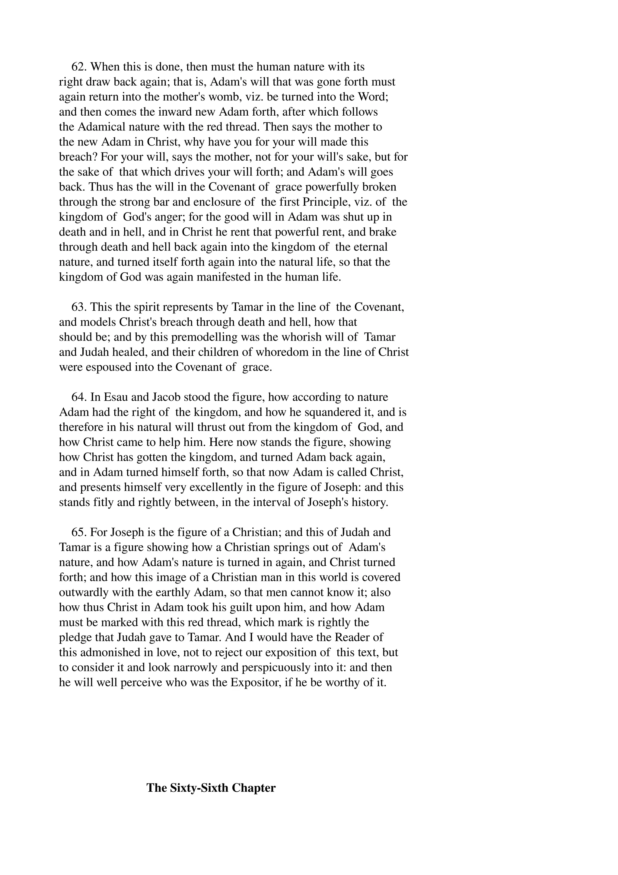 62. When this is done, then must the human nature with its 
right draw back again; that is, Adam's will that was gone forth must 
again return into the mother's womb, viz. be turned into the Word; 
and then comes the inward new Adam forth, after which follows 
the Adamical nature with the red thread. Then says the mother to 
the new Adam in Christ, why have you for your will made this 
breach? For your will, says the mother, not for your will's sake, but for 
the sake of that which drives your will forth; and Adam's will goes 
back. Thus has the will in the Covenant of grace powerfully broken 
through the strong bar and enclosure of the first Principle, viz. of the 
kingdom of God's anger; for the good will in Adam was shut up in 
death and in hell, and in Christ he rent that powerful rent, and brake 
through death and hell back again into the kingdom of the eternal 
nature, and turned itself forth again into the natural life, so that the 
kingdom of God was again manifested in the human life. 
63. This the spirit represents by Tamar in the line of the Covenant, 
and models Christ's breach through death and hell, how that 
should be; and by this premodelling was the whorish will of Tamar 
and Judah healed, and their children of whoredom in the line of Christ 
were espoused into the Covenant of grace. 
64. In Esau and Jacob stood the figure, how according to nature 
Adam had the right of the kingdom, and how he squandered it, and is 
therefore in his natural will thrust out from the kingdom of God, and 
how Christ came to help him. Here now stands the figure, showing 
how Christ has gotten the kingdom, and turned Adam back again, 
and in Adam turned himself forth, so that now Adam is called Christ, 
and presents himself very excellently in the figure of Joseph: and this 
stands fitly and rightly between, in the interval of Joseph's history. 
65. For Joseph is the figure of a Christian; and this of Judah and 
Tamar is a figure showing how a Christian springs out of Adam's 
nature, and how Adam's nature is turned in again, and Christ turned 
forth; and how this image of a Christian man in this world is covered 
outwardly with the earthly Adam, so that men cannot know it; also 
how thus Christ in Adam took his guilt upon him, and how Adam 
must be marked with this red thread, which mark is rightly the 
pledge that Judah gave to Tamar. And I would have the Reader of 
this admonished in love, not to reject our exposition of this text, but 
to consider it and look narrowly and perspicuously into it: and then 
he will well perceive who was the Expositor, if he be worthy of it. 
The Sixty­Sixth 
Chapter 
 