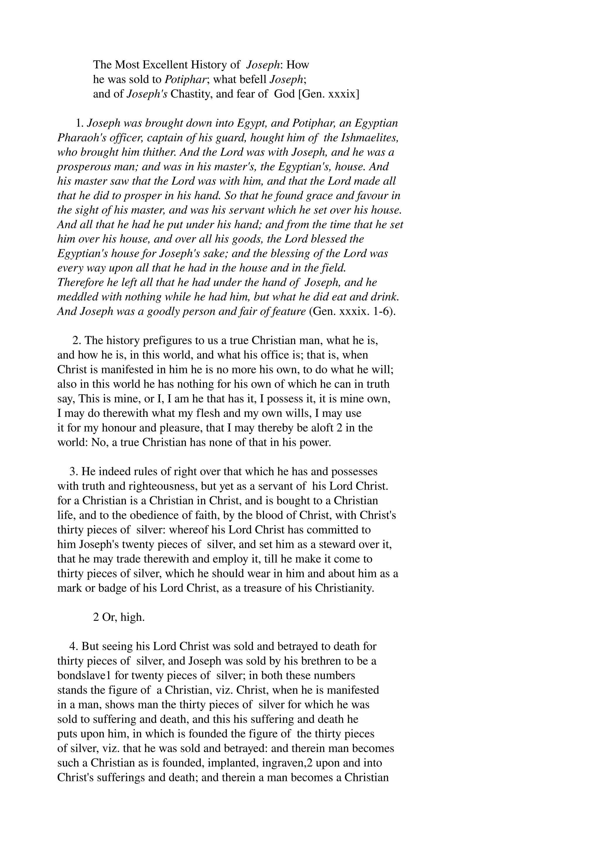 The Most Excellent History of Joseph: How 
he was sold to Potiphar; what befell Joseph; 
and of Joseph's Chastity, and fear of God [Gen. xxxix] 
1. Joseph was brought down into Egypt, and Potiphar, an Egyptian 
Pharaoh's officer, captain of his guard, hought him of the Ishmaelites, 
who brought him thither. And the Lord was with Joseph, and he was a 
prosperous man; and was in his master's, the Egyptian's, house. And 
his master saw that the Lord was with him, and that the Lord made all 
that he did to prosper in his hand. So that he found grace and favour in 
the sight of his master, and was his servant which he set over his house. 
And all that he had he put under his hand; and from the time that he set 
him over his house, and over all his goods, the Lord blessed the 
Egyptian's house for Joseph's sake; and the blessing of the Lord was 
every way upon all that he had in the house and in the field. 
Therefore he left all that he had under the hand of Joseph, and he 
meddled with nothing while he had him, but what he did eat and drink. 
And Joseph was a goodly person and fair of feature (Gen. xxxix. 1­6). 
2. The history prefigures to us a true Christian man, what he is, 
and how he is, in this world, and what his office is; that is, when 
Christ is manifested in him he is no more his own, to do what he will; 
also in this world he has nothing for his own of which he can in truth 
say, This is mine, or I, I am he that has it, I possess it, it is mine own, 
I may do therewith what my flesh and my own wills, I may use 
it for my honour and pleasure, that I may thereby be aloft 2 in the 
world: No, a true Christian has none of that in his power. 
3. He indeed rules of right over that which he has and possesses 
with truth and righteousness, but yet as a servant of his Lord Christ. 
for a Christian is a Christian in Christ, and is bought to a Christian 
life, and to the obedience of faith, by the blood of Christ, with Christ's 
thirty pieces of silver: whereof his Lord Christ has committed to 
him Joseph's twenty pieces of silver, and set him as a steward over it, 
that he may trade therewith and employ it, till he make it come to 
thirty pieces of silver, which he should wear in him and about him as a 
mark or badge of his Lord Christ, as a treasure of his Christianity. 
2 Or, high. 
4. But seeing his Lord Christ was sold and betrayed to death for 
thirty pieces of silver, and Joseph was sold by his brethren to be a 
bondslave1 for twenty pieces of silver; in both these numbers 
stands the figure of a Christian, viz. Christ, when he is manifested 
in a man, shows man the thirty pieces of silver for which he was 
sold to suffering and death, and this his suffering and death he 
puts upon him, in which is founded the figure of the thirty pieces 
of silver, viz. that he was sold and betrayed: and therein man becomes 
such a Christian as is founded, implanted, ingraven,2 upon and into 
Christ's sufferings and death; and therein a man becomes a Christian 
 