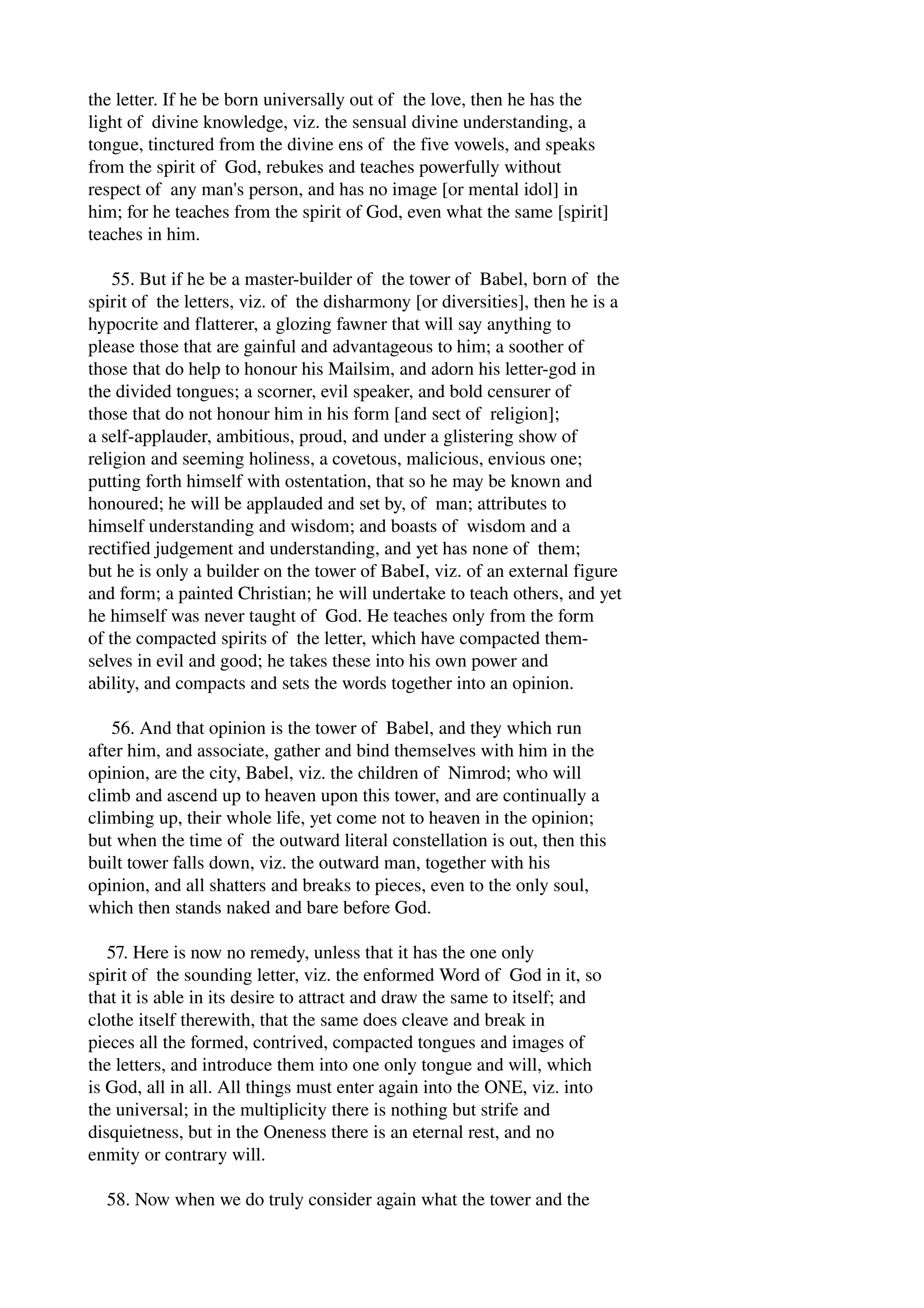 the letter. If he be born universally out of the love, then he has the 
light of divine knowledge, viz. the sensual divine understanding, a 
tongue, tinctured from the divine ens of the five vowels, and speaks 
from the spirit of God, rebukes and teaches powerfully without 
respect of any man's person, and has no image [or mental idol] in 
him; for he teaches from the spirit of God, even what the same [spirit] 
teaches in him. 
55. But if he be a master­builder 
of the tower of Babel, born of the 
spirit of the letters, viz. of the disharmony [or diversities], then he is a 
hypocrite and flatterer, a glozing fawner that will say anything to 
please those that are gainful and advantageous to him; a soother of 
those that do help to honour his Mailsim, and adorn his letter­god 
in 
the divided tongues; a scorner, evil speaker, and bold censurer of 
those that do not honour him in his form [and sect of religion]; 
a self­applauder, 
ambitious, proud, and under a glistering show of 
religion and seeming holiness, a covetous, malicious, envious one; 
putting forth himself with ostentation, that so he may be known and 
honoured; he will be applauded and set by, of man; attributes to 
himself understanding and wisdom; and boasts of wisdom and a 
rectified judgement and understanding, and yet has none of them; 
but he is only a builder on the tower of BabeI, viz. of an external figure 
and form; a painted Christian; he will undertake to teach others, and yet 
he himself was never taught of God. He teaches only from the form 
of the compacted spirits of the letter, which have compacted them­selves 
in evil and good; he takes these into his own power and 
ability, and compacts and sets the words together into an opinion. 
56. And that opinion is the tower of Babel, and they which run 
after him, and associate, gather and bind themselves with him in the 
opinion, are the city, Babel, viz. the children of Nimrod; who will 
climb and ascend up to heaven upon this tower, and are continually a 
climbing up, their whole life, yet come not to heaven in the opinion; 
but when the time of the outward literal constellation is out, then this 
built tower falls down, viz. the outward man, together with his 
opinion, and all shatters and breaks to pieces, even to the only soul, 
which then stands naked and bare before God. 
57. Here is now no remedy, unless that it has the one only 
spirit of the sounding letter, viz. the enformed Word of God in it, so 
that it is able in its desire to attract and draw the same to itself; and 
clothe itself therewith, that the same does cleave and break in 
pieces all the formed, contrived, compacted tongues and images of 
the letters, and introduce them into one only tongue and will, which 
is God, all in all. All things must enter again into the ONE, viz. into 
the universal; in the multiplicity there is nothing but strife and 
disquietness, but in the Oneness there is an eternal rest, and no 
enmity or contrary will. 
58. Now when we do truly consider again what the tower and the 
 