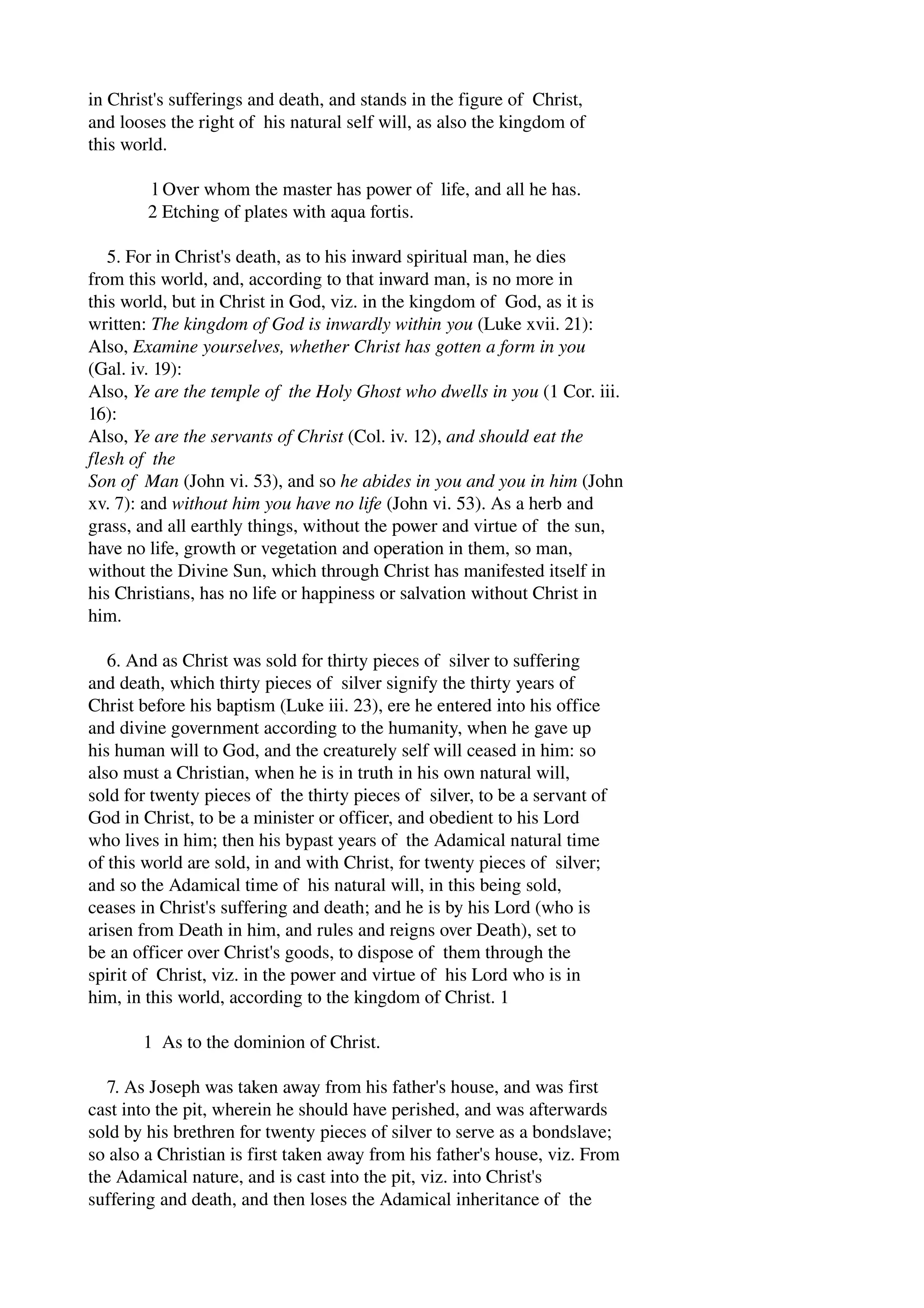 in Christ's sufferings and death, and stands in the figure of Christ, 
and looses the right of his natural self will, as also the kingdom of 
this world. 
l Over whom the master has power of life, and all he has. 
2 Etching of plates with aqua fortis. 
5. For in Christ's death, as to his inward spiritual man, he dies 
from this world, and, according to that inward man, is no more in 
this world, but in Christ in God, viz. in the kingdom of God, as it is 
written: The kingdom of God is inwardly within you (Luke xvii. 21): 
Also, Examine yourselves, whether Christ has gotten a form in you 
(Gal. iv. 19): 
Also, Ye are the temple of the Holy Ghost who dwells in you (1 Cor. iii. 
16): 
Also, Ye are the servants of Christ (Col. iv. 12), and should eat the 
flesh of the 
Son of Man (John vi. 53), and so he abides in you and you in him (John 
xv. 7): and without him you have no life (John vi. 53). As a herb and 
grass, and all earthly things, without the power and virtue of the sun, 
have no life, growth or vegetation and operation in them, so man, 
without the Divine Sun, which through Christ has manifested itself in 
his Christians, has no life or happiness or salvation without Christ in 
him. 
6. And as Christ was sold for thirty pieces of silver to suffering 
and death, which thirty pieces of silver signify the thirty years of 
Christ before his baptism (Luke iii. 23), ere he entered into his office 
and divine government according to the humanity, when he gave up 
his human will to God, and the creaturely self will ceased in him: so 
also must a Christian, when he is in truth in his own natural will, 
sold for twenty pieces of the thirty pieces of silver, to be a servant of 
God in Christ, to be a minister or officer, and obedient to his Lord 
who lives in him; then his bypast years of the Adamical natural time 
of this world are sold, in and with Christ, for twenty pieces of silver; 
and so the Adamical time of his natural will, in this being sold, 
ceases in Christ's suffering and death; and he is by his Lord (who is 
arisen from Death in him, and rules and reigns over Death), set to 
be an officer over Christ's goods, to dispose of them through the 
spirit of Christ, viz. in the power and virtue of his Lord who is in 
him, in this world, according to the kingdom of Christ. 1 
1 As to the dominion of Christ. 
7. As Joseph was taken away from his father's house, and was first 
cast into the pit, wherein he should have perished, and was afterwards 
sold by his brethren for twenty pieces of silver to serve as a bondslave; 
so also a Christian is first taken away from his father's house, viz. From 
the Adamical nature, and is cast into the pit, viz. into Christ's 
suffering and death, and then loses the Adamical inheritance of the 
 