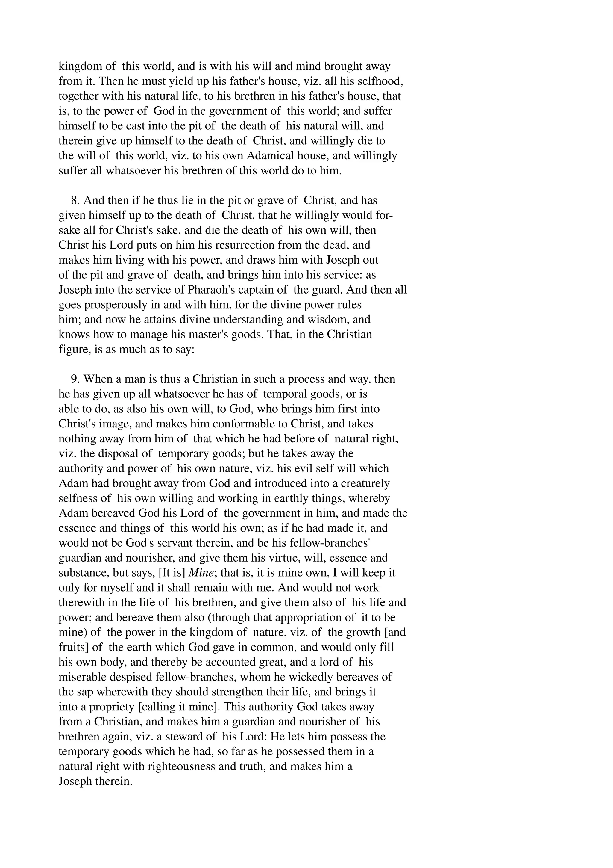 kingdom of this world, and is with his will and mind brought away 
from it. Then he must yield up his father's house, viz. all his selfhood, 
together with his natural life, to his brethren in his father's house, that 
is, to the power of God in the government of this world; and suffer 
himself to be cast into the pit of the death of his natural will, and 
therein give up himself to the death of Christ, and willingly die to 
the will of this world, viz. to his own Adamical house, and willingly 
suffer all whatsoever his brethren of this world do to him. 
8. And then if he thus lie in the pit or grave of Christ, and has 
given himself up to the death of Christ, that he willingly would for­sake 
all for Christ's sake, and die the death of his own will, then 
Christ his Lord puts on him his resurrection from the dead, and 
makes him living with his power, and draws him with Joseph out 
of the pit and grave of death, and brings him into his service: as 
Joseph into the service of Pharaoh's captain of the guard. And then all 
goes prosperously in and with him, for the divine power rules 
him; and now he attains divine understanding and wisdom, and 
knows how to manage his master's goods. That, in the Christian 
figure, is as much as to say: 
9. When a man is thus a Christian in such a process and way, then 
he has given up all whatsoever he has of temporal goods, or is 
able to do, as also his own will, to God, who brings him first into 
Christ's image, and makes him conformable to Christ, and takes 
nothing away from him of that which he had before of natural right, 
viz. the disposal of temporary goods; but he takes away the 
authority and power of his own nature, viz. his evil self will which 
Adam had brought away from God and introduced into a creaturely 
selfness of his own willing and working in earthly things, whereby 
Adam bereaved God his Lord of the government in him, and made the 
essence and things of this world his own; as if he had made it, and 
would not be God's servant therein, and be his fellow­branches' 
guardian and nourisher, and give them his virtue, will, essence and 
substance, but says, [It is] Mine; that is, it is mine own, I will keep it 
only for myself and it shall remain with me. And would not work 
therewith in the life of his brethren, and give them also of his life and 
power; and bereave them also (through that appropriation of it to be 
mine) of the power in the kingdom of nature, viz. of the growth [and 
fruits] of the earth which God gave in common, and would only fill 
his own body, and thereby be accounted great, and a lord of his 
miserable despised fellow­branches, 
whom he wickedly bereaves of 
the sap wherewith they should strengthen their life, and brings it 
into a propriety [calling it mine]. This authority God takes away 
from a Christian, and makes him a guardian and nourisher of his 
brethren again, viz. a steward of his Lord: He lets him possess the 
temporary goods which he had, so far as he possessed them in a 
natural right with righteousness and truth, and makes him a 
Joseph therein. 
 