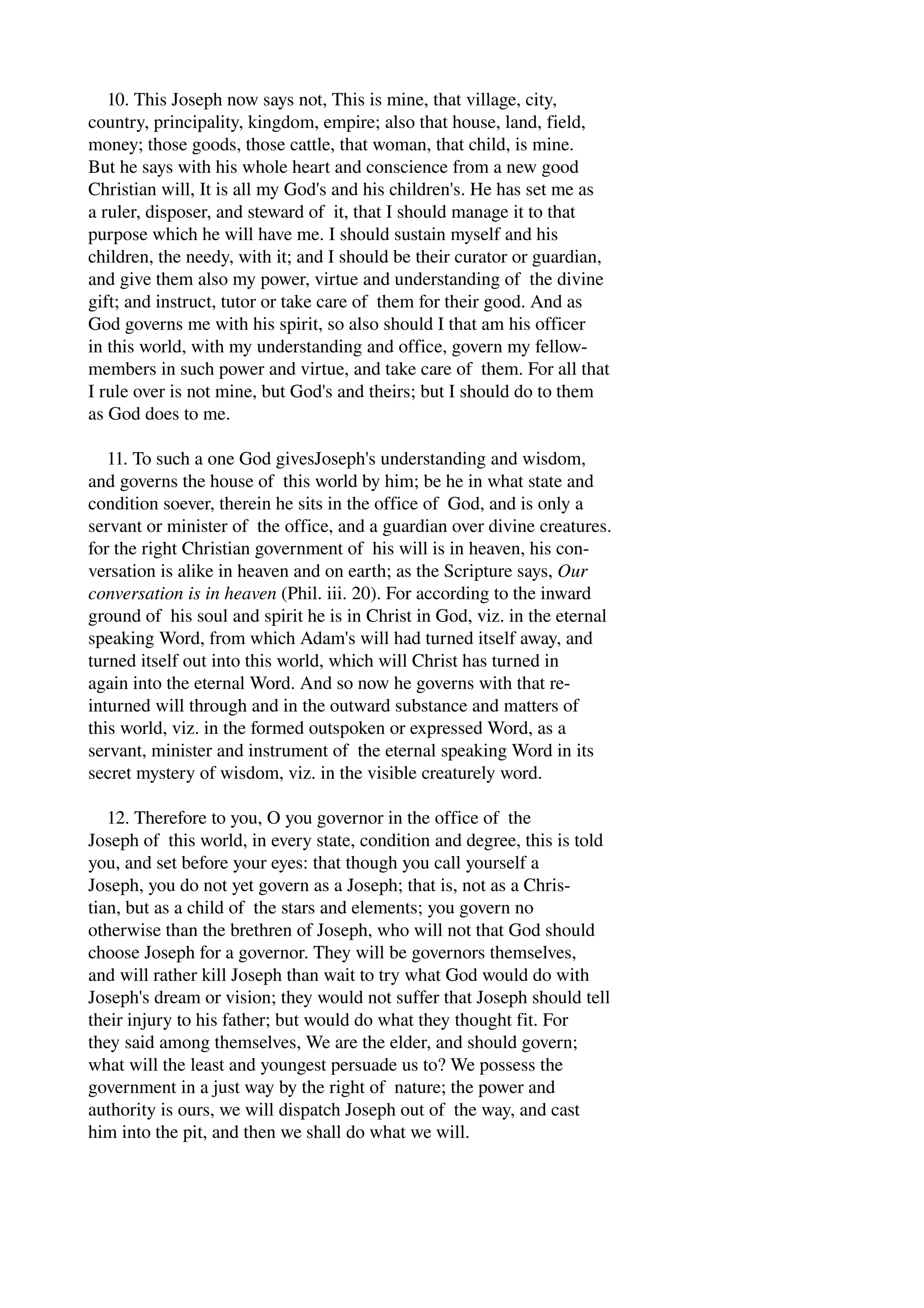 10. This Joseph now says not, This is mine, that village, city, 
country, principality, kingdom, empire; also that house, land, field, 
money; those goods, those cattle, that woman, that child, is mine. 
But he says with his whole heart and conscience from a new good 
Christian will, It is all my God's and his children's. He has set me as 
a ruler, disposer, and steward of it, that I should manage it to that 
purpose which he will have me. I should sustain myself and his 
children, the needy, with it; and I should be their curator or guardian, 
and give them also my power, virtue and understanding of the divine 
gift; and instruct, tutor or take care of them for their good. And as 
God governs me with his spirit, so also should I that am his officer 
in this world, with my understanding and office, govern my fellow­members 
in such power and virtue, and take care of them. For all that 
I rule over is not mine, but God's and theirs; but I should do to them 
as God does to me. 
11. To such a one God givesJoseph's understanding and wisdom, 
and governs the house of this world by him; be he in what state and 
condition soever, therein he sits in the office of God, and is only a 
servant or minister of the office, and a guardian over divine creatures. 
for the right Christian government of his will is in heaven, his con­versation 
is alike in heaven and on earth; as the Scripture says, Our 
conversation is in heaven (Phil. iii. 20). For according to the inward 
ground of his soul and spirit he is in Christ in God, viz. in the eternal 
speaking Word, from which Adam's will had turned itself away, and 
turned itself out into this world, which will Christ has turned in 
again into the eternal Word. And so now he governs with that re­inturned 
will through and in the outward substance and matters of 
this world, viz. in the formed outspoken or expressed Word, as a 
servant, minister and instrument of the eternal speaking Word in its 
secret mystery of wisdom, viz. in the visible creaturely word. 
12. Therefore to you, O you governor in the office of the 
Joseph of this world, in every state, condition and degree, this is told 
you, and set before your eyes: that though you call yourself a 
Joseph, you do not yet govern as a Joseph; that is, not as a Chris­tian, 
but as a child of the stars and elements; you govern no 
otherwise than the brethren of Joseph, who will not that God should 
choose Joseph for a governor. They will be governors themselves, 
and will rather kill Joseph than wait to try what God would do with 
Joseph's dream or vision; they would not suffer that Joseph should tell 
their injury to his father; but would do what they thought fit. For 
they said among themselves, We are the elder, and should govern; 
what will the least and youngest persuade us to? We possess the 
government in a just way by the right of nature; the power and 
authority is ours, we will dispatch Joseph out of the way, and cast 
him into the pit, and then we shall do what we will. 
 