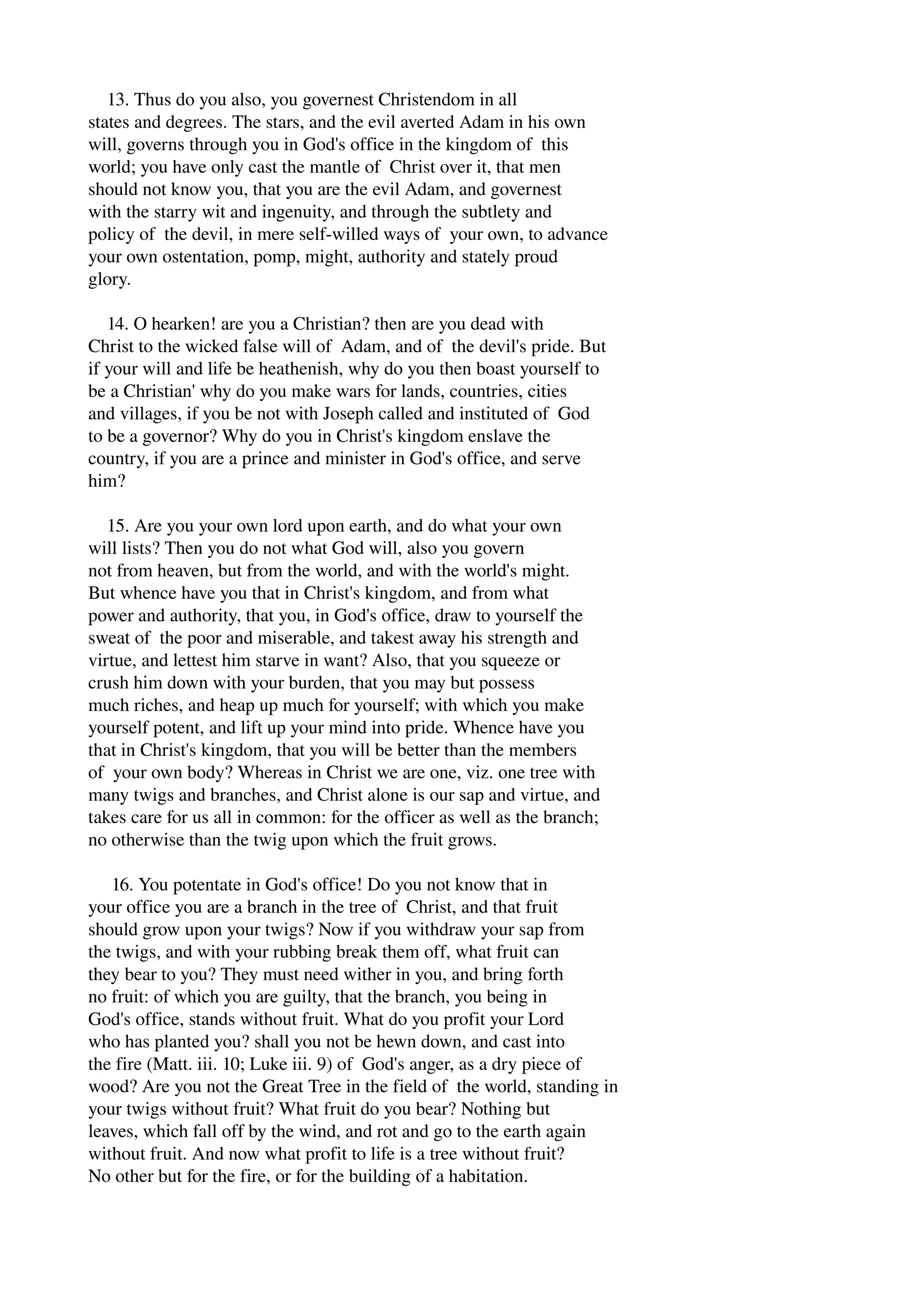 13. Thus do you also, you governest Christendom in all 
states and degrees. The stars, and the evil averted Adam in his own 
will, governs through you in God's office in the kingdom of this 
world; you have only cast the mantle of Christ over it, that men 
should not know you, that you are the evil Adam, and governest 
with the starry wit and ingenuity, and through the subtlety and 
policy of the devil, in mere self­willed 
ways of your own, to advance 
your own ostentation, pomp, might, authority and stately proud 
glory. 
14. O hearken! are you a Christian? then are you dead with 
Christ to the wicked false will of Adam, and of the devil's pride. But 
if your will and life be heathenish, why do you then boast yourself to 
be a Christian' why do you make wars for lands, countries, cities 
and villages, if you be not with Joseph called and instituted of God 
to be a governor? Why do you in Christ's kingdom enslave the 
country, if you are a prince and minister in God's office, and serve 
him? 
15. Are you your own lord upon earth, and do what your own 
will lists? Then you do not what God will, also you govern 
not from heaven, but from the world, and with the world's might. 
But whence have you that in Christ's kingdom, and from what 
power and authority, that you, in God's office, draw to yourself the 
sweat of the poor and miserable, and takest away his strength and 
virtue, and lettest him starve in want? Also, that you squeeze or 
crush him down with your burden, that you may but possess 
much riches, and heap up much for yourself; with which you make 
yourself potent, and lift up your mind into pride. Whence have you 
that in Christ's kingdom, that you will be better than the members 
of your own body? Whereas in Christ we are one, viz. one tree with 
many twigs and branches, and Christ alone is our sap and virtue, and 
takes care for us all in common: for the officer as well as the branch; 
no otherwise than the twig upon which the fruit grows. 
16. You potentate in God's office! Do you not know that in 
your office you are a branch in the tree of Christ, and that fruit 
should grow upon your twigs? Now if you withdraw your sap from 
the twigs, and with your rubbing break them off, what fruit can 
they bear to you? They must need wither in you, and bring forth 
no fruit: of which you are guilty, that the branch, you being in 
God's office, stands without fruit. What do you profit your Lord 
who has planted you? shall you not be hewn down, and cast into 
the fire (Matt. iii. 10; Luke iii. 9) of God's anger, as a dry piece of 
wood? Are you not the Great Tree in the field of the world, standing in 
your twigs without fruit? What fruit do you bear? Nothing but 
leaves, which fall off by the wind, and rot and go to the earth again 
without fruit. And now what profit to life is a tree without fruit? 
No other but for the fire, or for the building of a habitation. 
 