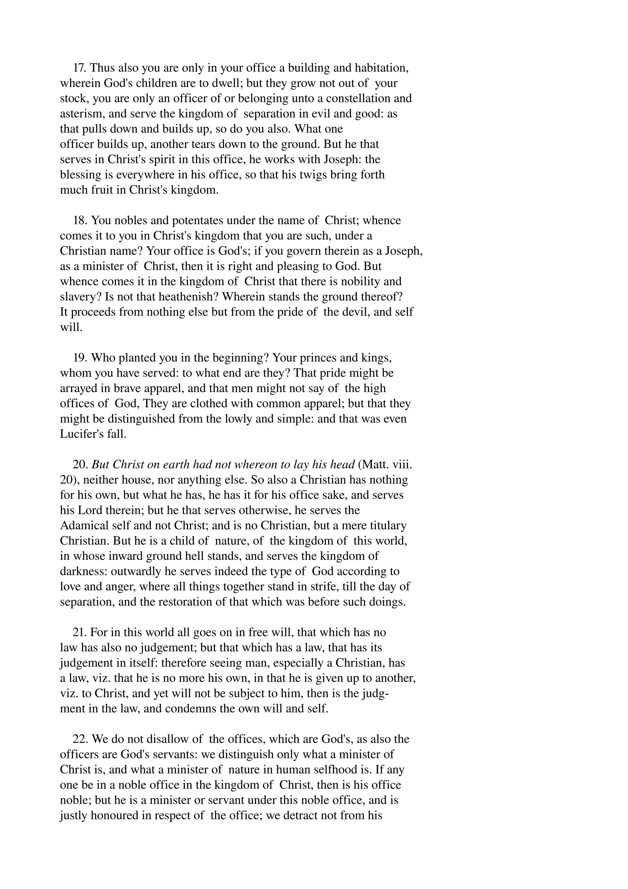 17. Thus also you are only in your office a building and habitation, 
wherein God's children are to dwell; but they grow not out of your 
stock, you are only an officer of or belonging unto a constellation and 
asterism, and serve the kingdom of separation in evil and good: as 
that pulls down and builds up, so do you also. What one 
officer builds up, another tears down to the ground. But he that 
serves in Christ's spirit in this office, he works with Joseph: the 
blessing is everywhere in his office, so that his twigs bring forth 
much fruit in Christ's kingdom. 
18. You nobles and potentates under the name of Christ; whence 
comes it to you in Christ's kingdom that you are such, under a 
Christian name? Your office is God's; if you govern therein as a Joseph, 
as a minister of Christ, then it is right and pleasing to God. But 
whence comes it in the kingdom of Christ that there is nobility and 
slavery? Is not that heathenish? Wherein stands the ground thereof? 
It proceeds from nothing else but from the pride of the devil, and self 
will. 
19. Who planted you in the beginning? Your princes and kings, 
whom you have served: to what end are they? That pride might be 
arrayed in brave apparel, and that men might not say of the high 
offices of God, They are clothed with common apparel; but that they 
might be distinguished from the lowly and simple: and that was even 
Lucifer's fall. 
20. But Christ on earth had not whereon to lay his head (Matt. viii. 
20), neither house, nor anything else. So also a Christian has nothing 
for his own, but what he has, he has it for his office sake, and serves 
his Lord therein; but he that serves otherwise, he serves the 
Adamical self and not Christ; and is no Christian, but a mere titulary 
Christian. But he is a child of nature, of the kingdom of this world, 
in whose inward ground hell stands, and serves the kingdom of 
darkness: outwardly he serves indeed the type of God according to 
love and anger, where all things together stand in strife, till the day of 
separation, and the restoration of that which was before such doings. 
21. For in this world all goes on in free will, that which has no 
law has also no judgement; but that which has a law, that has its 
judgement in itself: therefore seeing man, especially a Christian, has 
a law, viz. that he is no more his own, in that he is given up to another, 
viz. to Christ, and yet will not be subject to him, then is the judg­ment 
in the law, and condemns the own will and self. 
22. We do not disallow of the offices, which are God's, as also the 
officers are God's servants: we distinguish only what a minister of 
Christ is, and what a minister of nature in human selfhood is. If any 
one be in a noble office in the kingdom of Christ, then is his office 
noble; but he is a minister or servant under this noble office, and is 
justly honoured in respect of the office; we detract not from his 
 