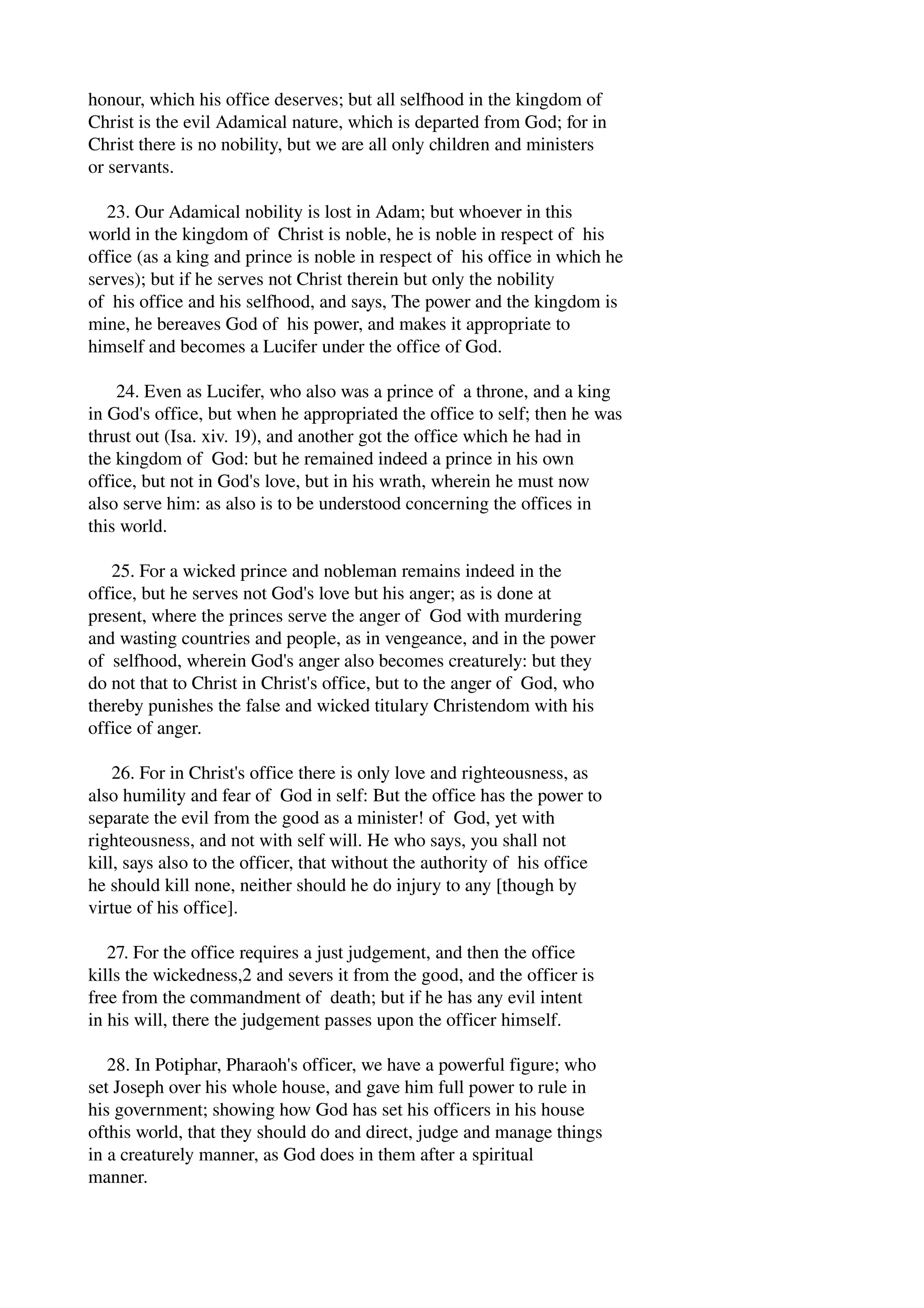 honour, which his office deserves; but all selfhood in the kingdom of 
Christ is the evil Adamical nature, which is departed from God; for in 
Christ there is no nobility, but we are all only children and ministers 
or servants. 
23. Our Adamical nobility is lost in Adam; but whoever in this 
world in the kingdom of Christ is noble, he is noble in respect of his 
office (as a king and prince is noble in respect of his office in which he 
serves); but if he serves not Christ therein but only the nobility 
of his office and his selfhood, and says, The power and the kingdom is 
mine, he bereaves God of his power, and makes it appropriate to 
himself and becomes a Lucifer under the office of God. 
24. Even as Lucifer, who also was a prince of a throne, and a king 
in God's office, but when he appropriated the office to self; then he was 
thrust out (Isa. xiv. 19), and another got the office which he had in 
the kingdom of God: but he remained indeed a prince in his own 
office, but not in God's love, but in his wrath, wherein he must now 
also serve him: as also is to be understood concerning the offices in 
this world. 
25. For a wicked prince and nobleman remains indeed in the 
office, but he serves not God's love but his anger; as is done at 
present, where the princes serve the anger of God with murdering 
and wasting countries and people, as in vengeance, and in the power 
of selfhood, wherein God's anger also becomes creaturely: but they 
do not that to Christ in Christ's office, but to the anger of God, who 
thereby punishes the false and wicked titulary Christendom with his 
office of anger. 
26. For in Christ's office there is only love and righteousness, as 
also humility and fear of God in self: But the office has the power to 
separate the evil from the good as a minister! of God, yet with 
righteousness, and not with self will. He who says, you shall not 
kill, says also to the officer, that without the authority of his office 
he should kill none, neither should he do injury to any [though by 
virtue of his office]. 
27. For the office requires a just judgement, and then the office 
kills the wickedness,2 and severs it from the good, and the officer is 
free from the commandment of death; but if he has any evil intent 
in his will, there the judgement passes upon the officer himself. 
28. In Potiphar, Pharaoh's officer, we have a powerful figure; who 
set Joseph over his whole house, and gave him full power to rule in 
his government; showing how God has set his officers in his house 
ofthis world, that they should do and direct, judge and manage things 
in a creaturely manner, as God does in them after a spiritual 
manner. 
 
