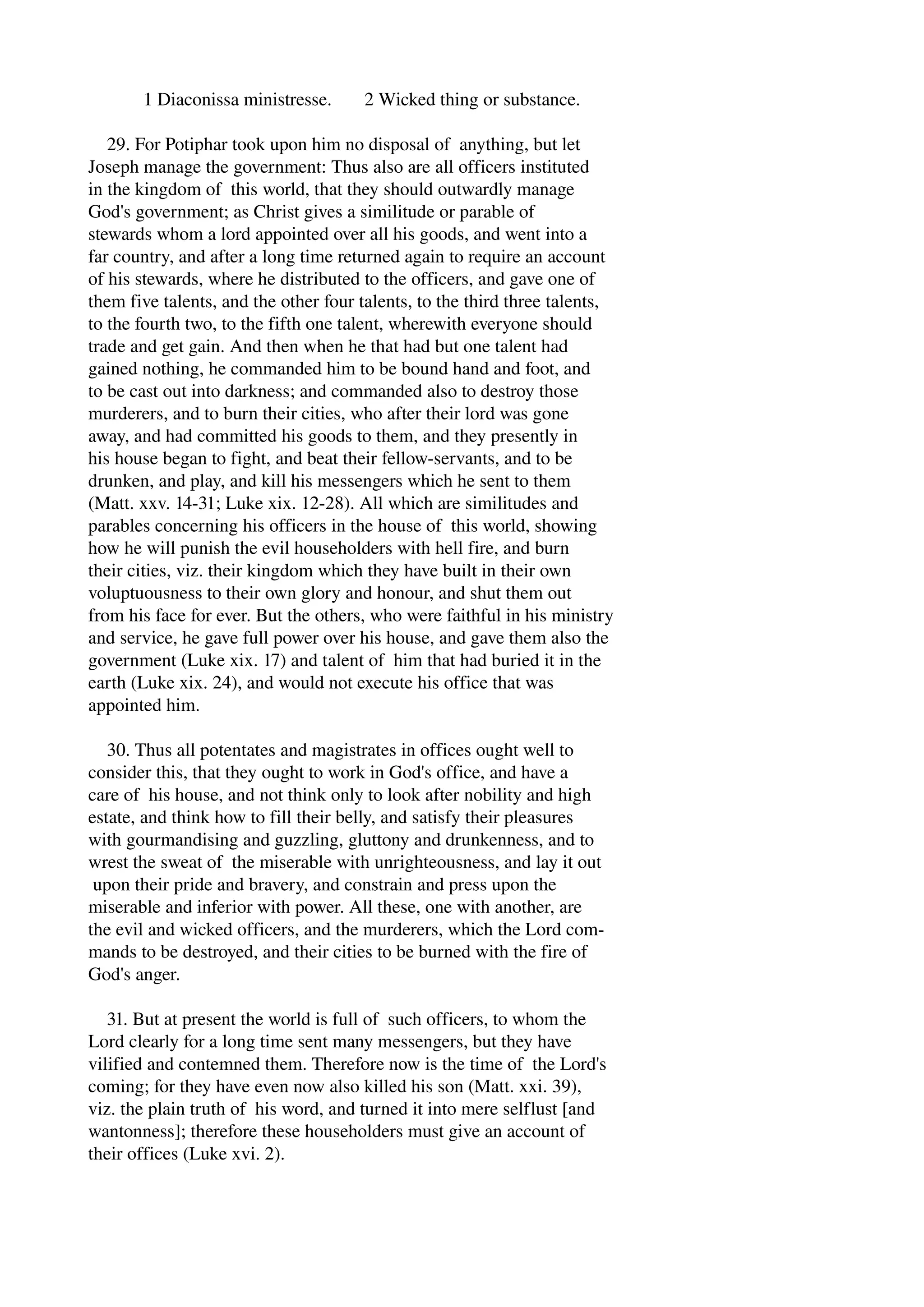 1 Diaconissa ministresse. 2 Wicked thing or substance. 
29. For Potiphar took upon him no disposal of anything, but let 
Joseph manage the government: Thus also are all officers instituted 
in the kingdom of this world, that they should outwardly manage 
God's government; as Christ gives a similitude or parable of 
stewards whom a lord appointed over all his goods, and went into a 
far country, and after a long time returned again to require an account 
of his stewards, where he distributed to the officers, and gave one of 
them five talents, and the other four talents, to the third three talents, 
to the fourth two, to the fifth one talent, wherewith everyone should 
trade and get gain. And then when he that had but one talent had 
gained nothing, he commanded him to be bound hand and foot, and 
to be cast out into darkness; and commanded also to destroy those 
murderers, and to burn their cities, who after their lord was gone 
away, and had committed his goods to them, and they presently in 
his house began to fight, and beat their fellow­servants, 
and to be 
drunken, and play, and kill his messengers which he sent to them 
(Matt. xxv. 14­31; 
Luke xix. 12­28). 
All which are similitudes and 
parables concerning his officers in the house of this world, showing 
how he will punish the evil householders with hell fire, and burn 
their cities, viz. their kingdom which they have built in their own 
voluptuousness to their own glory and honour, and shut them out 
from his face for ever. But the others, who were faithful in his ministry 
and service, he gave full power over his house, and gave them also the 
government (Luke xix. 17) and talent of him that had buried it in the 
earth (Luke xix. 24), and would not execute his office that was 
appointed him. 
30. Thus all potentates and magistrates in offices ought well to 
consider this, that they ought to work in God's office, and have a 
care of his house, and not think only to look after nobility and high 
estate, and think how to fill their belly, and satisfy their pleasures 
with gourmandising and guzzling, gluttony and drunkenness, and to 
wrest the sweat of the miserable with unrighteousness, and lay it out 
upon their pride and bravery, and constrain and press upon the 
miserable and inferior with power. All these, one with another, are 
the evil and wicked officers, and the murderers, which the Lord com­mands 
to be destroyed, and their cities to be burned with the fire of 
God's anger. 
31. But at present the world is full of such officers, to whom the 
Lord clearly for a long time sent many messengers, but they have 
vilified and contemned them. Therefore now is the time of the Lord's 
coming; for they have even now also killed his son (Matt. xxi. 39), 
viz. the plain truth of his word, and turned it into mere selflust [and 
wantonness]; therefore these householders must give an account of 
their offices (Luke xvi. 2). 
 
