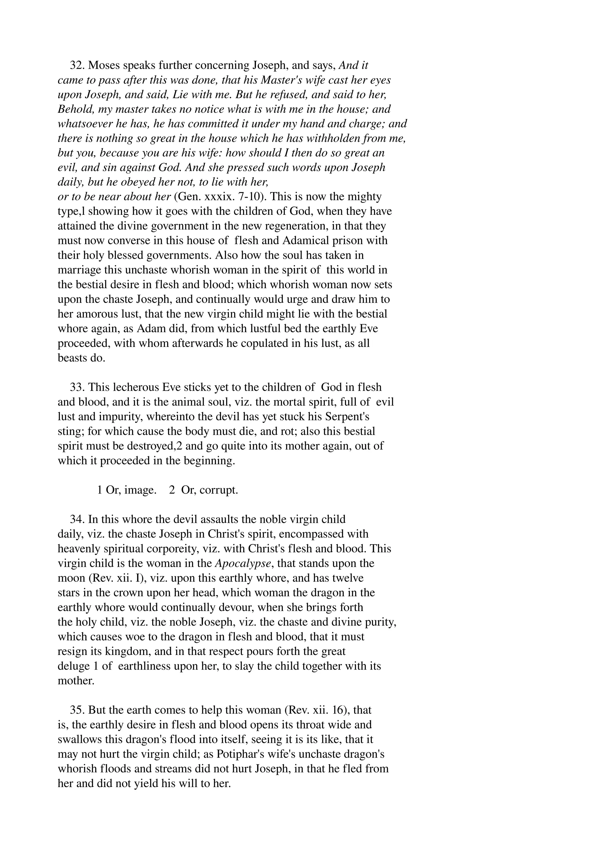 32. Moses speaks further concerning Joseph, and says, And it 
came to pass after this was done, that his Master's wife cast her eyes 
upon Joseph, and said, Lie with me. But he refused, and said to her, 
Behold, my master takes no notice what is with me in the house; and 
whatsoever he has, he has committed it under my hand and charge; and 
there is nothing so great in the house which he has withholden from me, 
but you, because you are his wife: how should I then do so great an 
evil, and sin against God. And she pressed such words upon Joseph 
daily, but he obeyed her not, to lie with her, 
or to be near about her (Gen. xxxix. 7­10). 
This is now the mighty 
type,l showing how it goes with the children of God, when they have 
attained the divine government in the new regeneration, in that they 
must now converse in this house of flesh and Adamical prison with 
their holy blessed governments. Also how the soul has taken in 
marriage this unchaste whorish woman in the spirit of this world in 
the bestial desire in flesh and blood; which whorish woman now sets 
upon the chaste Joseph, and continually would urge and draw him to 
her amorous lust, that the new virgin child might lie with the bestial 
whore again, as Adam did, from which lustful bed the earthly Eve 
proceeded, with whom afterwards he copulated in his lust, as all 
beasts do. 
33. This lecherous Eve sticks yet to the children of God in flesh 
and blood, and it is the animal soul, viz. the mortal spirit, full of evil 
lust and impurity, whereinto the devil has yet stuck his Serpent's 
sting; for which cause the body must die, and rot; also this bestial 
spirit must be destroyed,2 and go quite into its mother again, out of 
which it proceeded in the beginning. 
1 Or, image. 2 Or, corrupt. 
34. In this whore the devil assaults the noble virgin child 
daily, viz. the chaste Joseph in Christ's spirit, encompassed with 
heavenly spiritual corporeity, viz. with Christ's flesh and blood. This 
virgin child is the woman in the Apocalypse, that stands upon the 
moon (Rev. xii. I), viz. upon this earthly whore, and has twelve 
stars in the crown upon her head, which woman the dragon in the 
earthly whore would continually devour, when she brings forth 
the holy child, viz. the noble Joseph, viz. the chaste and divine purity, 
which causes woe to the dragon in flesh and blood, that it must 
resign its kingdom, and in that respect pours forth the great 
deluge 1 of earthliness upon her, to slay the child together with its 
mother. 
35. But the earth comes to help this woman (Rev. xii. 16), that 
is, the earthly desire in flesh and blood opens its throat wide and 
swallows this dragon's flood into itself, seeing it is its like, that it 
may not hurt the virgin child; as Potiphar's wife's unchaste dragon's 
whorish floods and streams did not hurt Joseph, in that he fled from 
her and did not yield his will to her. 
 
