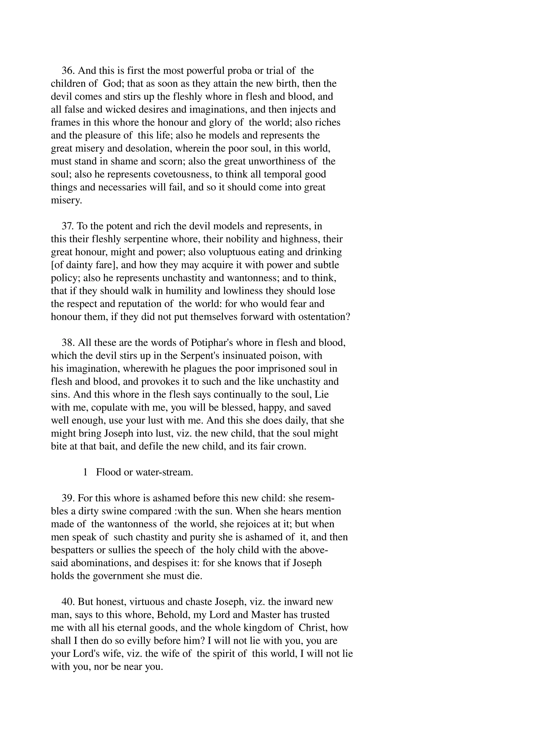 36. And this is first the most powerful proba or trial of the 
children of God; that as soon as they attain the new birth, then the 
devil comes and stirs up the fleshly whore in flesh and blood, and 
all false and wicked desires and imaginations, and then injects and 
frames in this whore the honour and glory of the world; also riches 
and the pleasure of this life; also he models and represents the 
great misery and desolation, wherein the poor soul, in this world, 
must stand in shame and scorn; also the great unworthiness of the 
soul; also he represents covetousness, to think all temporal good 
things and necessaries will fail, and so it should come into great 
misery. 
37. To the potent and rich the devil models and represents, in 
this their fleshly serpentine whore, their nobility and highness, their 
great honour, might and power; also voluptuous eating and drinking 
[of dainty fare], and how they may acquire it with power and subtle 
policy; also he represents unchastity and wantonness; and to think, 
that if they should walk in humility and lowliness they should lose 
the respect and reputation of the world: for who would fear and 
honour them, if they did not put themselves forward with ostentation? 
38. All these are the words of Potiphar's whore in flesh and blood, 
which the devil stirs up in the Serpent's insinuated poison, with 
his imagination, wherewith he plagues the poor imprisoned soul in 
flesh and blood, and provokes it to such and the like unchastity and 
sins. And this whore in the flesh says continually to the soul, Lie 
with me, copulate with me, you will be blessed, happy, and saved 
well enough, use your lust with me. And this she does daily, that she 
might bring Joseph into lust, viz. the new child, that the soul might 
bite at that bait, and defile the new child, and its fair crown. 
1 Flood or water­stream. 
39. For this whore is ashamed before this new child: she resem­bles 
a dirty swine compared :with the sun. When she hears mention 
made of the wantonness of the world, she rejoices at it; but when 
men speak of such chastity and purity she is ashamed of it, and then 
bespatters or sullies the speech of the holy child with the above­said 
abominations, and despises it: for she knows that if Joseph 
holds the government she must die. 
40. But honest, virtuous and chaste Joseph, viz. the inward new 
man, says to this whore, Behold, my Lord and Master has trusted 
me with all his eternal goods, and the whole kingdom of Christ, how 
shall I then do so evilly before him? I will not lie with you, you are 
your Lord's wife, viz. the wife of the spirit of this world, I will not lie 
with you, nor be near you. 
 