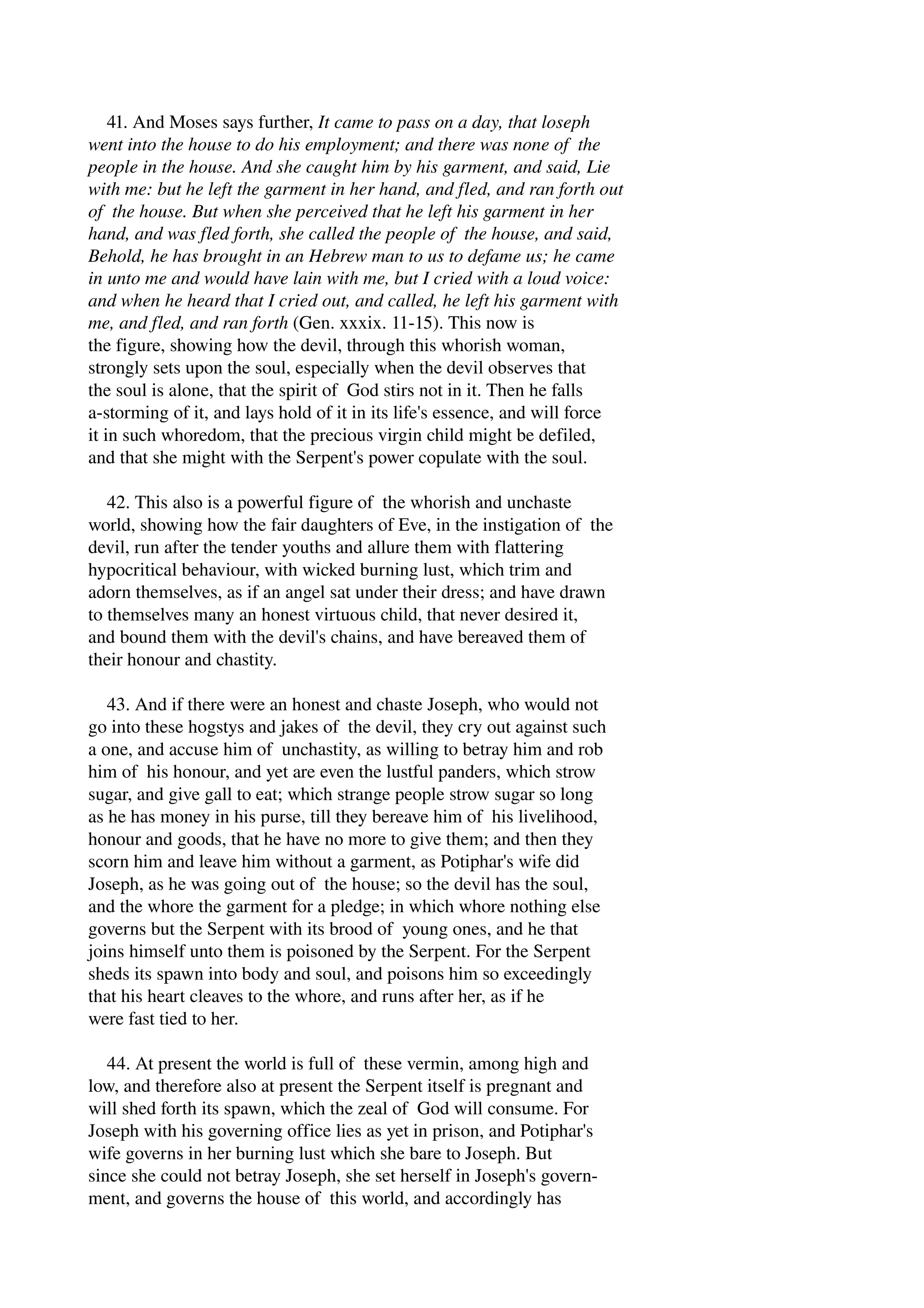 41. And Moses says further, It came to pass on a day, that loseph 
went into the house to do his employment; and there was none of the 
people in the house. And she caught him by his garment, and said, Lie 
with me: but he left the garment in her hand, and fled, and ran forth out 
of the house. But when she perceived that he left his garment in her 
hand, and was fled forth, she called the people of the house, and said, 
Behold, he has brought in an Hebrew man to us to defame us; he came 
in unto me and would have lain with me, but I cried with a loud voice: 
and when he heard that I cried out, and called, he left his garment with 
me, and fled, and ran forth (Gen. xxxix. 11­15). 
This now is 
the figure, showing how the devil, through this whorish woman, 
strongly sets upon the soul, especially when the devil observes that 
the soul is alone, that the spirit of God stirs not in it. Then he falls 
a­storming 
of it, and lays hold of it in its life's essence, and will force 
it in such whoredom, that the precious virgin child might be defiled, 
and that she might with the Serpent's power copulate with the soul. 
42. This also is a powerful figure of the whorish and unchaste 
world, showing how the fair daughters of Eve, in the instigation of the 
devil, run after the tender youths and allure them with flattering 
hypocritical behaviour, with wicked burning lust, which trim and 
adorn themselves, as if an angel sat under their dress; and have drawn 
to themselves many an honest virtuous child, that never desired it, 
and bound them with the devil's chains, and have bereaved them of 
their honour and chastity. 
43. And if there were an honest and chaste Joseph, who would not 
go into these hogstys and jakes of the devil, they cry out against such 
a one, and accuse him of unchastity, as willing to betray him and rob 
him of his honour, and yet are even the lustful panders, which strow 
sugar, and give gall to eat; which strange people strow sugar so long 
as he has money in his purse, till they bereave him of his livelihood, 
honour and goods, that he have no more to give them; and then they 
scorn him and leave him without a garment, as Potiphar's wife did 
Joseph, as he was going out of the house; so the devil has the soul, 
and the whore the garment for a pledge; in which whore nothing else 
governs but the Serpent with its brood of young ones, and he that 
joins himself unto them is poisoned by the Serpent. For the Serpent 
sheds its spawn into body and soul, and poisons him so exceedingly 
that his heart cleaves to the whore, and runs after her, as if he 
were fast tied to her. 
44. At present the world is full of these vermin, among high and 
low, and therefore also at present the Serpent itself is pregnant and 
will shed forth its spawn, which the zeal of God will consume. For 
Joseph with his governing office lies as yet in prison, and Potiphar's 
wife governs in her burning lust which she bare to Joseph. But 
since she could not betray Joseph, she set herself in Joseph's govern­ment, 
and governs the house of this world, and accordingly has 
 