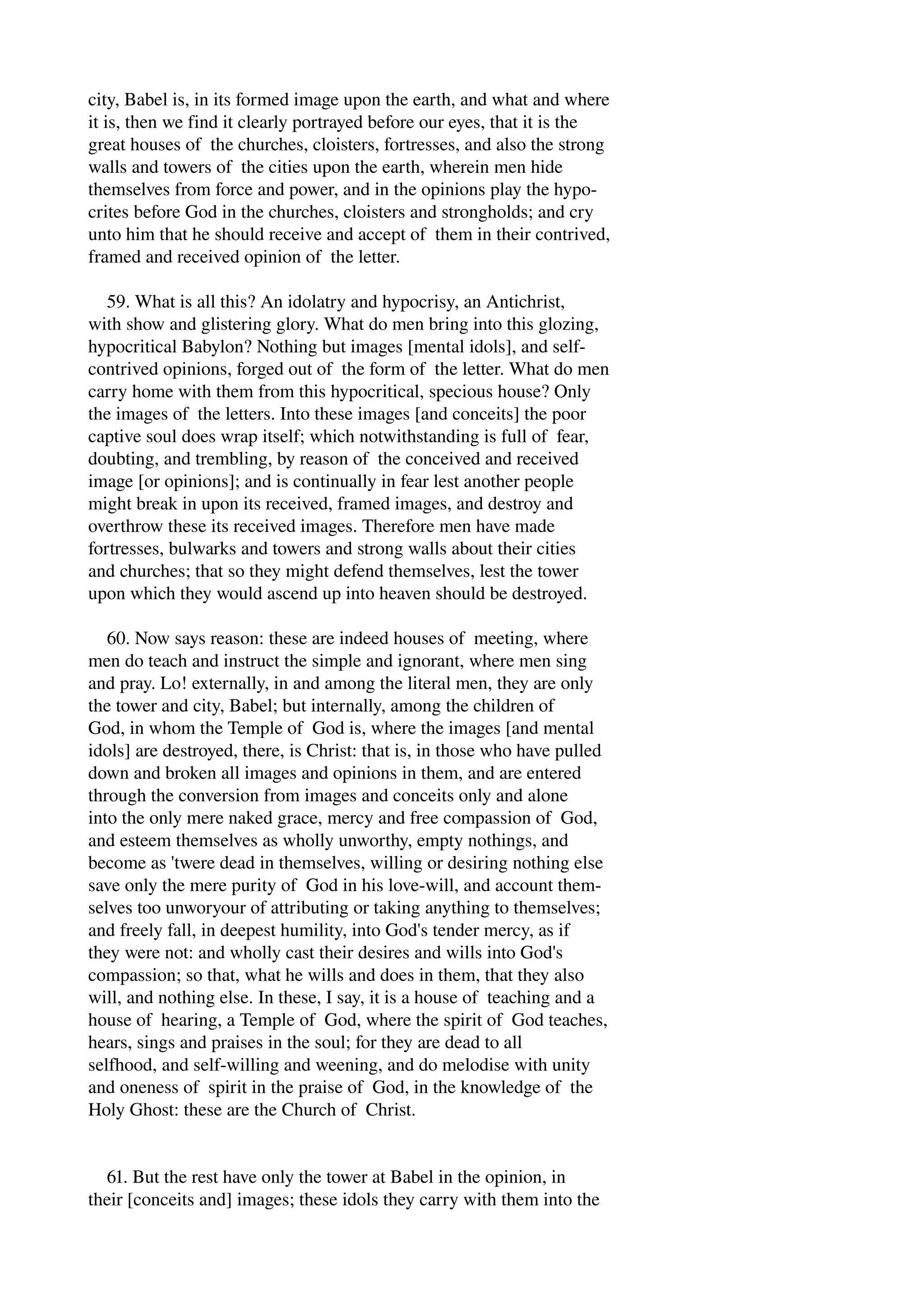 city, Babel is, in its formed image upon the earth, and what and where 
it is, then we find it clearly portrayed before our eyes, that it is the 
great houses of the churches, cloisters, fortresses, and also the strong 
walls and towers of the cities upon the earth, wherein men hide 
themselves from force and power, and in the opinions play the hypo­crites 
before God in the churches, cloisters and strongholds; and cry 
unto him that he should receive and accept of them in their contrived, 
framed and received opinion of the letter. 
59. What is all this? An idolatry and hypocrisy, an Antichrist, 
with show and glistering glory. What do men bring into this glozing, 
hypocritical Babylon? Nothing but images [mental idols], and self­contrived 
opinions, forged out of the form of the letter. What do men 
carry home with them from this hypocritical, specious house? Only 
the images of the letters. Into these images [and conceits] the poor 
captive soul does wrap itself; which notwithstanding is full of fear, 
doubting, and trembling, by reason of the conceived and received 
image [or opinions]; and is continually in fear lest another people 
might break in upon its received, framed images, and destroy and 
overthrow these its received images. Therefore men have made 
fortresses, bulwarks and towers and strong walls about their cities 
and churches; that so they might defend themselves, lest the tower 
upon which they would ascend up into heaven should be destroyed. 
60. Now says reason: these are indeed houses of meeting, where 
men do teach and instruct the simple and ignorant, where men sing 
and pray. Lo! externally, in and among the literal men, they are only 
the tower and city, Babel; but internally, among the children of 
God, in whom the Temple of God is, where the images [and mental 
idols] are destroyed, there, is Christ: that is, in those who have pulled 
down and broken all images and opinions in them, and are entered 
through the conversion from images and conceits only and alone 
into the only mere naked grace, mercy and free compassion of God, 
and esteem themselves as wholly unworthy, empty nothings, and 
become as 'twere dead in themselves, willing or desiring nothing else 
save only the mere purity of God in his love­will, 
and account them­selves 
too unworyour of attributing or taking anything to themselves; 
and freely fall, in deepest humility, into God's tender mercy, as if 
they were not: and wholly cast their desires and wills into God's 
compassion; so that, what he wills and does in them, that they also 
will, and nothing else. In these, I say, it is a house of teaching and a 
house of hearing, a Temple of God, where the spirit of God teaches, 
hears, sings and praises in the soul; for they are dead to all 
selfhood, and self­willing 
and weening, and do melodise with unity 
and oneness of spirit in the praise of God, in the knowledge of the 
Holy Ghost: these are the Church of Christ. 
61. But the rest have only the tower at Babel in the opinion, in 
their [conceits and] images; these idols they carry with them into the 
 