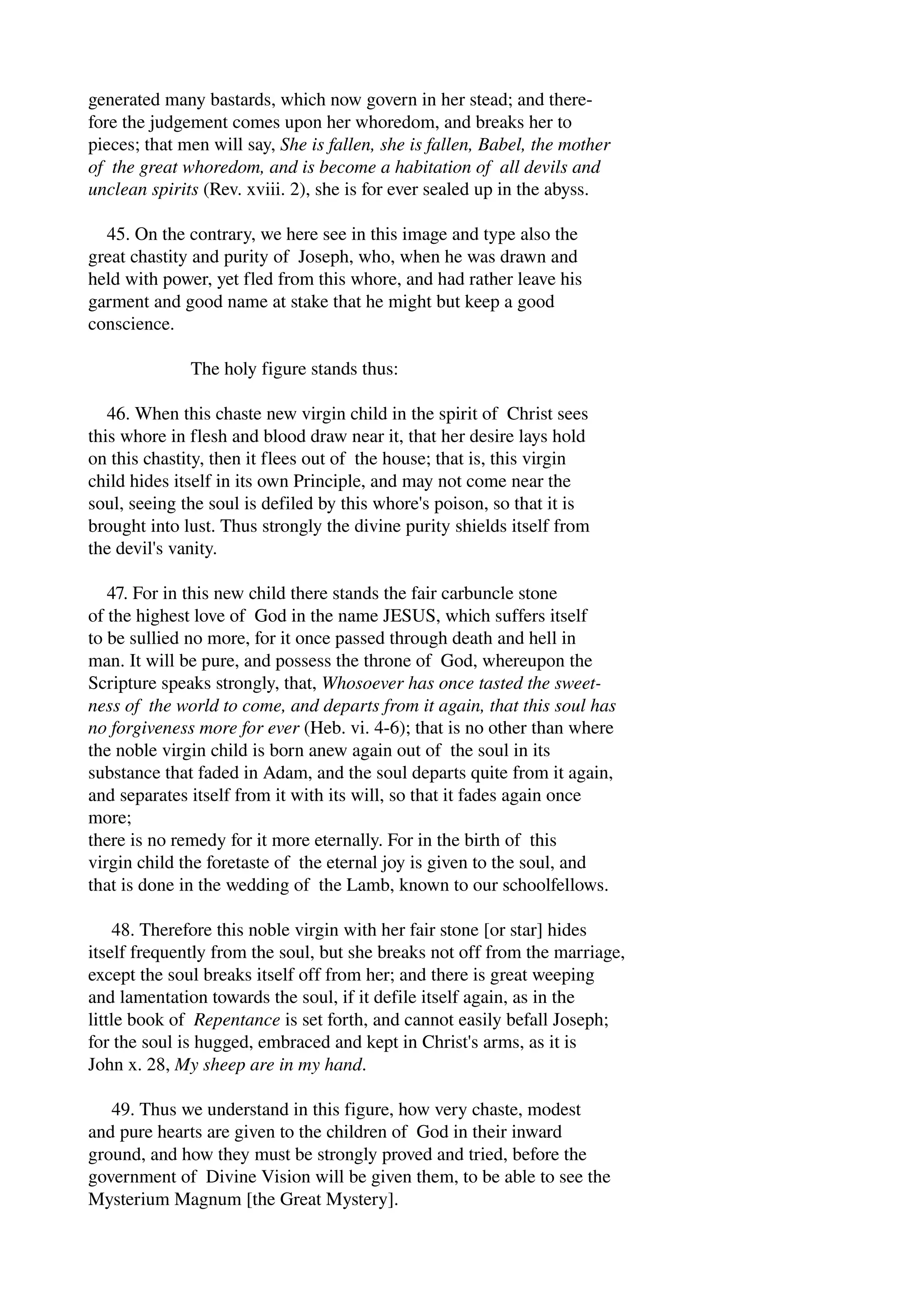 generated many bastards, which now govern in her stead; and there­fore 
the judgement comes upon her whoredom, and breaks her to 
pieces; that men will say, She is fallen, she is fallen, Babel, the mother 
of the great whoredom, and is become a habitation of all devils and 
unclean spirits (Rev. xviii. 2), she is for ever sealed up in the abyss. 
45. On the contrary, we here see in this image and type also the 
great chastity and purity of Joseph, who, when he was drawn and 
held with power, yet fled from this whore, and had rather leave his 
garment and good name at stake that he might but keep a good 
conscience. 
The holy figure stands thus: 
46. When this chaste new virgin child in the spirit of Christ sees 
this whore in flesh and blood draw near it, that her desire lays hold 
on this chastity, then it flees out of the house; that is, this virgin 
child hides itself in its own Principle, and may not come near the 
soul, seeing the soul is defiled by this whore's poison, so that it is 
brought into lust. Thus strongly the divine purity shields itself from 
the devil's vanity. 
47. For in this new child there stands the fair carbuncle stone 
of the highest love of God in the name JESUS, which suffers itself 
to be sullied no more, for it once passed through death and hell in 
man. It will be pure, and possess the throne of God, whereupon the 
Scripture speaks strongly, that, Whosoever has once tasted the sweet­ness 
of the world to come, and departs from it again, that this soul has 
no forgiveness more for ever (Heb. vi. 4­6); 
that is no other than where 
the noble virgin child is born anew again out of the soul in its 
substance that faded in Adam, and the soul departs quite from it again, 
and separates itself from it with its will, so that it fades again once 
more; 
there is no remedy for it more eternally. For in the birth of this 
virgin child the foretaste of the eternal joy is given to the soul, and 
that is done in the wedding of the Lamb, known to our schoolfellows. 
48. Therefore this noble virgin with her fair stone [or star] hides 
itself frequently from the soul, but she breaks not off from the marriage, 
except the soul breaks itself off from her; and there is great weeping 
and lamentation towards the soul, if it defile itself again, as in the 
little book of Repentance is set forth, and cannot easily befall Joseph; 
for the soul is hugged, embraced and kept in Christ's arms, as it is 
John x. 28, My sheep are in my hand. 
49. Thus we understand in this figure, how very chaste, modest 
and pure hearts are given to the children of God in their inward 
ground, and how they must be strongly proved and tried, before the 
government of Divine Vision will be given them, to be able to see the 
Mysterium Magnum [the Great Mystery]. 
 