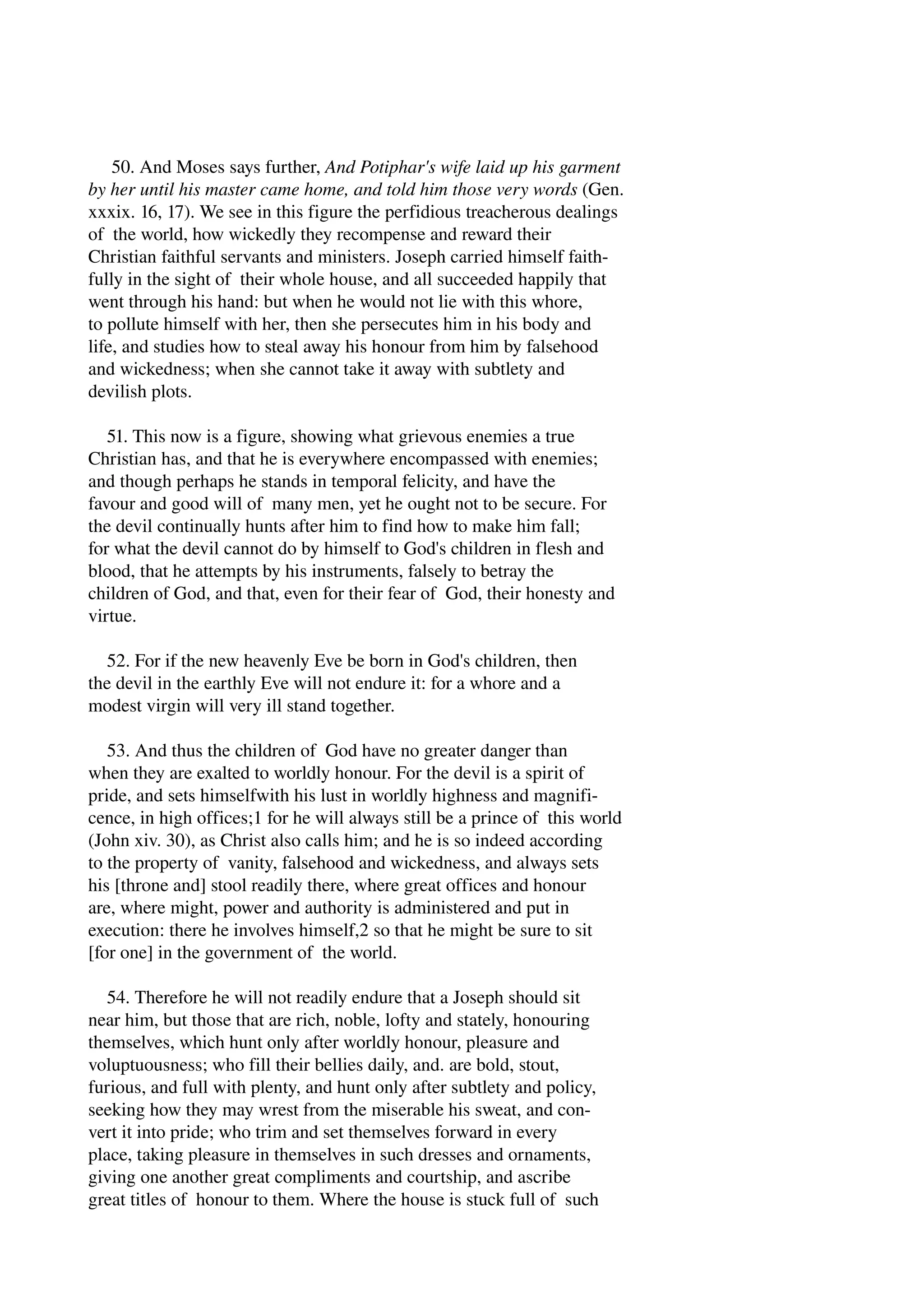 50. And Moses says further, And Potiphar's wife laid up his garment 
by her until his master came home, and told him those very words (Gen. 
xxxix. 16, 17). We see in this figure the perfidious treacherous dealings 
of the world, how wickedly they recompense and reward their 
Christian faithful servants and ministers. Joseph carried himself faith­fully 
in the sight of their whole house, and all succeeded happily that 
went through his hand: but when he would not lie with this whore, 
to pollute himself with her, then she persecutes him in his body and 
life, and studies how to steal away his honour from him by falsehood 
and wickedness; when she cannot take it away with subtlety and 
devilish plots. 
51. This now is a figure, showing what grievous enemies a true 
Christian has, and that he is everywhere encompassed with enemies; 
and though perhaps he stands in temporal felicity, and have the 
favour and good will of many men, yet he ought not to be secure. For 
the devil continually hunts after him to find how to make him fall; 
for what the devil cannot do by himself to God's children in flesh and 
blood, that he attempts by his instruments, falsely to betray the 
children of God, and that, even for their fear of God, their honesty and 
virtue. 
52. For if the new heavenly Eve be born in God's children, then 
the devil in the earthly Eve will not endure it: for a whore and a 
modest virgin will very ill stand together. 
53. And thus the children of God have no greater danger than 
when they are exalted to worldly honour. For the devil is a spirit of 
pride, and sets himselfwith his lust in worldly highness and magnifi­cence, 
in high offices;1 for he will always still be a prince of this world 
(John xiv. 30), as Christ also calls him; and he is so indeed according 
to the property of vanity, falsehood and wickedness, and always sets 
his [throne and] stool readily there, where great offices and honour 
are, where might, power and authority is administered and put in 
execution: there he involves himself,2 so that he might be sure to sit 
[for one] in the government of the world. 
54. Therefore he will not readily endure that a Joseph should sit 
near him, but those that are rich, noble, lofty and stately, honouring 
themselves, which hunt only after worldly honour, pleasure and 
voluptuousness; who fill their bellies daily, and. are bold, stout, 
furious, and full with plenty, and hunt only after subtlety and policy, 
seeking how they may wrest from the miserable his sweat, and con­vert 
it into pride; who trim and set themselves forward in every 
place, taking pleasure in themselves in such dresses and ornaments, 
giving one another great compliments and courtship, and ascribe 
great titles of honour to them. Where the house is stuck full of such 
 