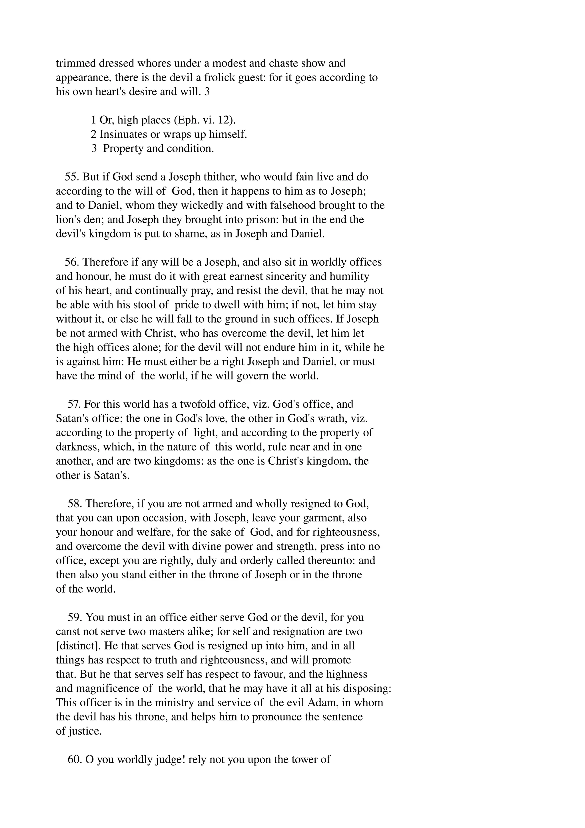 trimmed dressed whores under a modest and chaste show and 
appearance, there is the devil a frolick guest: for it goes according to 
his own heart's desire and will. 3 
1 Or, high places (Eph. vi. 12). 
2 Insinuates or wraps up himself. 
3 Property and condition. 
55. But if God send a Joseph thither, who would fain live and do 
according to the will of God, then it happens to him as to Joseph; 
and to Daniel, whom they wickedly and with falsehood brought to the 
lion's den; and Joseph they brought into prison: but in the end the 
devil's kingdom is put to shame, as in Joseph and Daniel. 
56. Therefore if any will be a Joseph, and also sit in worldly offices 
and honour, he must do it with great earnest sincerity and humility 
of his heart, and continually pray, and resist the devil, that he may not 
be able with his stool of pride to dwell with him; if not, let him stay 
without it, or else he will fall to the ground in such offices. If Joseph 
be not armed with Christ, who has overcome the devil, let him let 
the high offices alone; for the devil will not endure him in it, while he 
is against him: He must either be a right Joseph and Daniel, or must 
have the mind of the world, if he will govern the world. 
57. For this world has a twofold office, viz. God's office, and 
Satan's office; the one in God's love, the other in God's wrath, viz. 
according to the property of light, and according to the property of 
darkness, which, in the nature of this world, rule near and in one 
another, and are two kingdoms: as the one is Christ's kingdom, the 
other is Satan's. 
58. Therefore, if you are not armed and wholly resigned to God, 
that you can upon occasion, with Joseph, leave your garment, also 
your honour and welfare, for the sake of God, and for righteousness, 
and overcome the devil with divine power and strength, press into no 
office, except you are rightly, duly and orderly called thereunto: and 
then also you stand either in the throne of Joseph or in the throne 
of the world. 
59. You must in an office either serve God or the devil, for you 
canst not serve two masters alike; for self and resignation are two 
[distinct]. He that serves God is resigned up into him, and in all 
things has respect to truth and righteousness, and will promote 
that. But he that serves self has respect to favour, and the highness 
and magnificence of the world, that he may have it all at his disposing: 
This officer is in the ministry and service of the evil Adam, in whom 
the devil has his throne, and helps him to pronounce the sentence 
of justice. 
60. O you worldly judge! rely not you upon the tower of 
 