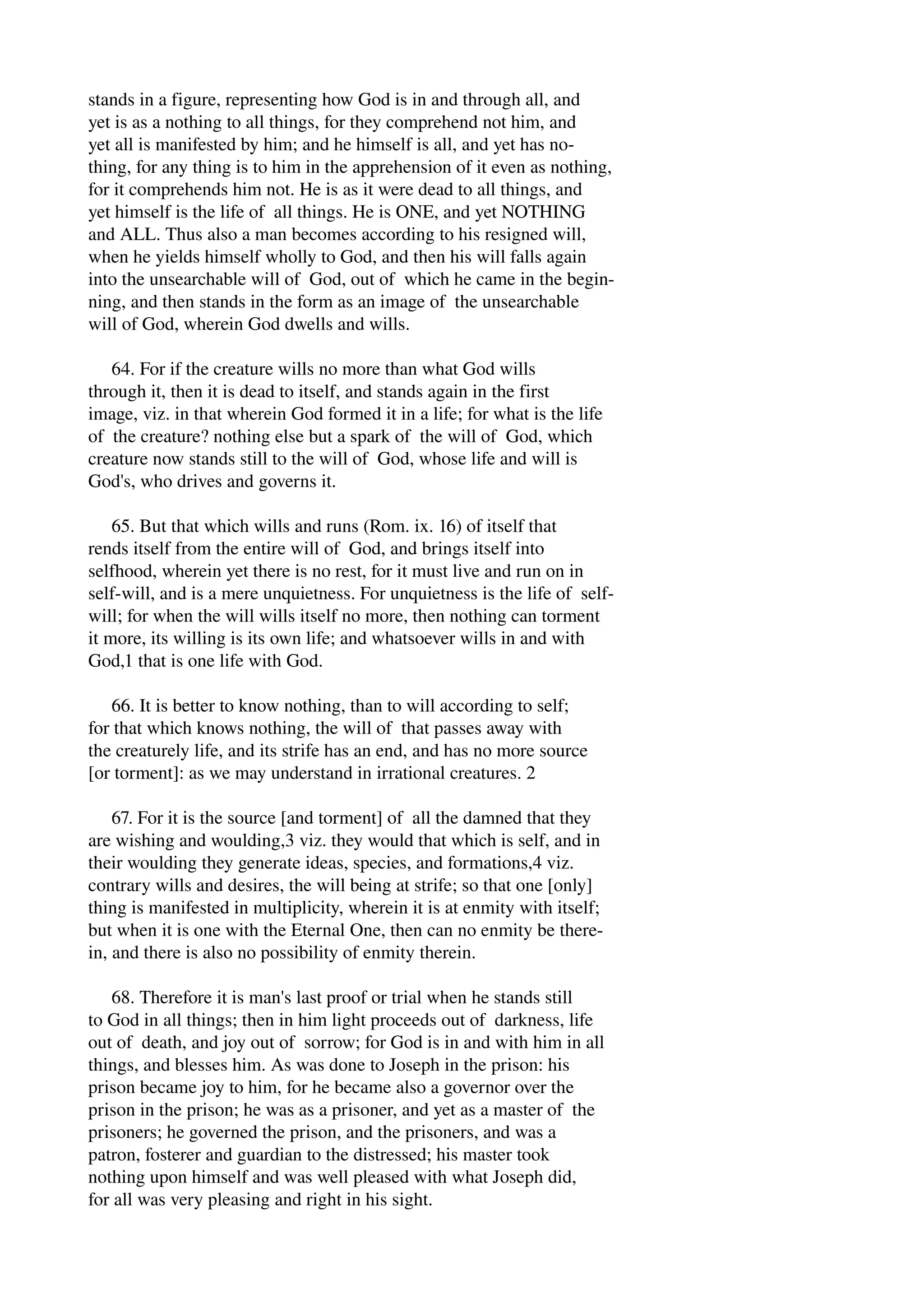 stands in a figure, representing how God is in and through all, and 
yet is as a nothing to all things, for they comprehend not him, and 
yet all is manifested by him; and he himself is all, and yet has no­thing, 
for any thing is to him in the apprehension of it even as nothing, 
for it comprehends him not. He is as it were dead to all things, and 
yet himself is the life of all things. He is ONE, and yet NOTHING 
and ALL. Thus also a man becomes according to his resigned will, 
when he yields himself wholly to God, and then his will falls again 
into the unsearchable will of God, out of which he came in the begin­ning, 
and then stands in the form as an image of the unsearchable 
will of God, wherein God dwells and wills. 
64. For if the creature wills no more than what God wills 
through it, then it is dead to itself, and stands again in the first 
image, viz. in that wherein God formed it in a life; for what is the life 
of the creature? nothing else but a spark of the will of God, which 
creature now stands still to the will of God, whose life and will is 
God's, who drives and governs it. 
65. But that which wills and runs (Rom. ix. 16) of itself that 
rends itself from the entire will of God, and brings itself into 
selfhood, wherein yet there is no rest, for it must live and run on in 
self­will, 
and is a mere unquietness. For unquietness is the life of self­will; 
for when the will wills itself no more, then nothing can torment 
it more, its willing is its own life; and whatsoever wills in and with 
God,1 that is one life with God. 
66. It is better to know nothing, than to will according to self; 
for that which knows nothing, the will of that passes away with 
the creaturely life, and its strife has an end, and has no more source 
[or torment]: as we may understand in irrational creatures. 2 
67. For it is the source [and torment] of all the damned that they 
are wishing and woulding,3 viz. they would that which is self, and in 
their woulding they generate ideas, species, and formations,4 viz. 
contrary wills and desires, the will being at strife; so that one [only] 
thing is manifested in multiplicity, wherein it is at enmity with itself; 
but when it is one with the Eternal One, then can no enmity be there­in, 
and there is also no possibility of enmity therein. 
68. Therefore it is man's last proof or trial when he stands still 
to God in all things; then in him light proceeds out of darkness, life 
out of death, and joy out of sorrow; for God is in and with him in all 
things, and blesses him. As was done to Joseph in the prison: his 
prison became joy to him, for he became also a governor over the 
prison in the prison; he was as a prisoner, and yet as a master of the 
prisoners; he governed the prison, and the prisoners, and was a 
patron, fosterer and guardian to the distressed; his master took 
nothing upon himself and was well pleased with what Joseph did, 
for all was very pleasing and right in his sight. 
 