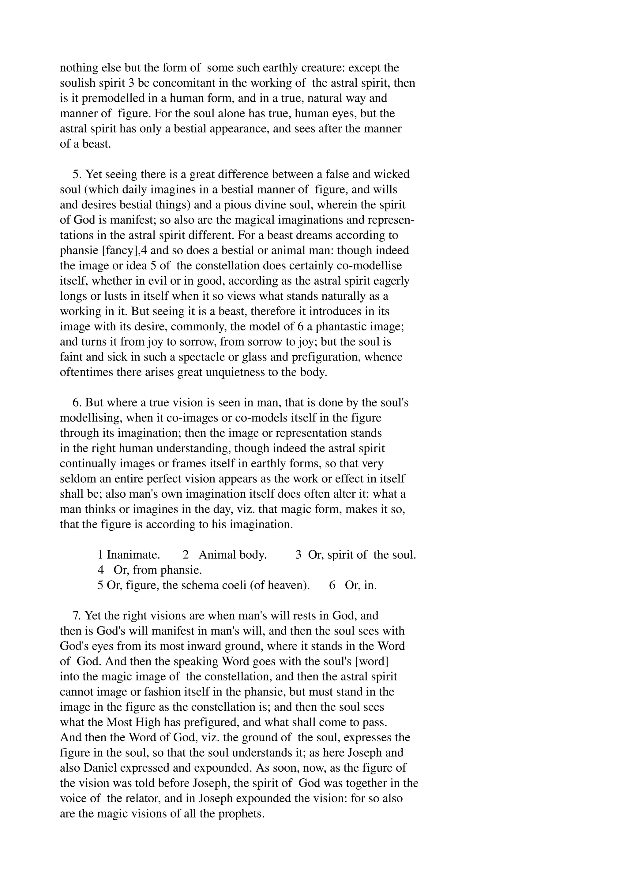 nothing else but the form of some such earthly creature: except the 
soulish spirit 3 be concomitant in the working of the astral spirit, then 
is it premodelled in a human form, and in a true, natural way and 
manner of figure. For the soul alone has true, human eyes, but the 
astral spirit has only a bestial appearance, and sees after the manner 
of a beast. 
5. Yet seeing there is a great difference between a false and wicked 
soul (which daily imagines in a bestial manner of figure, and wills 
and desires bestial things) and a pious divine soul, wherein the spirit 
of God is manifest; so also are the magical imaginations and represen­tations 
in the astral spirit different. For a beast dreams according to 
phansie [fancy],4 and so does a bestial or animal man: though indeed 
the image or idea 5 of the constellation does certainly co­modellise 
itself, whether in evil or in good, according as the astral spirit eagerly 
longs or lusts in itself when it so views what stands naturally as a 
working in it. But seeing it is a beast, therefore it introduces in its 
image with its desire, commonly, the model of 6 a phantastic image; 
and turns it from joy to sorrow, from sorrow to joy; but the soul is 
faint and sick in such a spectacle or glass and prefiguration, whence 
oftentimes there arises great unquietness to the body. 
6. But where a true vision is seen in man, that is done by the soul's 
modellising, when it co­images 
or co­models 
itself in the figure 
through its imagination; then the image or representation stands 
in the right human understanding, though indeed the astral spirit 
continually images or frames itself in earthly forms, so that very 
seldom an entire perfect vision appears as the work or effect in itself 
shall be; also man's own imagination itself does often alter it: what a 
man thinks or imagines in the day, viz. that magic form, makes it so, 
that the figure is according to his imagination. 
1 Inanimate. 2 Animal body. 3 Or, spirit of the soul. 
4 Or, from phansie. 
5 Or, figure, the schema coeli (of heaven). 6 Or, in. 
7. Yet the right visions are when man's will rests in God, and 
then is God's will manifest in man's will, and then the soul sees with 
God's eyes from its most inward ground, where it stands in the Word 
of God. And then the speaking Word goes with the soul's [word] 
into the magic image of the constellation, and then the astral spirit 
cannot image or fashion itself in the phansie, but must stand in the 
image in the figure as the constellation is; and then the soul sees 
what the Most High has prefigured, and what shall come to pass. 
And then the Word of God, viz. the ground of the soul, expresses the 
figure in the soul, so that the soul understands it; as here Joseph and 
also Daniel expressed and expounded. As soon, now, as the figure of 
the vision was told before Joseph, the spirit of God was together in the 
voice of the relator, and in Joseph expounded the vision: for so also 
are the magic visions of all the prophets. 
 