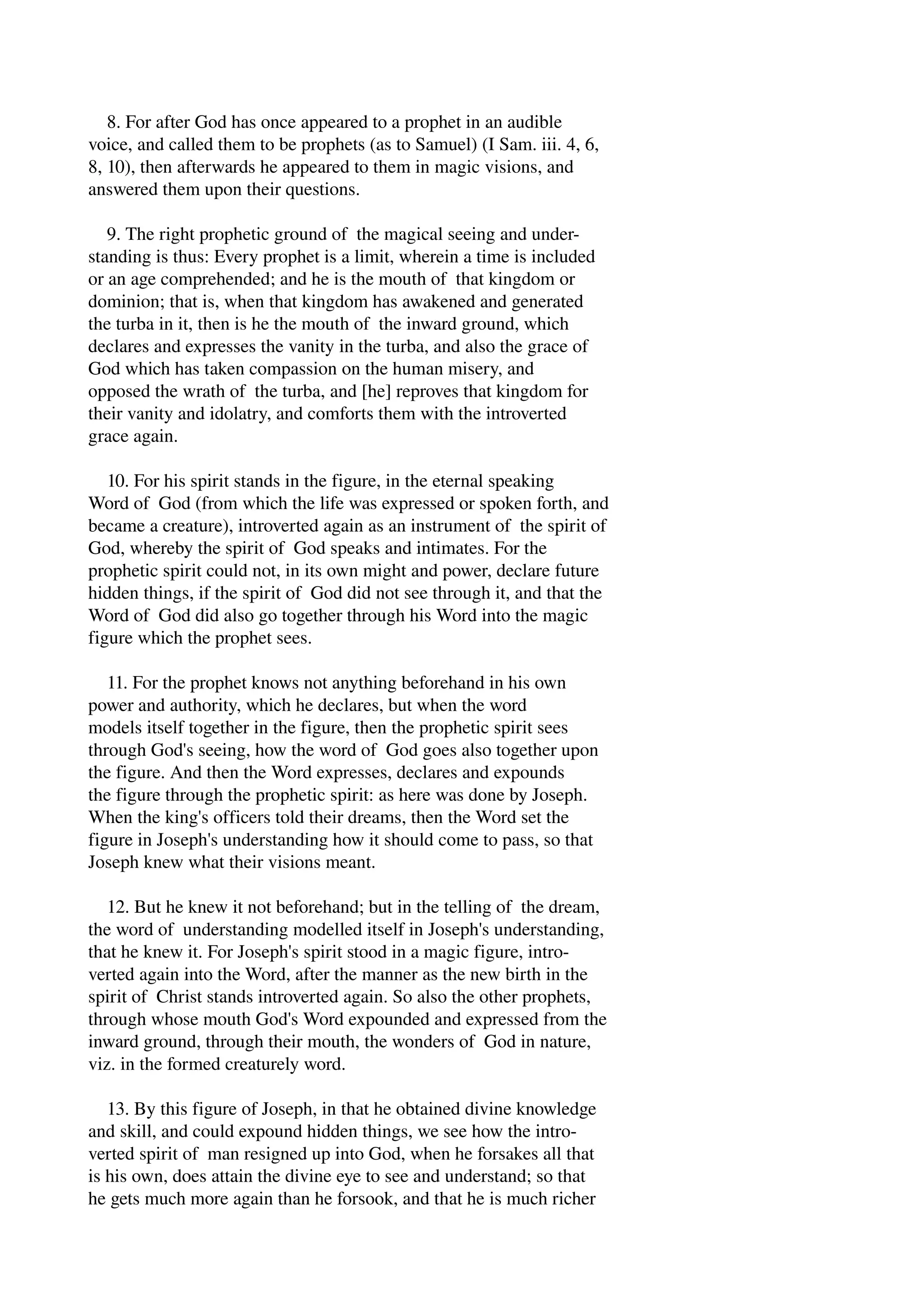 8. For after God has once appeared to a prophet in an audible 
voice, and called them to be prophets (as to Samuel) (I Sam. iii. 4, 6, 
8, 10), then afterwards he appeared to them in magic visions, and 
answered them upon their questions. 
9. The right prophetic ground of the magical seeing and under­standing 
is thus: Every prophet is a limit, wherein a time is included 
or an age comprehended; and he is the mouth of that kingdom or 
dominion; that is, when that kingdom has awakened and generated 
the turba in it, then is he the mouth of the inward ground, which 
declares and expresses the vanity in the turba, and also the grace of 
God which has taken compassion on the human misery, and 
opposed the wrath of the turba, and [he] reproves that kingdom for 
their vanity and idolatry, and comforts them with the introverted 
grace again. 
10. For his spirit stands in the figure, in the eternal speaking 
Word of God (from which the life was expressed or spoken forth, and 
became a creature), introverted again as an instrument of the spirit of 
God, whereby the spirit of God speaks and intimates. For the 
prophetic spirit could not, in its own might and power, declare future 
hidden things, if the spirit of God did not see through it, and that the 
Word of God did also go together through his Word into the magic 
figure which the prophet sees. 
11. For the prophet knows not anything beforehand in his own 
power and authority, which he declares, but when the word 
models itself together in the figure, then the prophetic spirit sees 
through God's seeing, how the word of God goes also together upon 
the figure. And then the Word expresses, declares and expounds 
the figure through the prophetic spirit: as here was done by Joseph. 
When the king's officers told their dreams, then the Word set the 
figure in Joseph's understanding how it should come to pass, so that 
Joseph knew what their visions meant. 
12. But he knew it not beforehand; but in the telling of the dream, 
the word of understanding modelled itself in Joseph's understanding, 
that he knew it. For Joseph's spirit stood in a magic figure, intro­verted 
again into the Word, after the manner as the new birth in the 
spirit of Christ stands introverted again. So also the other prophets, 
through whose mouth God's Word expounded and expressed from the 
inward ground, through their mouth, the wonders of God in nature, 
viz. in the formed creaturely word. 
13. By this figure of Joseph, in that he obtained divine knowledge 
and skill, and could expound hidden things, we see how the intro­verted 
spirit of man resigned up into God, when he forsakes all that 
is his own, does attain the divine eye to see and understand; so that 
he gets much more again than he forsook, and that he is much richer 
 