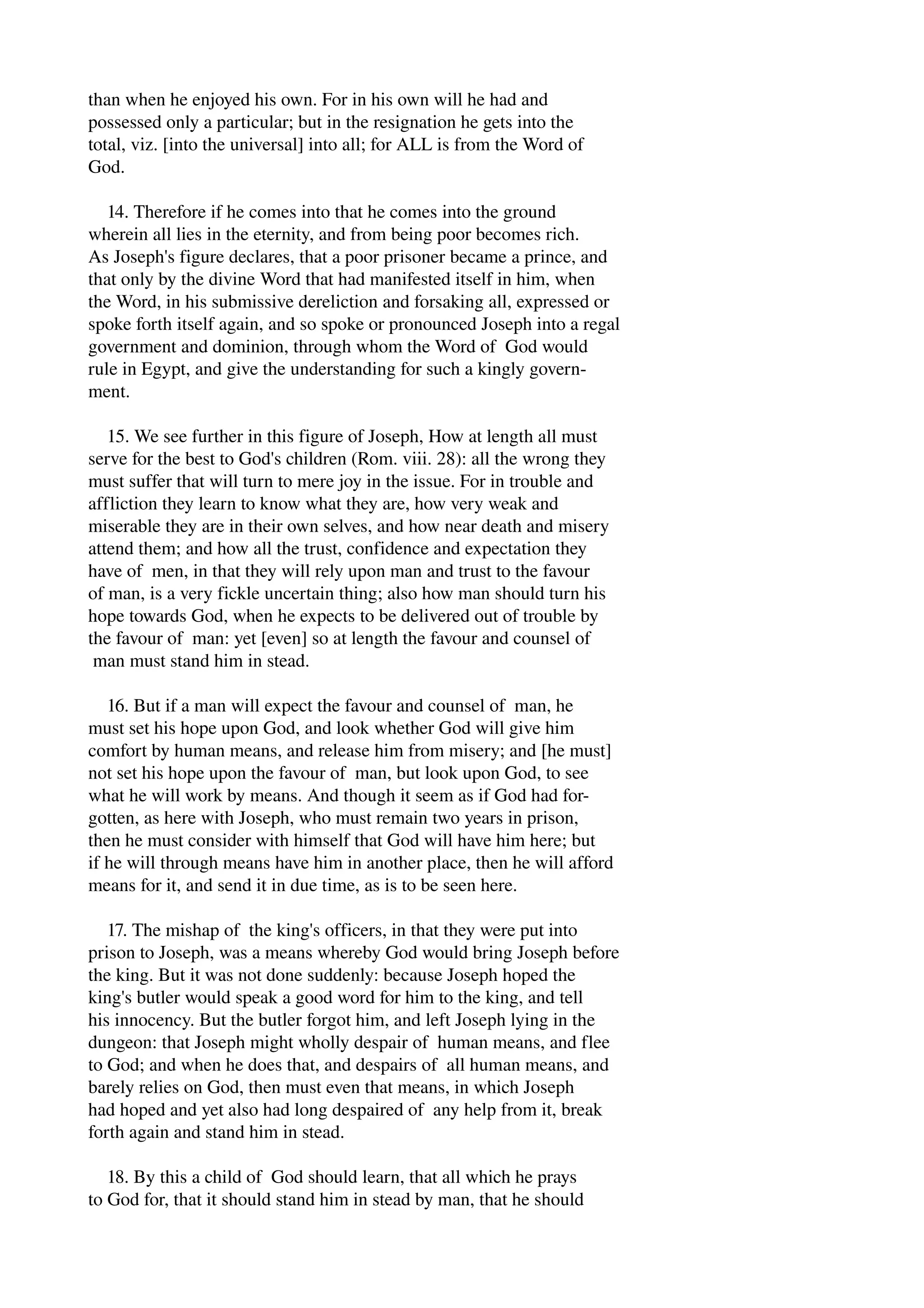 than when he enjoyed his own. For in his own will he had and 
possessed only a particular; but in the resignation he gets into the 
total, viz. [into the universal] into all; for ALL is from the Word of 
God. 
14. Therefore if he comes into that he comes into the ground 
wherein all lies in the eternity, and from being poor becomes rich. 
As Joseph's figure declares, that a poor prisoner became a prince, and 
that only by the divine Word that had manifested itself in him, when 
the Word, in his submissive dereliction and forsaking all, expressed or 
spoke forth itself again, and so spoke or pronounced Joseph into a regal 
government and dominion, through whom the Word of God would 
rule in Egypt, and give the understanding for such a kingly govern­ment. 
15. We see further in this figure of Joseph, How at length all must 
serve for the best to God's children (Rom. viii. 28): all the wrong they 
must suffer that will turn to mere joy in the issue. For in trouble and 
affliction they learn to know what they are, how very weak and 
miserable they are in their own selves, and how near death and misery 
attend them; and how all the trust, confidence and expectation they 
have of men, in that they will rely upon man and trust to the favour 
of man, is a very fickle uncertain thing; also how man should turn his 
hope towards God, when he expects to be delivered out of trouble by 
the favour of man: yet [even] so at length the favour and counsel of 
man must stand him in stead. 
16. But if a man will expect the favour and counsel of man, he 
must set his hope upon God, and look whether God will give him 
comfort by human means, and release him from misery; and [he must] 
not set his hope upon the favour of man, but look upon God, to see 
what he will work by means. And though it seem as if God had for­gotten, 
as here with Joseph, who must remain two years in prison, 
then he must consider with himself that God will have him here; but 
if he will through means have him in another place, then he will afford 
means for it, and send it in due time, as is to be seen here. 
17. The mishap of the king's officers, in that they were put into 
prison to Joseph, was a means whereby God would bring Joseph before 
the king. But it was not done suddenly: because Joseph hoped the 
king's butler would speak a good word for him to the king, and tell 
his innocency. But the butler forgot him, and left Joseph lying in the 
dungeon: that Joseph might wholly despair of human means, and flee 
to God; and when he does that, and despairs of all human means, and 
barely relies on God, then must even that means, in which Joseph 
had hoped and yet also had long despaired of any help from it, break 
forth again and stand him in stead. 
18. By this a child of God should learn, that all which he prays 
to God for, that it should stand him in stead by man, that he should 
 