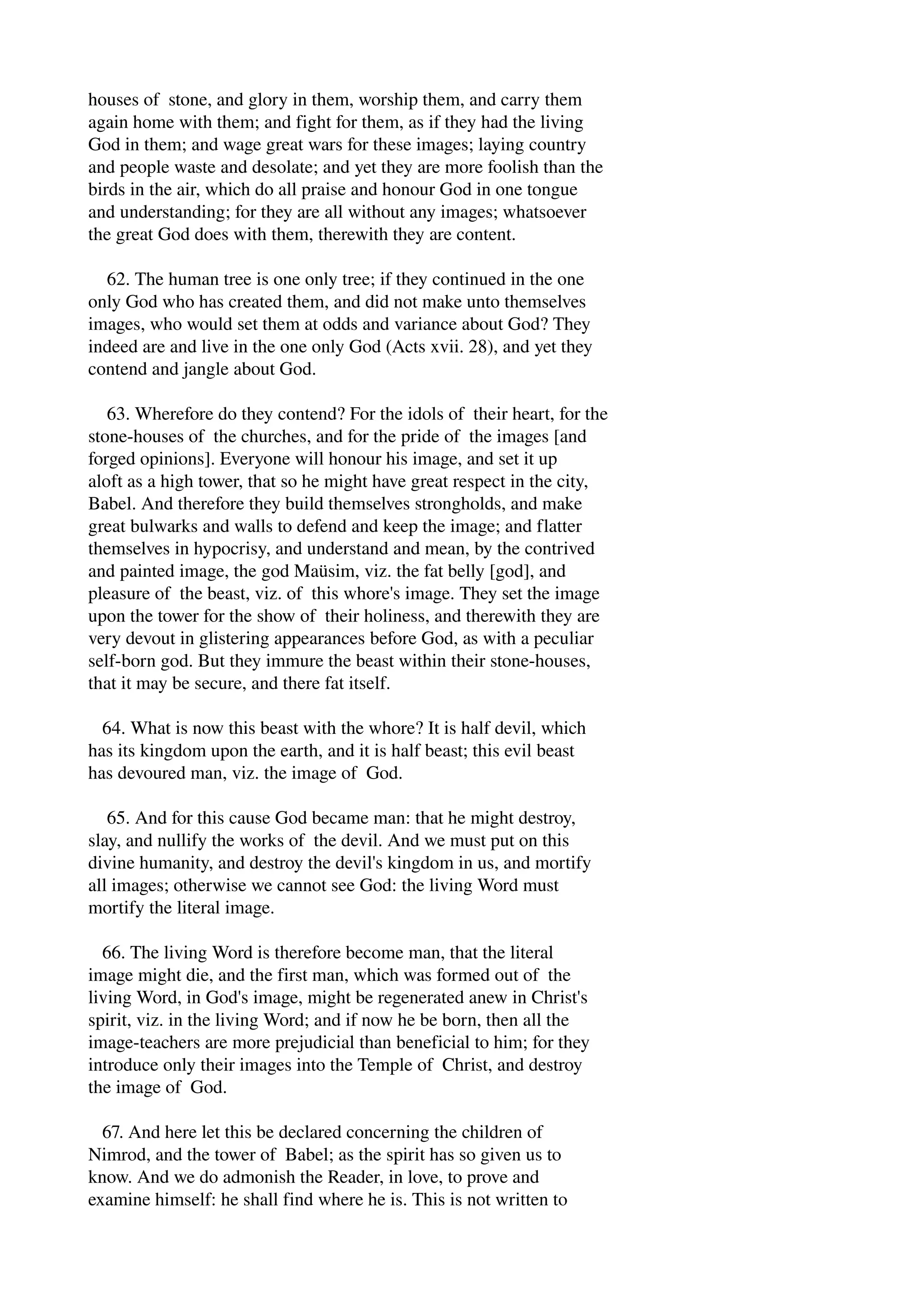 houses of stone, and glory in them, worship them, and carry them 
again home with them; and fight for them, as if they had the living 
God in them; and wage great wars for these images; laying country 
and people waste and desolate; and yet they are more foolish than the 
birds in the air, which do all praise and honour God in one tongue 
and understanding; for they are all without any images; whatsoever 
the great God does with them, therewith they are content. 
62. The human tree is one only tree; if they continued in the one 
only God who has created them, and did not make unto themselves 
images, who would set them at odds and variance about God? They 
indeed are and live in the one only God (Acts xvii. 28), and yet they 
contend and jangle about God. 
63. Wherefore do they contend? For the idols of their heart, for the 
stone­houses 
of the churches, and for the pride of the images [and 
forged opinions]. Everyone will honour his image, and set it up 
aloft as a high tower, that so he might have great respect in the city, 
Babel. And therefore they build themselves strongholds, and make 
great bulwarks and walls to defend and keep the image; and flatter 
themselves in hypocrisy, and understand and mean, by the contrived 
and painted image, the god Maüsim, viz. the fat belly [god], and 
pleasure of the beast, viz. of this whore's image. They set the image 
upon the tower for the show of their holiness, and therewith they are 
very devout in glistering appearances before God, as with a peculiar 
self­born 
god. But they immure the beast within their stone­houses, 
that it may be secure, and there fat itself. 
64. What is now this beast with the whore? It is half devil, which 
has its kingdom upon the earth, and it is half beast; this evil beast 
has devoured man, viz. the image of God. 
65. And for this cause God became man: that he might destroy, 
slay, and nullify the works of the devil. And we must put on this 
divine humanity, and destroy the devil's kingdom in us, and mortify 
all images; otherwise we cannot see God: the living Word must 
mortify the literal image. 
66. The living Word is therefore become man, that the literal 
image might die, and the first man, which was formed out of the 
living Word, in God's image, might be regenerated anew in Christ's 
spirit, viz. in the living Word; and if now he be born, then all the 
image­teachers 
are more prejudicial than beneficial to him; for they 
introduce only their images into the Temple of Christ, and destroy 
the image of God. 
67. And here let this be declared concerning the children of 
Nimrod, and the tower of Babel; as the spirit has so given us to 
know. And we do admonish the Reader, in love, to prove and 
examine himself: he shall find where he is. This is not written to 
 