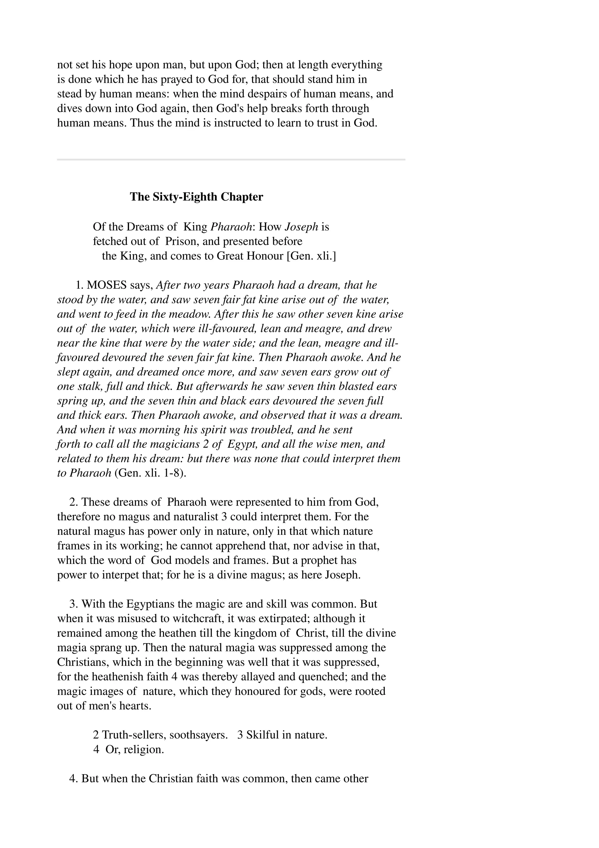 not set his hope upon man, but upon God; then at length everything 
is done which he has prayed to God for, that should stand him in 
stead by human means: when the mind despairs of human means, and 
dives down into God again, then God's help breaks forth through 
human means. Thus the mind is instructed to learn to trust in God. 
The Sixty­Eighth 
Chapter 
Of the Dreams of King Pharaoh: How Joseph is 
fetched out of Prison, and presented before 
the King, and comes to Great Honour [Gen. xli.] 
1. MOSES says, After two years Pharaoh had a dream, that he 
stood by the water, and saw seven fair fat kine arise out of the water, 
and went to feed in the meadow. After this he saw other seven kine arise 
out of the water, which were ill­favoured, 
lean and meagre, and drew 
near the kine that were by the water side; and the lean, meagre and ill­favoured 
devoured the seven fair fat kine. Then Pharaoh awoke. And he 
slept again, and dreamed once more, and saw seven ears grow out of 
one stalk, full and thick. But afterwards he saw seven thin blasted ears 
spring up, and the seven thin and black ears devoured the seven full 
and thick ears. Then Pharaoh awoke, and observed that it was a dream. 
And when it was morning his spirit was troubled, and he sent 
forth to call all the magicians 2 of Egypt, and all the wise men, and 
related to them his dream: but there was none that could interpret them 
to Pharaoh (Gen. xli. 1­8). 
2. These dreams of Pharaoh were represented to him from God, 
therefore no magus and naturalist 3 could interpret them. For the 
natural magus has power only in nature, only in that which nature 
frames in its working; he cannot apprehend that, nor advise in that, 
which the word of God models and frames. But a prophet has 
power to interpet that; for he is a divine magus; as here Joseph. 
3. With the Egyptians the magic are and skill was common. But 
when it was misused to witchcraft, it was extirpated; although it 
remained among the heathen till the kingdom of Christ, till the divine 
magia sprang up. Then the natural magia was suppressed among the 
Christians, which in the beginning was well that it was suppressed, 
for the heathenish faith 4 was thereby allayed and quenched; and the 
magic images of nature, which they honoured for gods, were rooted 
out of men's hearts. 
2 Truth­sellers, 
soothsayers. 3 Skilful in nature. 
4 Or, religion. 
4. But when the Christian faith was common, then came other 
 
