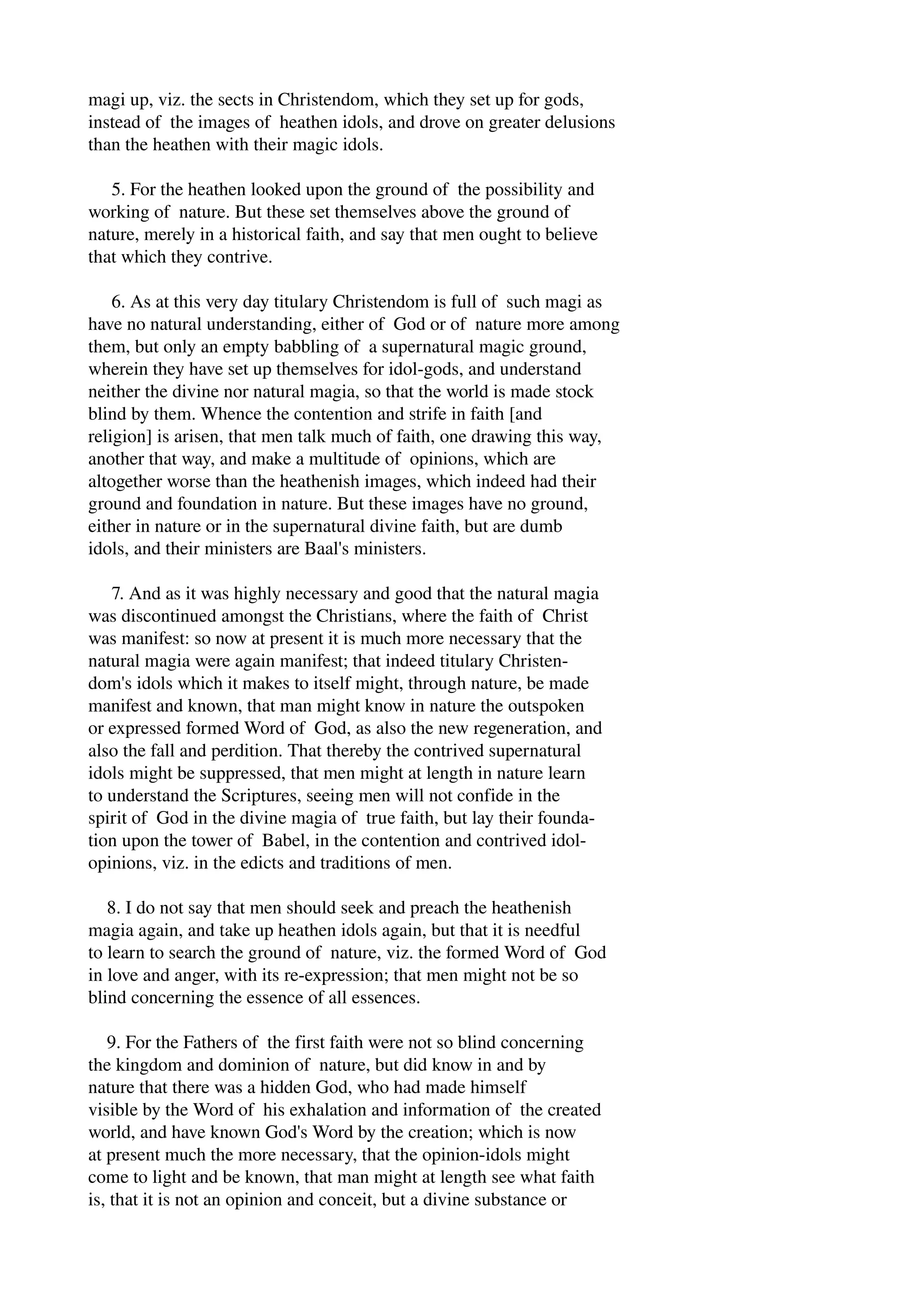 magi up, viz. the sects in Christendom, which they set up for gods, 
instead of the images of heathen idols, and drove on greater delusions 
than the heathen with their magic idols. 
5. For the heathen looked upon the ground of the possibility and 
working of nature. But these set themselves above the ground of 
nature, merely in a historical faith, and say that men ought to believe 
that which they contrive. 
6. As at this very day titulary Christendom is full of such magi as 
have no natural understanding, either of God or of nature more among 
them, but only an empty babbling of a supernatural magic ground, 
wherein they have set up themselves for idol­gods, 
and understand 
neither the divine nor natural magia, so that the world is made stock 
blind by them. Whence the contention and strife in faith [and 
religion] is arisen, that men talk much of faith, one drawing this way, 
another that way, and make a multitude of opinions, which are 
altogether worse than the heathenish images, which indeed had their 
ground and foundation in nature. But these images have no ground, 
either in nature or in the supernatural divine faith, but are dumb 
idols, and their ministers are Baal's ministers. 
7. And as it was highly necessary and good that the natural magia 
was discontinued amongst the Christians, where the faith of Christ 
was manifest: so now at present it is much more necessary that the 
natural magia were again manifest; that indeed titulary Christen­dom's 
idols which it makes to itself might, through nature, be made 
manifest and known, that man might know in nature the outspoken 
or expressed formed Word of God, as also the new regeneration, and 
also the fall and perdition. That thereby the contrived supernatural 
idols might be suppressed, that men might at length in nature learn 
to understand the Scriptures, seeing men will not confide in the 
spirit of God in the divine magia of true faith, but lay their founda­tion 
upon the tower of Babel, in the contention and contrived idol­opinions, 
viz. in the edicts and traditions of men. 
8. I do not say that men should seek and preach the heathenish 
magia again, and take up heathen idols again, but that it is needful 
to learn to search the ground of nature, viz. the formed Word of God 
in love and anger, with its re­expression; 
that men might not be so 
blind concerning the essence of all essences. 
9. For the Fathers of the first faith were not so blind concerning 
the kingdom and dominion of nature, but did know in and by 
nature that there was a hidden God, who had made himself 
visible by the Word of his exhalation and information of the created 
world, and have known God's Word by the creation; which is now 
at present much the more necessary, that the opinion­idols 
might 
come to light and be known, that man might at length see what faith 
is, that it is not an opinion and conceit, but a divine substance or 
 