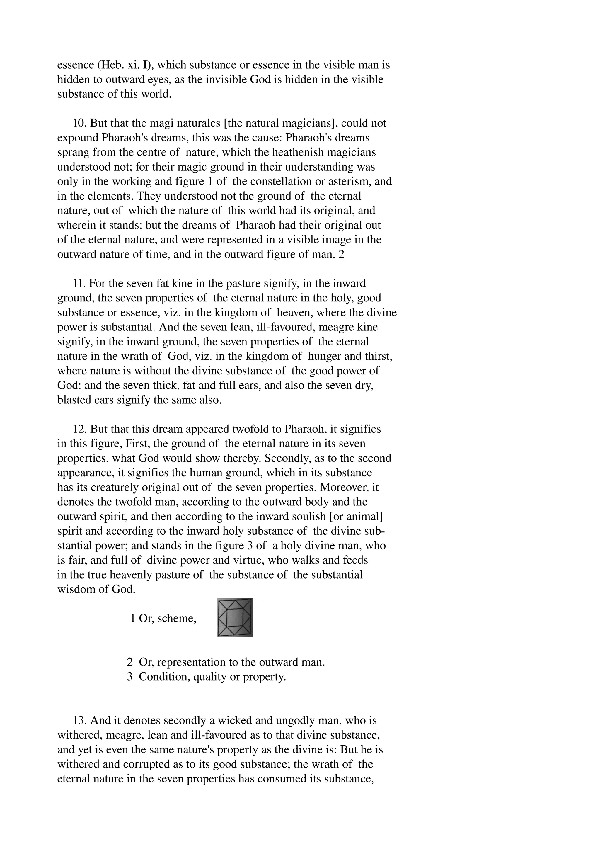 essence (Heb. xi. I), which substance or essence in the visible man is 
hidden to outward eyes, as the invisible God is hidden in the visible 
substance of this world. 
10. But that the magi naturales [the natural magicians], could not 
expound Pharaoh's dreams, this was the cause: Pharaoh's dreams 
sprang from the centre of nature, which the heathenish magicians 
understood not; for their magic ground in their understanding was 
only in the working and figure 1 of the constellation or asterism, and 
in the elements. They understood not the ground of the eternal 
nature, out of which the nature of this world had its original, and 
wherein it stands: but the dreams of Pharaoh had their original out 
of the eternal nature, and were represented in a visible image in the 
outward nature of time, and in the outward figure of man. 2 
11. For the seven fat kine in the pasture signify, in the inward 
ground, the seven properties of the eternal nature in the holy, good 
substance or essence, viz. in the kingdom of heaven, where the divine 
power is substantial. And the seven lean, ill­favoured, 
meagre kine 
signify, in the inward ground, the seven properties of the eternal 
nature in the wrath of God, viz. in the kingdom of hunger and thirst, 
where nature is without the divine substance of the good power of 
God: and the seven thick, fat and full ears, and also the seven dry, 
blasted ears signify the same also. 
12. But that this dream appeared twofold to Pharaoh, it signifies 
in this figure, First, the ground of the eternal nature in its seven 
properties, what God would show thereby. Secondly, as to the second 
appearance, it signifies the human ground, which in its substance 
has its creaturely original out of the seven properties. Moreover, it 
denotes the twofold man, according to the outward body and the 
outward spirit, and then according to the inward soulish [or animal] 
spirit and according to the inward holy substance of the divine sub­stantial 
power; and stands in the figure 3 of a holy divine man, who 
is fair, and full of divine power and virtue, who walks and feeds 
in the true heavenly pasture of the substance of the substantial 
wisdom of God. 
1 Or, scheme, 
2 Or, representation to the outward man. 
3 Condition, quality or property. 
13. And it denotes secondly a wicked and ungodly man, who is 
withered, meagre, lean and ill­favoured 
as to that divine substance, 
and yet is even the same nature's property as the divine is: But he is 
withered and corrupted as to its good substance; the wrath of the 
eternal nature in the seven properties has consumed its substance, 
 