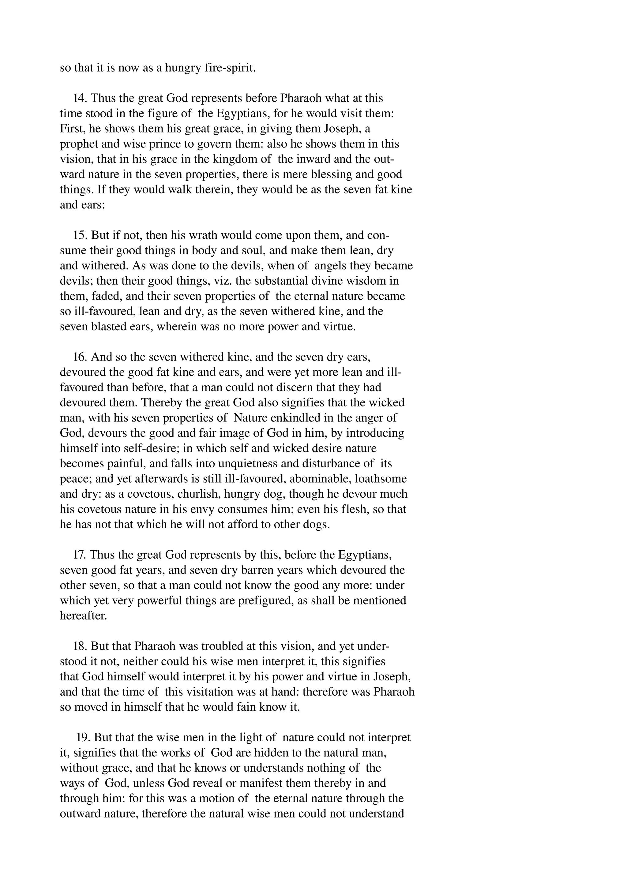 so that it is now as a hungry fire­spirit. 
14. Thus the great God represents before Pharaoh what at this 
time stood in the figure of the Egyptians, for he would visit them: 
First, he shows them his great grace, in giving them Joseph, a 
prophet and wise prince to govern them: also he shows them in this 
vision, that in his grace in the kingdom of the inward and the out­ward 
nature in the seven properties, there is mere blessing and good 
things. If they would walk therein, they would be as the seven fat kine 
and ears: 
15. But if not, then his wrath would come upon them, and con­sume 
their good things in body and soul, and make them lean, dry 
and withered. As was done to the devils, when of angels they became 
devils; then their good things, viz. the substantial divine wisdom in 
them, faded, and their seven properties of the eternal nature became 
so ill­favoured, 
lean and dry, as the seven withered kine, and the 
seven blasted ears, wherein was no more power and virtue. 
16. And so the seven withered kine, and the seven dry ears, 
devoured the good fat kine and ears, and were yet more lean and ill­favoured 
than before, that a man could not discern that they had 
devoured them. Thereby the great God also signifies that the wicked 
man, with his seven properties of Nature enkindled in the anger of 
God, devours the good and fair image of God in him, by introducing 
himself into self­desire; 
in which self and wicked desire nature 
becomes painful, and falls into unquietness and disturbance of its 
peace; and yet afterwards is still ill­favoured, 
abominable, loathsome 
and dry: as a covetous, churlish, hungry dog, though he devour much 
his covetous nature in his envy consumes him; even his flesh, so that 
he has not that which he will not afford to other dogs. 
17. Thus the great God represents by this, before the Egyptians, 
seven good fat years, and seven dry barren years which devoured the 
other seven, so that a man could not know the good any more: under 
which yet very powerful things are prefigured, as shall be mentioned 
hereafter. 
18. But that Pharaoh was troubled at this vision, and yet under­stood 
it not, neither could his wise men interpret it, this signifies 
that God himself would interpret it by his power and virtue in Joseph, 
and that the time of this visitation was at hand: therefore was Pharaoh 
so moved in himself that he would fain know it. 
19. But that the wise men in the light of nature could not interpret 
it, signifies that the works of God are hidden to the natural man, 
without grace, and that he knows or understands nothing of the 
ways of God, unless God reveal or manifest them thereby in and 
through him: for this was a motion of the eternal nature through the 
outward nature, therefore the natural wise men could not understand 
 