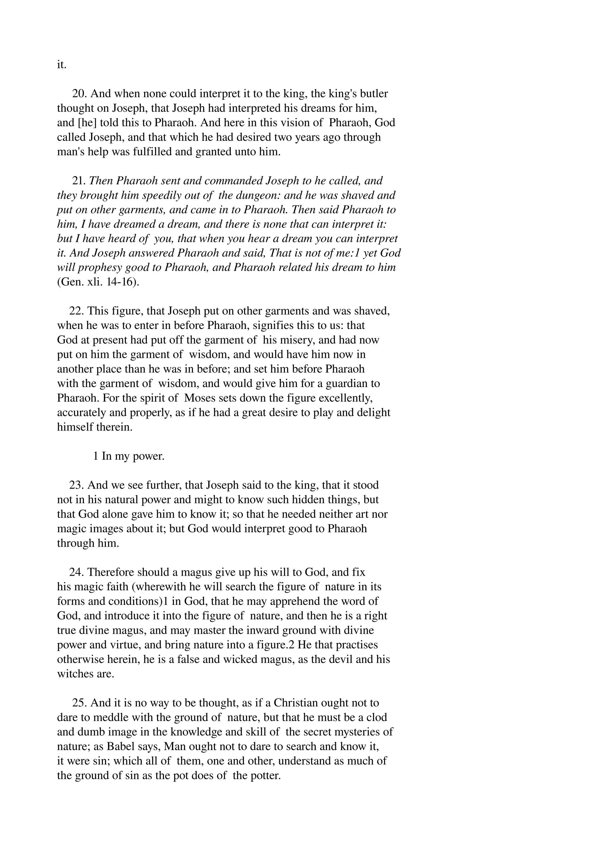 it. 
20. And when none could interpret it to the king, the king's butler 
thought on Joseph, that Joseph had interpreted his dreams for him, 
and [he] told this to Pharaoh. And here in this vision of Pharaoh, God 
called Joseph, and that which he had desired two years ago through 
man's help was fulfilled and granted unto him. 
21. Then Pharaoh sent and commanded Joseph to he called, and 
they brought him speedily out of the dungeon: and he was shaved and 
put on other garments, and came in to Pharaoh. Then said Pharaoh to 
him, I have dreamed a dream, and there is none that can interpret it: 
but I have heard of you, that when you hear a dream you can interpret 
it. And Joseph answered Pharaoh and said, That is not of me:1 yet God 
will prophesy good to Pharaoh, and Pharaoh related his dream to him 
(Gen. xli. 14­16). 
22. This figure, that Joseph put on other garments and was shaved, 
when he was to enter in before Pharaoh, signifies this to us: that 
God at present had put off the garment of his misery, and had now 
put on him the garment of wisdom, and would have him now in 
another place than he was in before; and set him before Pharaoh 
with the garment of wisdom, and would give him for a guardian to 
Pharaoh. For the spirit of Moses sets down the figure excellently, 
accurately and properly, as if he had a great desire to play and delight 
himself therein. 
1 In my power. 
23. And we see further, that Joseph said to the king, that it stood 
not in his natural power and might to know such hidden things, but 
that God alone gave him to know it; so that he needed neither art nor 
magic images about it; but God would interpret good to Pharaoh 
through him. 
24. Therefore should a magus give up his will to God, and fix 
his magic faith (wherewith he will search the figure of nature in its 
forms and conditions)1 in God, that he may apprehend the word of 
God, and introduce it into the figure of nature, and then he is a right 
true divine magus, and may master the inward ground with divine 
power and virtue, and bring nature into a figure.2 He that practises 
otherwise herein, he is a false and wicked magus, as the devil and his 
witches are. 
25. And it is no way to be thought, as if a Christian ought not to 
dare to meddle with the ground of nature, but that he must be a clod 
and dumb image in the knowledge and skill of the secret mysteries of 
nature; as Babel says, Man ought not to dare to search and know it, 
it were sin; which all of them, one and other, understand as much of 
the ground of sin as the pot does of the potter. 
 