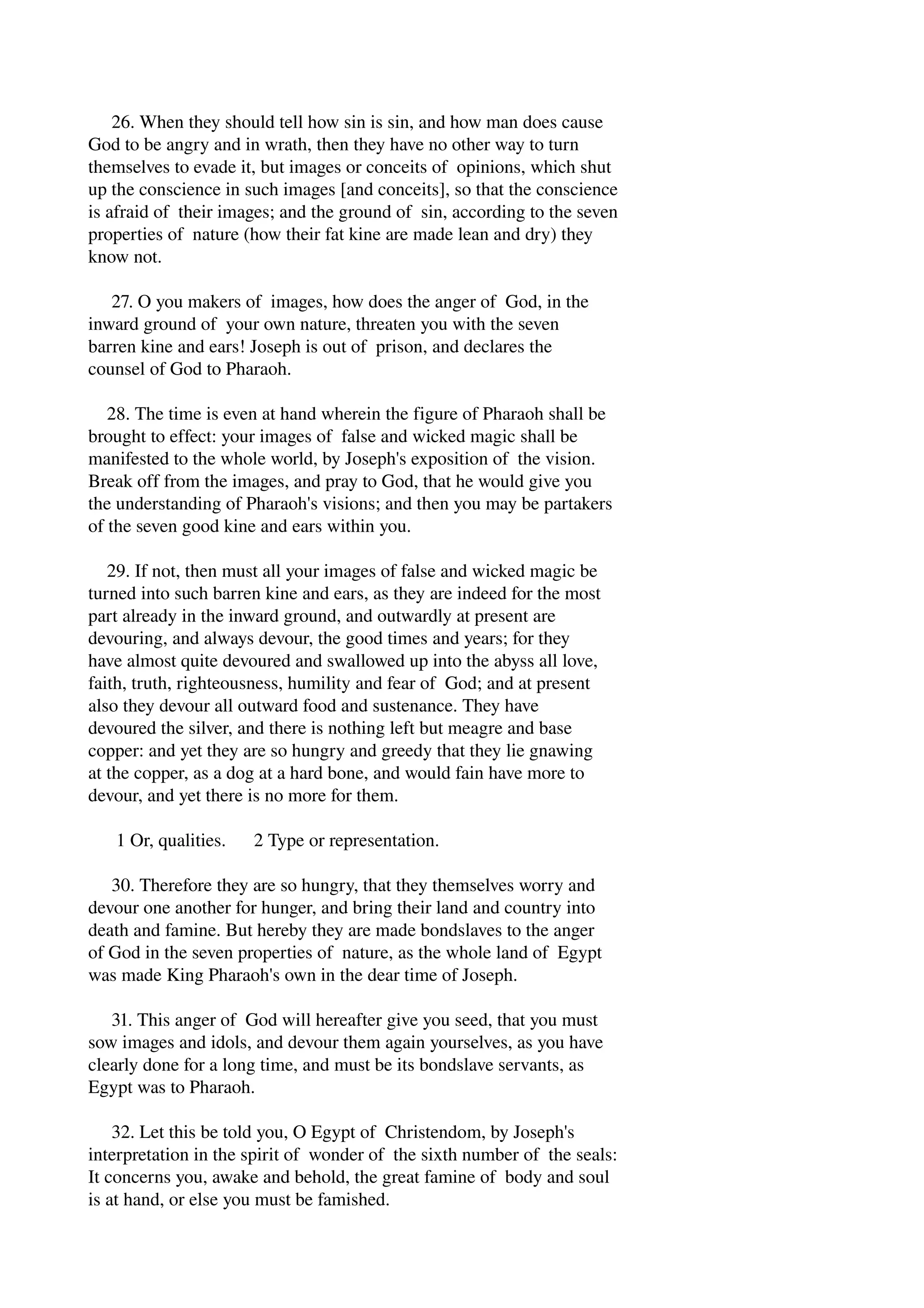 26. When they should tell how sin is sin, and how man does cause 
God to be angry and in wrath, then they have no other way to turn 
themselves to evade it, but images or conceits of opinions, which shut 
up the conscience in such images [and conceits], so that the conscience 
is afraid of their images; and the ground of sin, according to the seven 
properties of nature (how their fat kine are made lean and dry) they 
know not. 
27. O you makers of images, how does the anger of God, in the 
inward ground of your own nature, threaten you with the seven 
barren kine and ears! Joseph is out of prison, and declares the 
counsel of God to Pharaoh. 
28. The time is even at hand wherein the figure of Pharaoh shall be 
brought to effect: your images of false and wicked magic shall be 
manifested to the whole world, by Joseph's exposition of the vision. 
Break off from the images, and pray to God, that he would give you 
the understanding of Pharaoh's visions; and then you may be partakers 
of the seven good kine and ears within you. 
29. If not, then must all your images of false and wicked magic be 
turned into such barren kine and ears, as they are indeed for the most 
part already in the inward ground, and outwardly at present are 
devouring, and always devour, the good times and years; for they 
have almost quite devoured and swallowed up into the abyss all love, 
faith, truth, righteousness, humility and fear of God; and at present 
also they devour all outward food and sustenance. They have 
devoured the silver, and there is nothing left but meagre and base 
copper: and yet they are so hungry and greedy that they lie gnawing 
at the copper, as a dog at a hard bone, and would fain have more to 
devour, and yet there is no more for them. 
1 Or, qualities. 2 Type or representation. 
30. Therefore they are so hungry, that they themselves worry and 
devour one another for hunger, and bring their land and country into 
death and famine. But hereby they are made bondslaves to the anger 
of God in the seven properties of nature, as the whole land of Egypt 
was made King Pharaoh's own in the dear time of Joseph. 
31. This anger of God will hereafter give you seed, that you must 
sow images and idols, and devour them again yourselves, as you have 
clearly done for a long time, and must be its bondslave servants, as 
Egypt was to Pharaoh. 
32. Let this be told you, O Egypt of Christendom, by Joseph's 
interpretation in the spirit of wonder of the sixth number of the seals: 
It concerns you, awake and behold, the great famine of body and soul 
is at hand, or else you must be famished. 
 