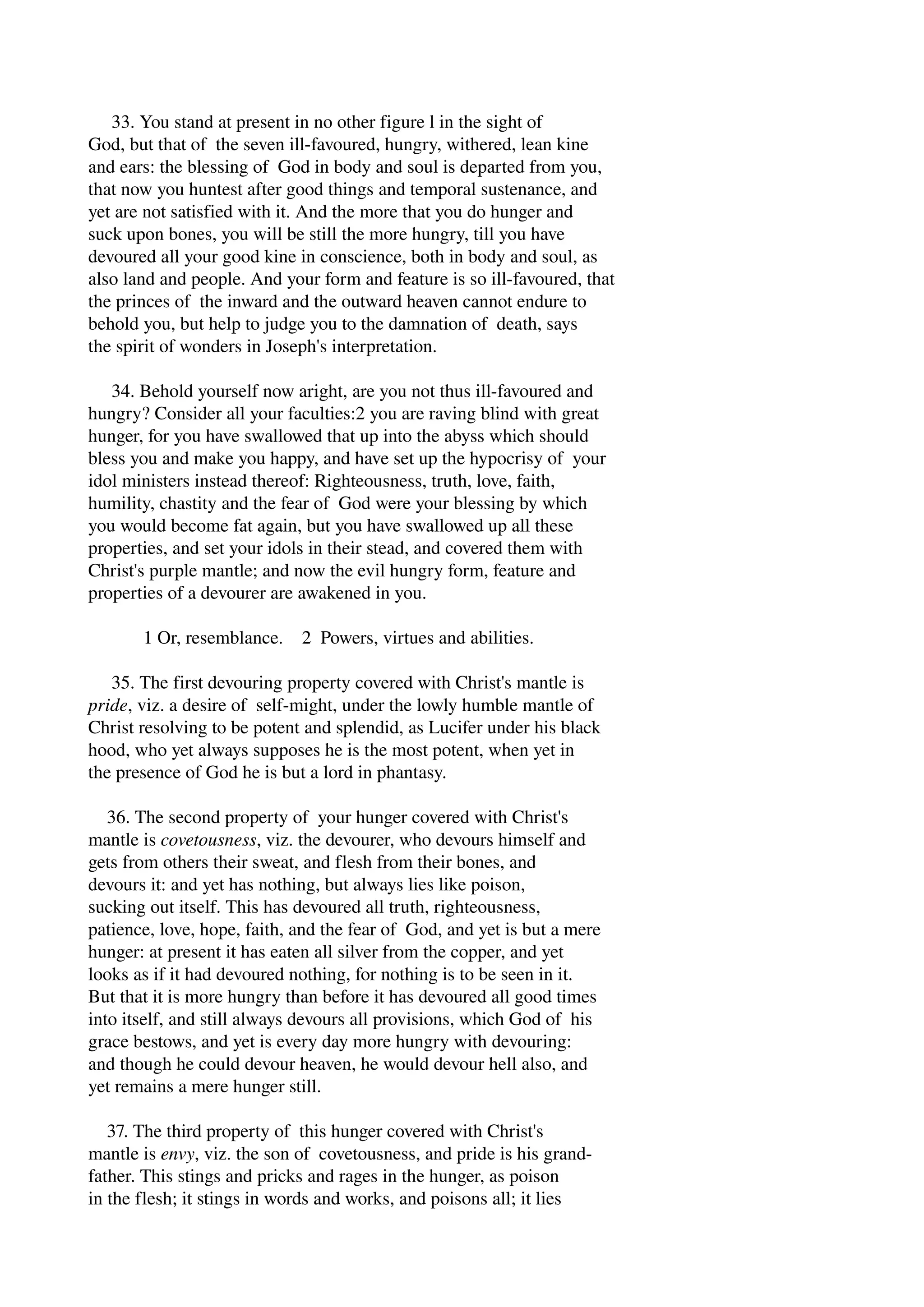33. You stand at present in no other figure l in the sight of 
God, but that of the seven ill­favoured, 
hungry, withered, lean kine 
and ears: the blessing of God in body and soul is departed from you, 
that now you huntest after good things and temporal sustenance, and 
yet are not satisfied with it. And the more that you do hunger and 
suck upon bones, you will be still the more hungry, till you have 
devoured all your good kine in conscience, both in body and soul, as 
also land and people. And your form and feature is so ill­favoured, 
that 
the princes of the inward and the outward heaven cannot endure to 
behold you, but help to judge you to the damnation of death, says 
the spirit of wonders in Joseph's interpretation. 
34. Behold yourself now aright, are you not thus ill­favoured 
and 
hungry? Consider all your faculties:2 you are raving blind with great 
hunger, for you have swallowed that up into the abyss which should 
bless you and make you happy, and have set up the hypocrisy of your 
idol ministers instead thereof: Righteousness, truth, love, faith, 
humility, chastity and the fear of God were your blessing by which 
you would become fat again, but you have swallowed up all these 
properties, and set your idols in their stead, and covered them with 
Christ's purple mantle; and now the evil hungry form, feature and 
properties of a devourer are awakened in you. 
1 Or, resemblance. 2 Powers, virtues and abilities. 
35. The first devouring property covered with Christ's mantle is 
pride, viz. a desire of self­might, 
under the lowly humble mantle of 
Christ resolving to be potent and splendid, as Lucifer under his black 
hood, who yet always supposes he is the most potent, when yet in 
the presence of God he is but a lord in phantasy. 
36. The second property of your hunger covered with Christ's 
mantle is covetousness, viz. the devourer, who devours himself and 
gets from others their sweat, and flesh from their bones, and 
devours it: and yet has nothing, but always lies like poison, 
sucking out itself. This has devoured all truth, righteousness, 
patience, love, hope, faith, and the fear of God, and yet is but a mere 
hunger: at present it has eaten all silver from the copper, and yet 
looks as if it had devoured nothing, for nothing is to be seen in it. 
But that it is more hungry than before it has devoured all good times 
into itself, and still always devours all provisions, which God of his 
grace bestows, and yet is every day more hungry with devouring: 
and though he could devour heaven, he would devour hell also, and 
yet remains a mere hunger still. 
37. The third property of this hunger covered with Christ's 
mantle is envy, viz. the son of covetousness, and pride is his grand­father. 
This stings and pricks and rages in the hunger, as poison 
in the flesh; it stings in words and works, and poisons all; it lies 
 