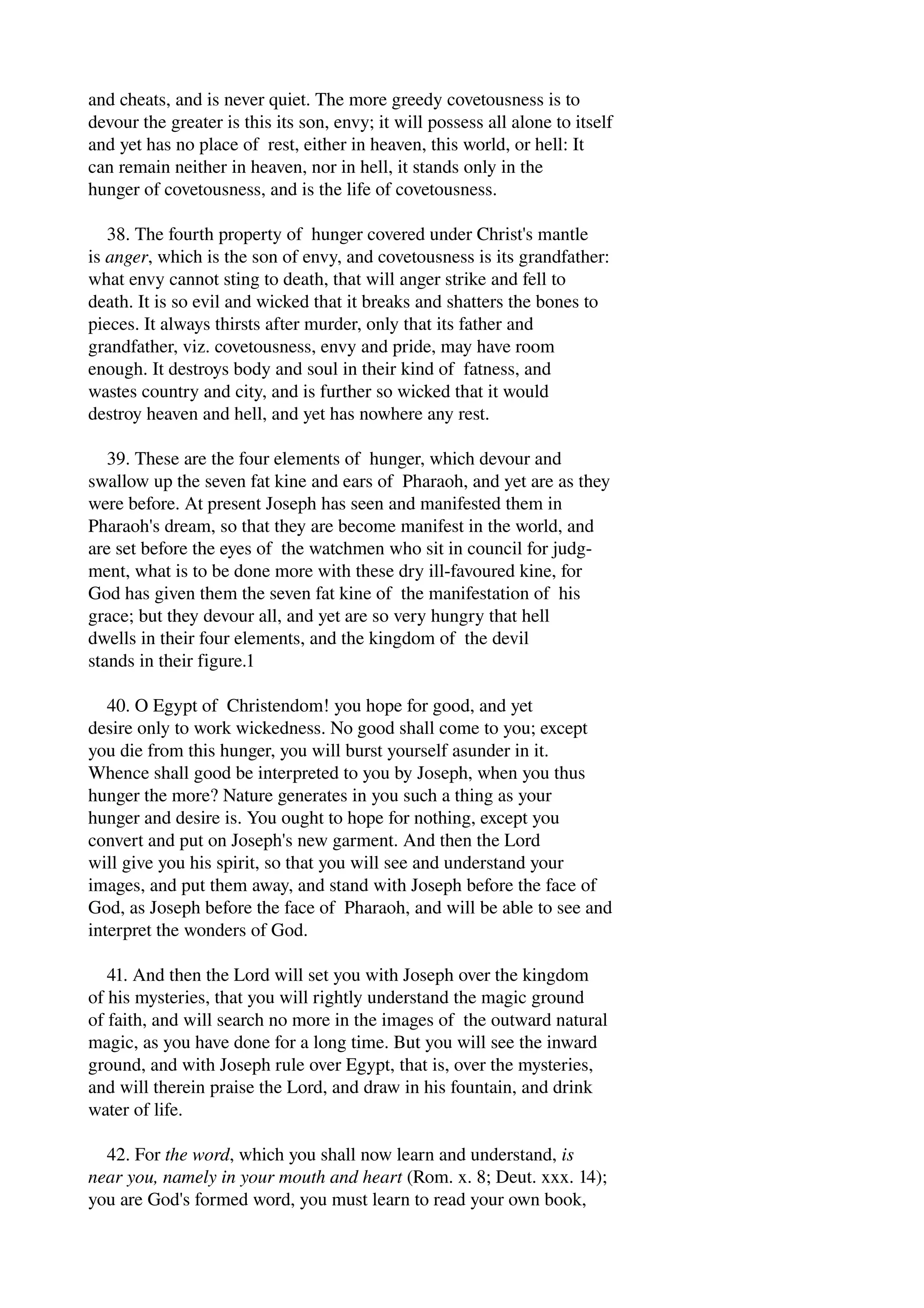 and cheats, and is never quiet. The more greedy covetousness is to 
devour the greater is this its son, envy; it will possess all alone to itself 
and yet has no place of rest, either in heaven, this world, or hell: It 
can remain neither in heaven, nor in hell, it stands only in the 
hunger of covetousness, and is the life of covetousness. 
38. The fourth property of hunger covered under Christ's mantle 
is anger, which is the son of envy, and covetousness is its grandfather: 
what envy cannot sting to death, that will anger strike and fell to 
death. It is so evil and wicked that it breaks and shatters the bones to 
pieces. It always thirsts after murder, only that its father and 
grandfather, viz. covetousness, envy and pride, may have room 
enough. It destroys body and soul in their kind of fatness, and 
wastes country and city, and is further so wicked that it would 
destroy heaven and hell, and yet has nowhere any rest. 
39. These are the four elements of hunger, which devour and 
swallow up the seven fat kine and ears of Pharaoh, and yet are as they 
were before. At present Joseph has seen and manifested them in 
Pharaoh's dream, so that they are become manifest in the world, and 
are set before the eyes of the watchmen who sit in council for judg­ment, 
what is to be done more with these dry ill­favoured 
kine, for 
God has given them the seven fat kine of the manifestation of his 
grace; but they devour all, and yet are so very hungry that hell 
dwells in their four elements, and the kingdom of the devil 
stands in their figure.1 
40. O Egypt of Christendom! you hope for good, and yet 
desire only to work wickedness. No good shall come to you; except 
you die from this hunger, you will burst yourself asunder in it. 
Whence shall good be interpreted to you by Joseph, when you thus 
hunger the more? Nature generates in you such a thing as your 
hunger and desire is. You ought to hope for nothing, except you 
convert and put on Joseph's new garment. And then the Lord 
will give you his spirit, so that you will see and understand your 
images, and put them away, and stand with Joseph before the face of 
God, as Joseph before the face of Pharaoh, and will be able to see and 
interpret the wonders of God. 
41. And then the Lord will set you with Joseph over the kingdom 
of his mysteries, that you will rightly understand the magic ground 
of faith, and will search no more in the images of the outward natural 
magic, as you have done for a long time. But you will see the inward 
ground, and with Joseph rule over Egypt, that is, over the mysteries, 
and will therein praise the Lord, and draw in his fountain, and drink 
water of life. 
42. For the word, which you shall now learn and understand, is 
near you, namely in your mouth and heart (Rom. x. 8; Deut. xxx. 14); 
you are God's formed word, you must learn to read your own book, 
 