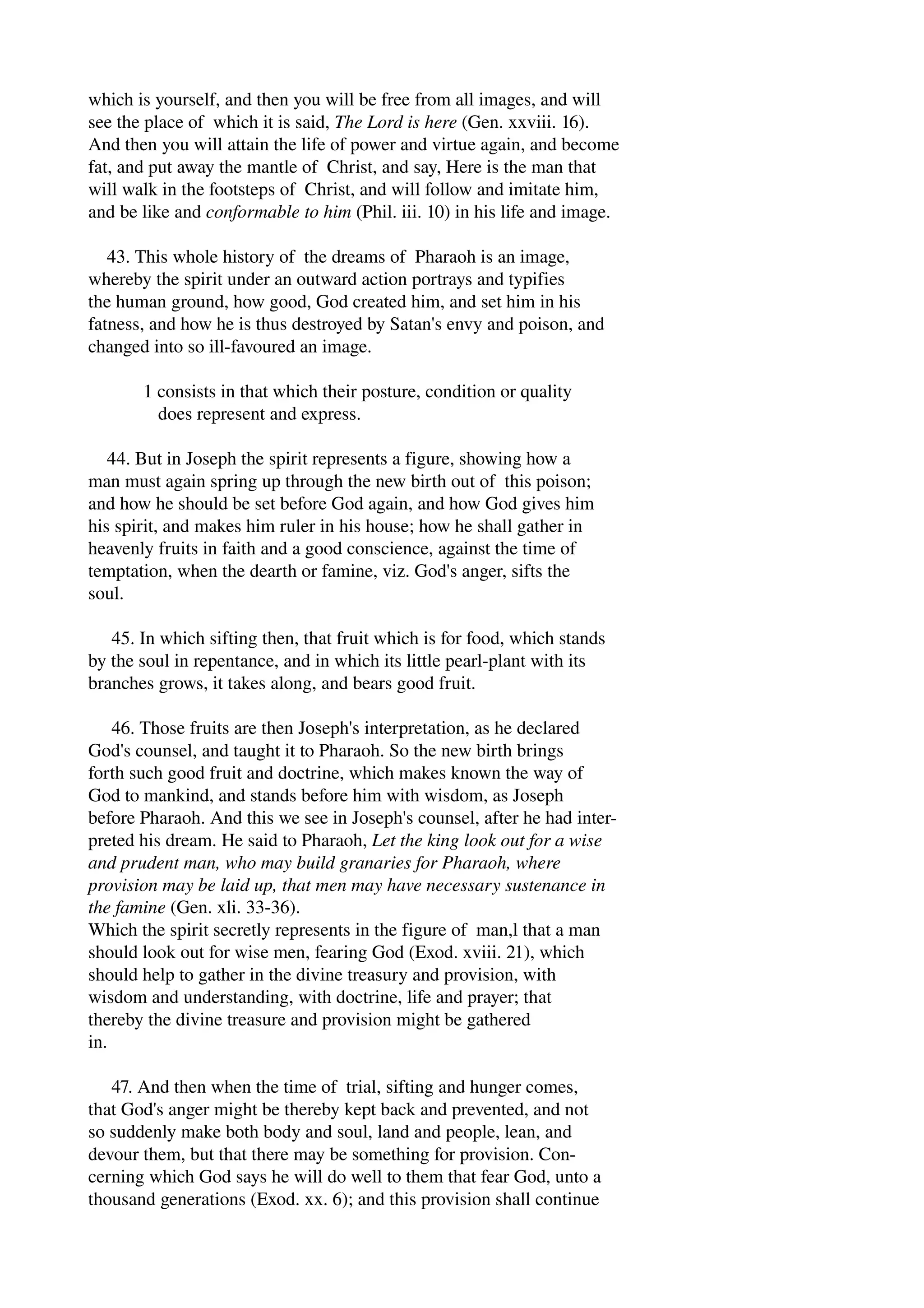 which is yourself, and then you will be free from all images, and will 
see the place of which it is said, The Lord is here (Gen. xxviii. 16). 
And then you will attain the life of power and virtue again, and become 
fat, and put away the mantle of Christ, and say, Here is the man that 
will walk in the footsteps of Christ, and will follow and imitate him, 
and be like and conformable to him (Phil. iii. 10) in his life and image. 
43. This whole history of the dreams of Pharaoh is an image, 
whereby the spirit under an outward action portrays and typifies 
the human ground, how good, God created him, and set him in his 
fatness, and how he is thus destroyed by Satan's envy and poison, and 
changed into so ill­favoured 
an image. 
1 consists in that which their posture, condition or quality 
does represent and express. 
44. But in Joseph the spirit represents a figure, showing how a 
man must again spring up through the new birth out of this poison; 
and how he should be set before God again, and how God gives him 
his spirit, and makes him ruler in his house; how he shall gather in 
heavenly fruits in faith and a good conscience, against the time of 
temptation, when the dearth or famine, viz. God's anger, sifts the 
soul. 
45. In which sifting then, that fruit which is for food, which stands 
by the soul in repentance, and in which its little pearl­plant 
with its 
branches grows, it takes along, and bears good fruit. 
46. Those fruits are then Joseph's interpretation, as he declared 
God's counsel, and taught it to Pharaoh. So the new birth brings 
forth such good fruit and doctrine, which makes known the way of 
God to mankind, and stands before him with wisdom, as Joseph 
before Pharaoh. And this we see in Joseph's counsel, after he had inter­preted 
his dream. He said to Pharaoh, Let the king look out for a wise 
and prudent man, who may build granaries for Pharaoh, where 
provision may be laid up, that men may have necessary sustenance in 
the famine (Gen. xli. 33­36). 
Which the spirit secretly represents in the figure of man,l that a man 
should look out for wise men, fearing God (Exod. xviii. 21), which 
should help to gather in the divine treasury and provision, with 
wisdom and understanding, with doctrine, life and prayer; that 
thereby the divine treasure and provision might be gathered 
in. 
47. And then when the time of trial, sifting and hunger comes, 
that God's anger might be thereby kept back and prevented, and not 
so suddenly make both body and soul, land and people, lean, and 
devour them, but that there may be something for provision. Con­cerning 
which God says he will do well to them that fear God, unto a 
thousand generations (Exod. xx. 6); and this provision shall continue 
 