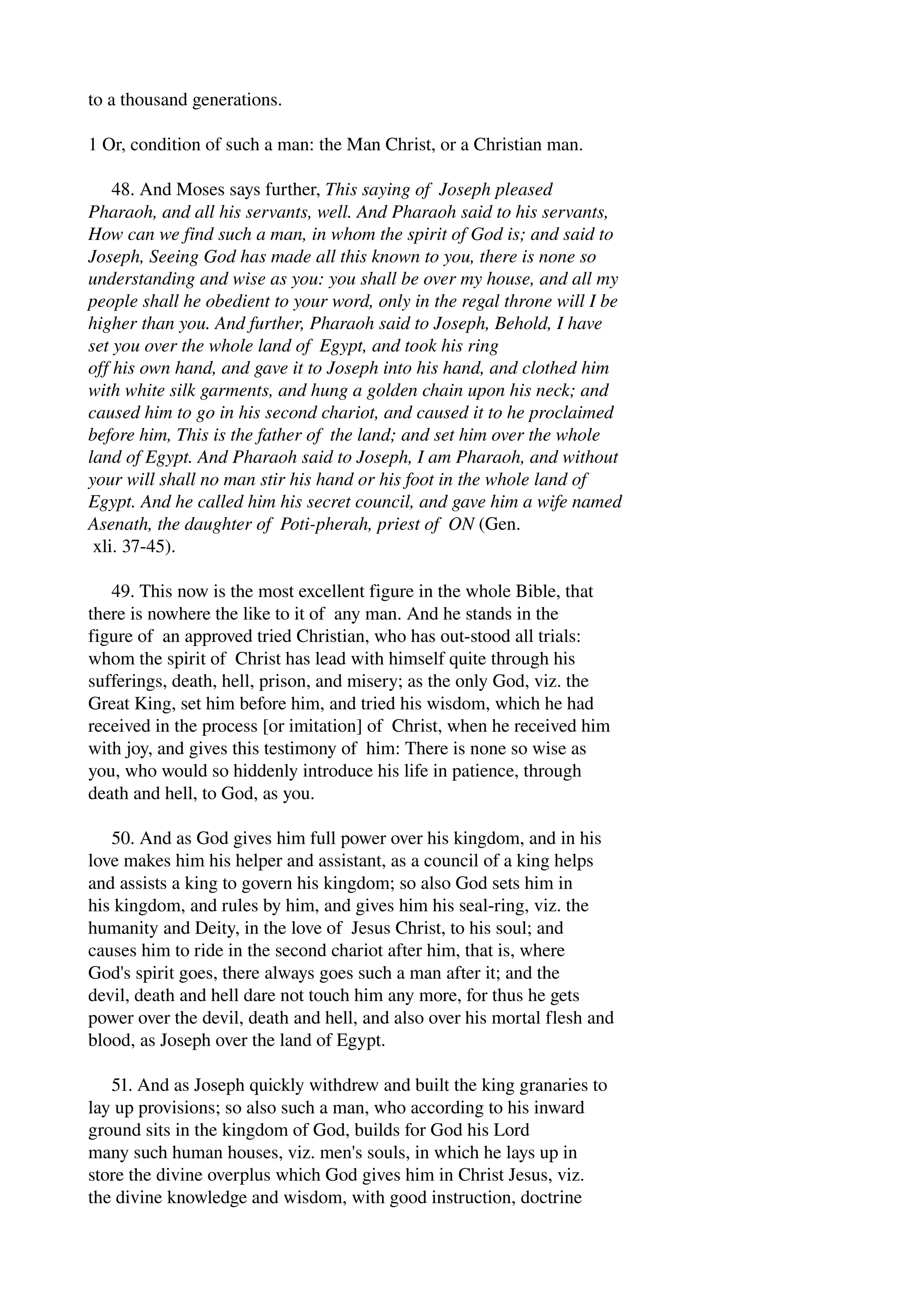 to a thousand generations. 
1 Or, condition of such a man: the Man Christ, or a Christian man. 
48. And Moses says further, This saying of Joseph pleased 
Pharaoh, and all his servants, well. And Pharaoh said to his servants, 
How can we find such a man, in whom the spirit of God is; and said to 
Joseph, Seeing God has made all this known to you, there is none so 
understanding and wise as you: you shall be over my house, and all my 
people shall he obedient to your word, only in the regal throne will I be 
higher than you. And further, Pharaoh said to Joseph, Behold, I have 
set you over the whole land of Egypt, and took his ring 
off his own hand, and gave it to Joseph into his hand, and clothed him 
with white silk garments, and hung a golden chain upon his neck; and 
caused him to go in his second chariot, and caused it to he proclaimed 
before him, This is the father of the land; and set him over the whole 
land of Egypt. And Pharaoh said to Joseph, I am Pharaoh, and without 
your will shall no man stir his hand or his foot in the whole land of 
Egypt. And he called him his secret council, and gave him a wife named 
Asenath, the daughter of Poti­pherah, 
priest of ON (Gen. 
xli. 37­45). 
49. This now is the most excellent figure in the whole Bible, that 
there is nowhere the like to it of any man. And he stands in the 
figure of an approved tried Christian, who has out­stood 
all trials: 
whom the spirit of Christ has lead with himself quite through his 
sufferings, death, hell, prison, and misery; as the only God, viz. the 
Great King, set him before him, and tried his wisdom, which he had 
received in the process [or imitation] of Christ, when he received him 
with joy, and gives this testimony of him: There is none so wise as 
you, who would so hiddenly introduce his life in patience, through 
death and hell, to God, as you. 
50. And as God gives him full power over his kingdom, and in his 
love makes him his helper and assistant, as a council of a king helps 
and assists a king to govern his kingdom; so also God sets him in 
his kingdom, and rules by him, and gives him his seal­ring, 
viz. the 
humanity and Deity, in the love of Jesus Christ, to his soul; and 
causes him to ride in the second chariot after him, that is, where 
God's spirit goes, there always goes such a man after it; and the 
devil, death and hell dare not touch him any more, for thus he gets 
power over the devil, death and hell, and also over his mortal flesh and 
blood, as Joseph over the land of Egypt. 
51. And as Joseph quickly withdrew and built the king granaries to 
lay up provisions; so also such a man, who according to his inward 
ground sits in the kingdom of God, builds for God his Lord 
many such human houses, viz. men's souls, in which he lays up in 
store the divine overplus which God gives him in Christ Jesus, viz. 
the divine knowledge and wisdom, with good instruction, doctrine 
 