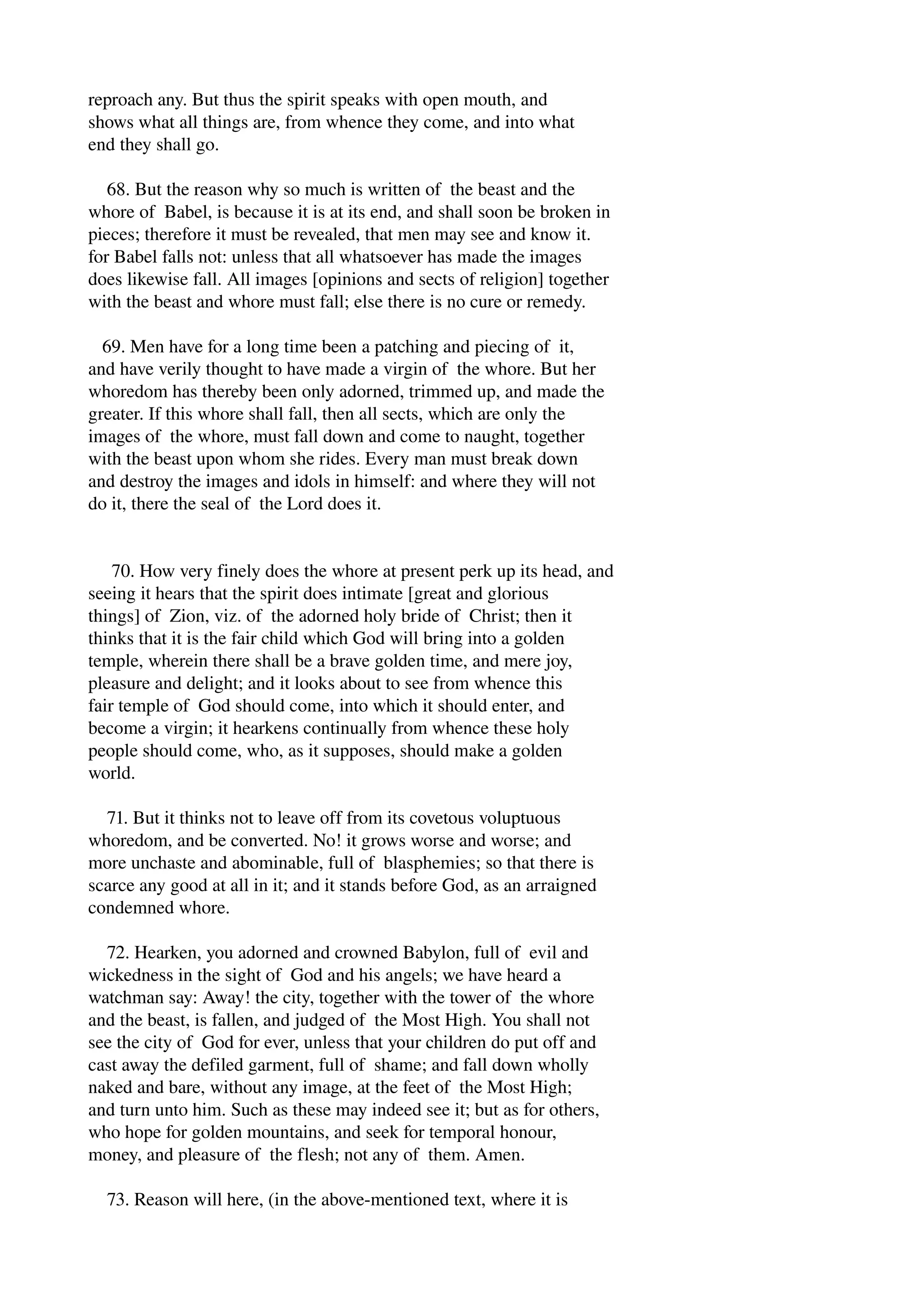 reproach any. But thus the spirit speaks with open mouth, and 
shows what all things are, from whence they come, and into what 
end they shall go. 
68. But the reason why so much is written of the beast and the 
whore of Babel, is because it is at its end, and shall soon be broken in 
pieces; therefore it must be revealed, that men may see and know it. 
for Babel falls not: unless that all whatsoever has made the images 
does likewise fall. All images [opinions and sects of religion] together 
with the beast and whore must fall; else there is no cure or remedy. 
69. Men have for a long time been a patching and piecing of it, 
and have verily thought to have made a virgin of the whore. But her 
whoredom has thereby been only adorned, trimmed up, and made the 
greater. If this whore shall fall, then all sects, which are only the 
images of the whore, must fall down and come to naught, together 
with the beast upon whom she rides. Every man must break down 
and destroy the images and idols in himself: and where they will not 
do it, there the seal of the Lord does it. 
70. How very finely does the whore at present perk up its head, and 
seeing it hears that the spirit does intimate [great and glorious 
things] of Zion, viz. of the adorned holy bride of Christ; then it 
thinks that it is the fair child which God will bring into a golden 
temple, wherein there shall be a brave golden time, and mere joy, 
pleasure and delight; and it looks about to see from whence this 
fair temple of God should come, into which it should enter, and 
become a virgin; it hearkens continually from whence these holy 
people should come, who, as it supposes, should make a golden 
world. 
71. But it thinks not to leave off from its covetous voluptuous 
whoredom, and be converted. No! it grows worse and worse; and 
more unchaste and abominable, full of blasphemies; so that there is 
scarce any good at all in it; and it stands before God, as an arraigned 
condemned whore. 
72. Hearken, you adorned and crowned Babylon, full of evil and 
wickedness in the sight of God and his angels; we have heard a 
watchman say: Away! the city, together with the tower of the whore 
and the beast, is fallen, and judged of the Most High. You shall not 
see the city of God for ever, unless that your children do put off and 
cast away the defiled garment, full of shame; and fall down wholly 
naked and bare, without any image, at the feet of the Most High; 
and turn unto him. Such as these may indeed see it; but as for others, 
who hope for golden mountains, and seek for temporal honour, 
money, and pleasure of the flesh; not any of them. Amen. 
73. Reason will here, (in the above­mentioned 
text, where it is 
 