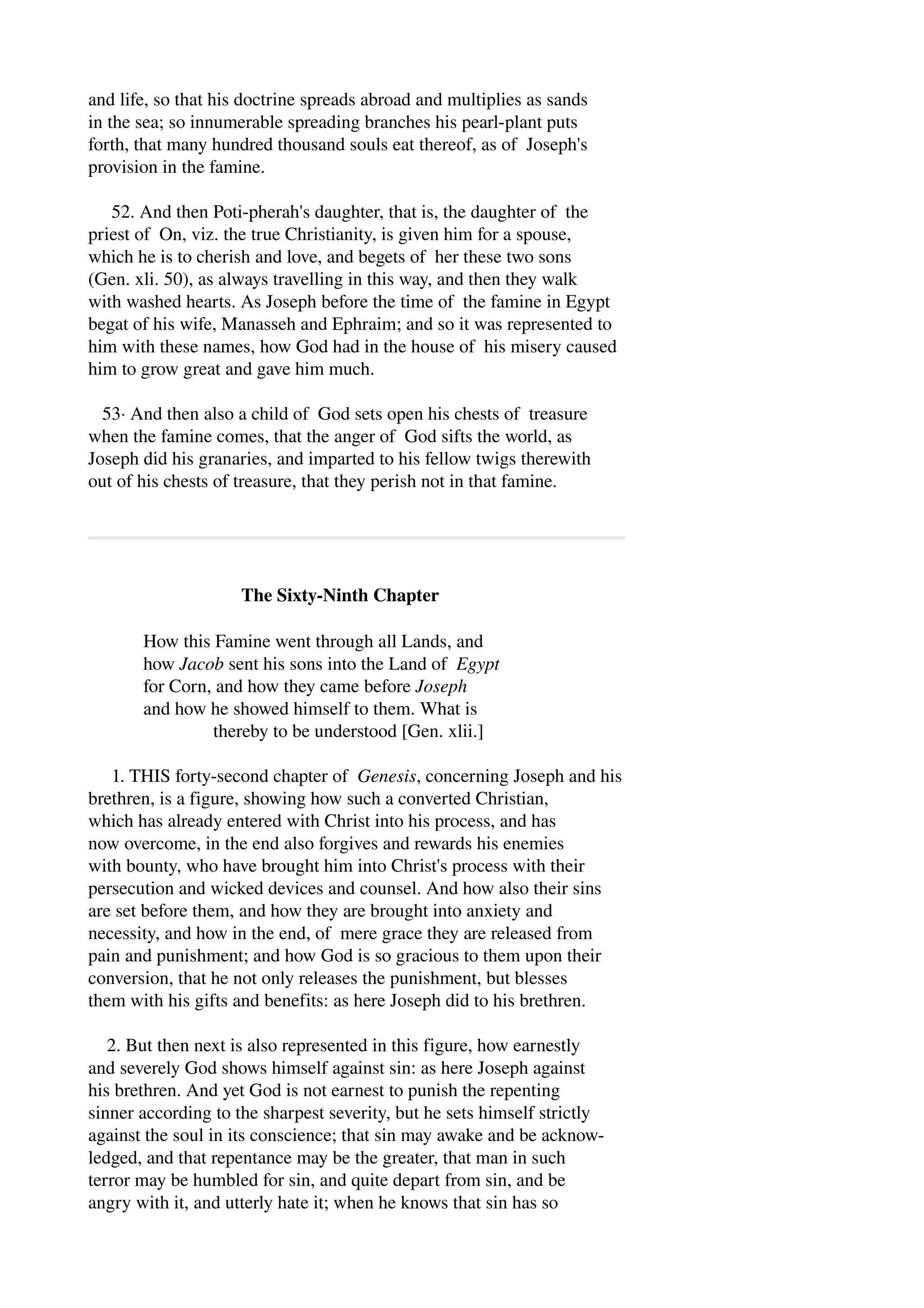 and life, so that his doctrine spreads abroad and multiplies as sands 
in the sea; so innumerable spreading branches his pearl­plant 
puts 
forth, that many hundred thousand souls eat thereof, as of Joseph's 
provision in the famine. 
52. And then Poti­pherah's 
daughter, that is, the daughter of the 
priest of On, viz. the true Christianity, is given him for a spouse, 
which he is to cherish and love, and begets of her these two sons 
(Gen. xli. 50), as always travelling in this way, and then they walk 
with washed hearts. As Joseph before the time of the famine in Egypt 
begat of his wife, Manasseh and Ephraim; and so it was represented to 
him with these names, how God had in the house of his misery caused 
him to grow great and gave him much. 
53∙ And then also a child of God sets open his chests of treasure 
when the famine comes, that the anger of God sifts the world, as 
Joseph did his granaries, and imparted to his fellow twigs therewith 
out of his chests of treasure, that they perish not in that famine. 
The Sixty­Ninth 
Chapter 
How this Famine went through all Lands, and 
how Jacob sent his sons into the Land of Egypt 
for Corn, and how they came before Joseph 
and how he showed himself to them. What is 
thereby to be understood [Gen. xlii.] 
1. THIS forty­second 
chapter of Genesis, concerning Joseph and his 
brethren, is a figure, showing how such a converted Christian, 
which has already entered with Christ into his process, and has 
now overcome, in the end also forgives and rewards his enemies 
with bounty, who have brought him into Christ's process with their 
persecution and wicked devices and counsel. And how also their sins 
are set before them, and how they are brought into anxiety and 
necessity, and how in the end, of mere grace they are released from 
pain and punishment; and how God is so gracious to them upon their 
conversion, that he not only releases the punishment, but blesses 
them with his gifts and benefits: as here Joseph did to his brethren. 
2. But then next is also represented in this figure, how earnestly 
and severely God shows himself against sin: as here Joseph against 
his brethren. And yet God is not earnest to punish the repenting 
sinner according to the sharpest severity, but he sets himself strictly 
against the soul in its conscience; that sin may awake and be acknow­ledged, 
and that repentance may be the greater, that man in such 
terror may be humbled for sin, and quite depart from sin, and be 
angry with it, and utterly hate it; when he knows that sin has so 
 